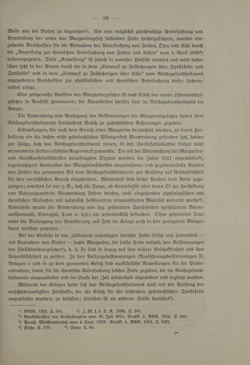 Meile wie bei Butter zu begrenzen). Um eine möglichjt gleihmähige Unterfuhung und Beurteilung der unter das Margarinegejet fallenden Fette herbeizuführen, wurden ein- gehende Vorſchriften für die Vornahme der Unterfuhung von Fetten, Ölen und Käſe durd) die „Anweilung zur hemilhen Unterfuhung von Fetten und Käſen“ vom 1. April 18982) befanntgegeben. Dieje „Anweijung“ iſt jedoch in mancher Hinficht veraltet und wird daher ſchon jeßt in der Praxis durch die in dem „Entwurf zu Feſtſetzungen über Speijefette und Speijeöle“ und in dem „Entwurf zu Feitfegungen über Käfe“ vom Reihsgefundheitsamt angegebenen VBorjchriften zur phyjifaliihen und chemiſchen Unterfuhung diefer Lebens- mittel erjeßt. Eine zeitgemäße Revifion des Margarinegefeßes iſt nad) Erlaß des neuen Lebensmittel- gejeges in Ausjiht genommen; die Vorarbeiten hierfür find im Reichsgefundheitsamt im Gange. | | Die Anwendung und Auslegung der Beitimmungen des Margarinegejeges haben den Reihsgejundheitsamte fortlaufend Anlaß zu gutachtlichen Außerungen gegeben. Erfranfungen, die nad) dem Genuß einer Margarine beobachtet wurden, zu deren Her- ſtellung ein bis dahin nicht gebräuchliches Pflanzenfett Verwendung gefunden hat, hatten zur Folge, da das Neichsgelundheitsamt neuen, in der Speijefettinduftrie früher nicht verwendeten Fetten erhöhtes Augenmerk zuwandte. Die mitder Überwachung der Margarine und Kumjtjpeijefettfabrifen beauftragten Organe wurden im Jahre 1911 angewiefen?), regelmähigere Kontrollen der Margarinefabrifen vorzunehmen und gegebenenfalls Proben von Fetten der genannten Art dem Neihhsgefundheitsamte zur Prüfung auf Unſchädlichkeit für den menſchlichen Genuß einzujenden. Wiederholt jind ſolche Proben dem Amte zuge- gangen; erwähnt jei nur 3. B., daß die Frage, ob Kemirinüſſe oder deren Ol zur Herſtellung von Nahrungsmitteln Verwendung finden dürfen, nach eingehenden phyſiologiſchen und hemilchen Verſuchen mit botanijch beſtimmtem einwandfreien Material verneint wurde?). Anderjeits wurde die Verwendung von ſog. gehärteten Speijefetten (gehärtetem Baum- wolljamenöl, Erdnußöl, Tran u. dgl.) als unbedenklich befunden. Ohne gehärteten Tran wäre die Verſorgung der Bevölkerung mit Fett im Kriege aud) in den geringeren Mengen kaum denkbar gewejen. Bei der Einfuhr in das Zollinland unterliegen tieriſche Fette (friſch und zubereitet) — mit Ausnahme von Butter — ſowie Margarine, die ſolche Fette enthält, den Beſtimmungen des Fleilchbeichaugejeßes?), d. h. ſie ſind in bezug auf ihre äußere Beſchaffenheit und ihre Unverfälfchtheit zu prüfen. In den Bollzugsbeitimmungen (Ausführungsbejtimmungen D, Anlagen e und d) zu dem genannten Geſetz jind ausführlide Anweilungen für die Probe- entnahme, ſowie für die chemiſche Unterfuchhung folder Fette gegeben, die im Reichsgeſund— beitsamte ausgearbeitet und im Laufe der Zeit wiederholt abgeändert und ergänzt wurden. Während des Krieges hatte ſich das Neichsgefundheitsamt auch mit der Prüfung der verjhiedenartigiten Fettjtoffe, Die als Erſatz für die fehlenden gebräuchlichen Speijefette angepriefen wurden, zu befaljen; hierüber ijt an anderer Stelle berichtet®). I) RGEBl. 1921 ©. 501. 2) 3.B1.1.0.D.R. 1898, ©. 201. 3) Rundfchreiben des Reichstanzlers vom 30. Juli 1911, Beröff. d. REA. 1912, ©. 284. 4) Preuß. a vom 4. Sept. 1913. Veröff. d. REA. 1913, ©. 1231. 5) Siehe ©. 170. ) Siehe ©. 89. 7*