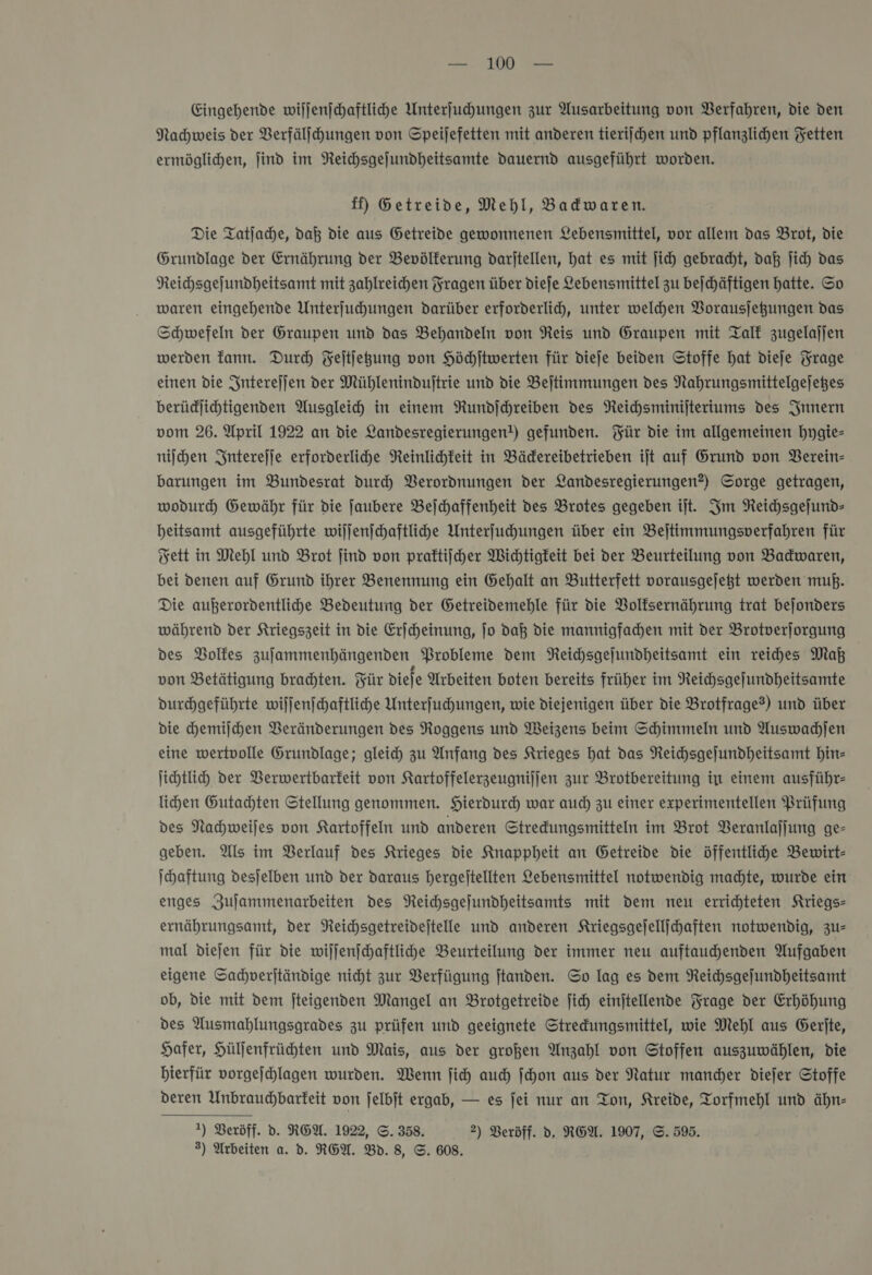 Eingehende wiſſenſchaftliche Unterſuchungen zur Ausarbeitung von Verfahren, die den Nachweis der VBerfälihungen von Speijefetten mit anderen tierijchen und pflanzlichen Fetten ermöglichen, jind im Neichsgejundheitsamte dauernd ausgeführt worden. ff) Getreide, Mehl, Badwaren. Die Tatjache, daß die aus Getreide gewonnenen Lebensmittel, vor allem das Brot, die Grundlage der Ernährung der Bevölkerung darjtellen, hat es mit jich gebracht, daß ich das Neichsgefundheitsamt mit zahlreichen Fragen über diefe Lebensmittel zu bejchäftigen hatte. So waren eingehende Unterfuhungen darüber erforderlid, unter welchen VBorausjegungen das Schwefeln der Graupen und das Behandeln von Reis und Graupen mit TalE zugelajjen werden kann. Durch Feſtſetzung von Höhftwerten für dieſe beiden Stoffe hat dieſe Frage einen die Intereſſen der Mühlenindujtrie und die Beitimmungen des Nahrungsmittelgejeges berüdlihtigenden Ausgleich in einem Rundjchreiben des NReichsminijteriums des Innern vom 26. April 1922 an die Landesregierungen!) gefunden. Für die im allgemeinen hygie— niſchen Intereſſe erforderliche Neinlichkeit in Bädereibetrieben ijt auf Grund von Berein- barungen im Bundesrat durch Verordnungen der Landesregierungen?) Sorge getragen, wodurd Gewähr für die ſaubere Bejchaffenheit des Brotes gegeben ijt. Im Reichsgejund- beitsamt ausgeführte wiljenschaftlihe Unterfuhungen über ein Bejtimmungsverfahren für Fett in Mehl und Brot jind von praktiſcher Wichtigkeit bei der Beurteilung von Badwaren, bei denen auf Grund ihrer Benennung ein Gehalt an Butterfett vorausgejeßt werden muß. Die außerordentlihe Bedeutung der Getreidemehle für die VBolfsernährung trat bejonders während der Kriegszeit in die Erjcheinung, jo daß die mannigfachen mit der Brotverjorgung des Bolfes zufammenhängenden Probleme dem NReichsgejundheitsamt ein reiches Maß von Betätigung bradten. Für diefe Arbeiten boten bereits früher im Reichsgefundheitsamte durchgeführte wiſſenſchaftliche Unterfuhungen, wie diejenigen über die Brotfrage?) und über die chemilchen Veränderungen des Roggens und Weizens beim Schimmeln und Auswachſen eine wertvolle Grundlage; gleich zu Anfang des Krieges hat das Neichsgejundheitsamt hin— ihtlih der Verwertbarfeit von Kartoffelerzeugnijjen zur Brotbereitung in einem ausführ- lihen Gutachten Stellung genommen. Hierdurch war auch zu einer experimentellen Prüfung des Nachweijes von Kartoffeln und anderen Stredungsmitteln im Brot Veranlaſſung ge- geben. Als im Berlauf des Krieges die Anappheit an Getreide die öffentlihe Bewirt- Ihaftung desjelben und der daraus hergeitellten Lebensmittel notwendig machte, wurde ein enges Zujammenarbeiten des Neichsgefundheitsamts mit dem neu errichteten Kriegs- ernährungsamt, der Neichsgetreidejtelle und anderen Kriegsgefellihaften notwendig, zus mal diejen für die wiljenjchaftlihe Beurteilung der immer neu auftaudhenden Aufgaben eigene Sachverſtändige nicht zur Verfügung ftanden. So lag es dem Reihsgefundheitsamt ob, die mit dem jteigenden Mangel an Brotgetreide ſich einjtellende Frage der Erhöhung des Ausmahlungsgrades zu prüfen und geeignete Stredungsmittel, wie Mehl aus Gerite, Hafer, Hülfenfrühten und Mais, aus der großen Anzahl von Stoffen auszuwählen, die hierfür vorgejhlagen wurden. Wenn ſich auch Schon aus der Natur mander diejer Stoffe deren Unbrauchbarkeit von ſelbſt ergab, — es jei nur an Ton, Kreide, Torfmehl und ähn- 1) Veröff. d. RGEA. 1922, ©. 358. 2) Veröff. d. NEW. 1907, ©. 595. 3) Arbeiten a. d. REA. Bd. 8, ©. 608.
