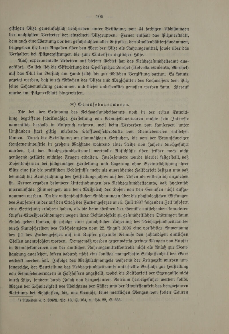 giftigen Pilze gemeinfaßlich beſchrieben unter Beifügung von 34 farbigen Abbildungen der wichtigjten Vertreter der einzelnen Pilzgruppen. Ferner enthält das Pilzmerfblatt, dem auch eine Warnung vor den gefährlichſten aller Giftpilze, den Knollenblätterſchwämmen, beigegeben iſt, kurze Angaben über den Wert der Pilze als Nahrungsmittel, jowie über das Berhalten bei Pilzvergiftungen bis zum Eintreffen ärztliher Hilfe. Auch experimentelle Arbeiten auf diefem Gebiet hat das Reichsgefundheitsamt aus- geführt. ©o lieh jich die Giftwirfung des Speijepilzes Lorchel (Helvella esculenta, Morchel) auf das Blut im Verſuch am Hund jelbit bis zur tödlihen Vergiftung dartun. Es Tonnte gezeigt werden, daß durch Abfochen des Pilzes und Wegſchütten des Kochwallers dem Pilz jeine Schadenwirfung genommen und diefer unbedenklich genofjen werden Tann. Hierauf wurde im Pilzmerfblatt hHingewiejen. 00) Gemüjedauerwaren. Die bei der Gründung des Reichsgefundheitsamts nod in der eriten Entwid- lung begriffene fabrifmähige Herftellung von Gemüfedauerwaren mußte fein Intereſſe namentlih deshalb in Anjpruch nehmen, weil beim Berderben von Konſerven unter Umjtänden jtark giftig wirkende Stoffwechjelprodufte von NKleinlebewejen entjtehen fönnen. Durch die Beteiligung an planmäßigen Berjuchen, die von der Braunfchweiger Konjervenindujtrie in großem Maßjtabe während einer Reihe von Jahren durchgeführt wurden, hat das Neichsgejundheitsamt wertvolle Aufjchlüffe über früher noch nicht genügend geflärte wichtige Tragen erhalten. Insbejondere wurde hierbei fejtgeitellt, daß Dojenfonjerven bei ſachgemäßer Heritellung und Lagerung ohne Beeinträchtigung ihrer Güte eine für die praftiichen Bedürfniſſe mehr als ausreichende Haltbarkeit bejigen und daß demnach die Kennzeichnung des Herjtellungsjahres auf den Doſen als entbehrlich anzujehen it. Ferner ergaben bejondere Unterjuhungen des Reihsgejundheitsamts, daß hygieniſch unerwünjchte Zinnmengen aus dem Weißblech der Dojen von den Gemüjen nicht aufge- nommen werden. Da die wiſſenſchaftlichen Anſchauungen über die phyſiologiſchen Wirfungen des Kupfers!) in der auf den Erlaß des Farbengejeges am 5. Juli 1887 folgenden Zeit injofern eine Vertiefung erfahren haben, als die beim Grünen der Gemüſe entjtehenden fomplexen Kupfer-Eiweißverbindungen wegen ihrer Beſtändigkeit zu gejundheitlichen Störungen faum Anlaß geben fönnen, ijt zufolge einer gutadhtlihen Außerung des Reichsgejundheitsamtes durch Rundichreiben des Neichstanzlers vom 22. Augujt 1896 eine vorjihtige Anwendung des $1 des Farbengejeges auf mit Kupfer gegrünte Gemüfe den zujtändigen amtlichen Stellen anempfohlen worden. Demgemäk werden gegenwärtig geringe Mengen von Kupfer in Gemüfefonjerwen von der amtlihen Nahrungsmittelfontrolle nicht als Anlaß zur Bean- ſtandung angefehen, jofern dadurch nicht eine jonjtige mangelhafte Beſchaffenheit der Ware verdedt werden ſoll. Infolge des Weikblehmangels während der Kriegszeit wurden ums fangreiche, der Beurteilung des Reichsgejfundheitsamts unterjtellte Verſuche zur Herjtellung von Gemüjedauerwaren in Holzfäſſern angejtellt, wobei die Haltbarkeit der Erzeugnilje nicht durch Hite, fondern durch Zuſatz von benzoefaurem Natrium herbeigeführt werden jollte. Wegen der Schwierigkeit des Abdichtens der Fälfer und der Unwirffamfeit des benzoejauren Natriums bei Rohjitoffen, die, wie Gemüje, feine merflihen Mengen von freien Säuren