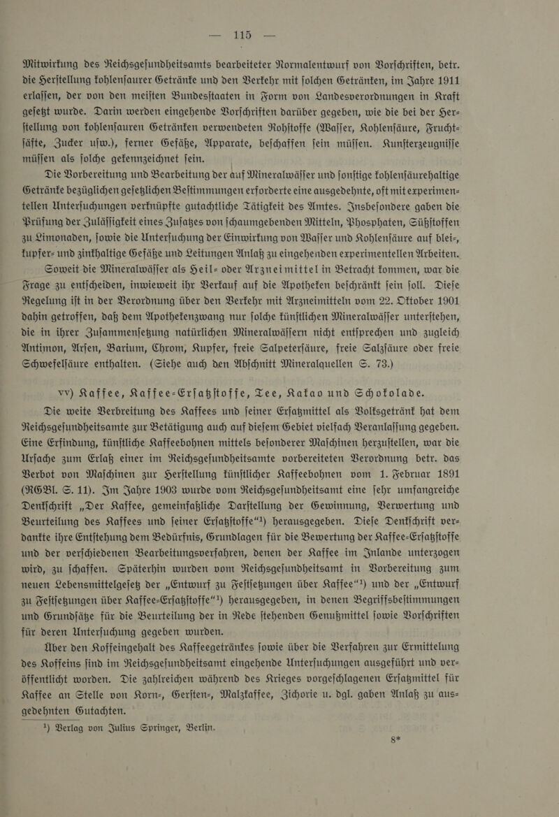 —' 13 — Mitwirfung des Neihsgejundheitsamts bearbeiteter Normalentwurf von Vorſchriften, betr. die Heritellung fohlenjaurer Getränfe und den Verkehr mit jolhen Getränfen, im Jahre 1911 erlajjen, der von den meilten Bundesitaaten in Form von Landesverordnungen in Kraft gejegt wurde. Darin werden eingehende Vorſchriften darüber gegeben, wie die bei der Her- jtellung von fohlenjauren Getränfen verwendeten Rohitoffe (Waſſer, Kohlenfäure, Frucht— Jäfte, Zuder ujw.), ferner Gefäße, Apparate, bejchaffen fein müſſen. Kunjterzeugnijje müjjen als ſolche gefennzeichnet jein. Die Vorbereitung und Bearbeitung der auf Mineralwäller und jonjtige fohlenjäurehaltige Getränfe bezüglichen gejeglichen Beitimmungen erforderte eine ausgedehnte, oft mitexperimen- tellen Unterſuchungen verfnüpfte gutachtliche Tätigkeit des Amtes. Insbejfondere gaben die Prüfung der Zuläjligfeit eines Zulages von ſchaumgebenden Mitteln, Phosphaten, Süßitoffen zu Limonaden, ſowie die Unterfuchung der Einwirkung von Waſſer und Kohlenſäure auf blei&gt;, fupfer- und zinfhaltige Gefäße und Leitungen Anlaß zu eingehenden experimentellen Arbeiten. Soweit die Mineralwäljer als Heil- oder Arzneimittel in Betracht fommen, war die Frage zu entjcheiden, inwieweit ihr Verfauf auf die Apotheken bejchränft fein ſoll. Diefe Regelung ijt in der Berordnung über den Verkehr mit Arzneimitteln vom 22. Oftober 1901 dahin getroffen, dak dem Apothefenzwang nur Jolde fünftlihen Mineralwäljer unterjtehen, die in ihrer Zujammenjegung natürlihen Mineralwäſſern nicht entiprehen und zugleich Antimon, Arſen, Barium, Chrom, Kupfer, freie Salpeterfäure, freie Salzjäure oder freie Schwefeljäure enthalten. (Siehe auch den Abſchnitt Mineralquellen ©. 73.) vv) Kaffee, Kaffee-Erjaßjtoffe, Tee, Kafao und Schofolade. Die weite Verbreitung des Kaffees und jeiner Erjagmittel als Volksgetränk hat dem Reichsgejundheitsamte zur Betätigung auch auf dieſem Gebiet vielfach Veranlaſſung gegeben. Eine Erfindung, fünjtliche Kaffeebohnen mittels bejonderer Maſchinen herzultellen, war die Urſache zum Erlaß einer im Reichsgejundheitsamte vorbereiteten Verordnung betr. das Verbot von Maſchinen zur Herjtellung Fünjtlider Kaffeebohnen vom 1. Februar 1891 (RGEBl. ©. 11). Im Jahre 1903 wurde vom Reichsgejundheitsamt eine jehr umfangreiche Denkſchrift „Der Kaffee, gemeinfahlihe Darjtellung der Gewinnung, Verwertung und Beurteilung des Kaffees und ſeiner Erjagjtoffe“t) herausgegeben. Dieje Denkſchrift ver- dankte ihre Entjtehung dem Bedürfnis, Grundlagen für die Bewertung der Kaffee-Erjagjtoffe und der verjhiedenen Bearbeitungsverfahren, denen der Kaffee im Jnlande unterzogen wird, zu Schaffen. Späterhin wurden vom Reichsgejundheitsamt in Borbereitung zum neuen Lebensmittelgejeg der „Entwurf zu Fejtfegungen über Kaffee!) und der „Entwurf zu Feltjegungen über Kaffee-Erſatzſtoffe“) herausgegeben, in denen Begriffsbejtimmungen und Grundjäße für die Beurteilung der in Rede jtehenden Genußmittel jowie Vorſchriften für deren Unterjuhhung gegeben wurden. Über den Koffeingehalt des Kaffeegetränfes jowie über die Verfahren zur Ermittelung des Koffeins find im Reihsgejundheitsamt eingehende Unterjuchungen ausgeführt und ver- öffentlicht worden. Die zahlreihen während des Krieges vorgejchlagenen Erjagmittel für Kaffee an Stelle von Korn-, Gerſten-, Malzkaffee, Zichorie u. dgl. gaben Anlaß zu aus— gedehnten Gutachten. 1) Verlag von Julius Springer, Berlin, 8*