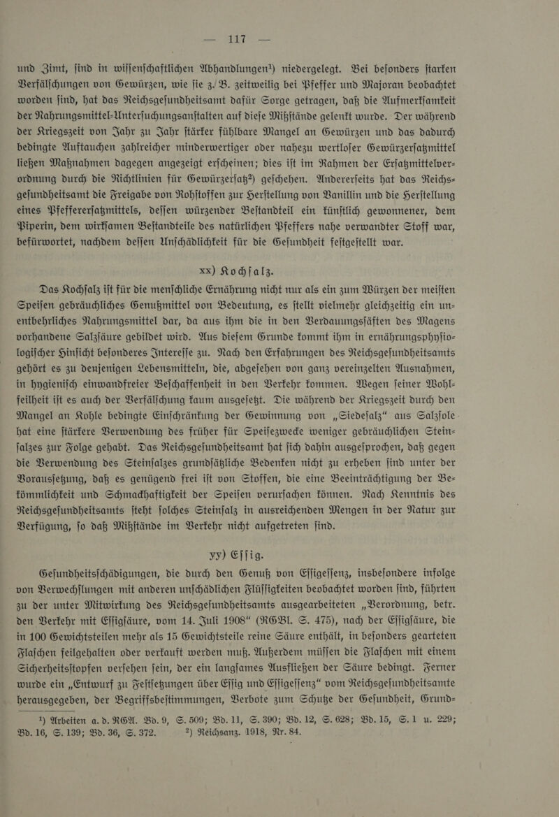 — 1 — und Zimt, jind in wiljenjchaftliden Abhandlungen!) niedergelegt. Bei bejonders jtarfen Berfälihungen von Gewürzen, wie jie z. B. zeitweilig bei Pfeffer und Majoran beobachtet worden jind, hat das Reichsgejundheitsamt dafür Sorge getragen, daß die Aufmerkſamkeit der Nahrungsmittel-Unterfuhungsanitalten auf diefe Mißſtände gelenkt wurde. Der während der Kriegszeit von Jahr zu Jahr jtärfer fühlbare Mangel an Gewürzen und das dadurd) bedingte Auftauchen zahlreicher minderwertiger oder nahezu wertlofer Gewürzerfagmittel liegen Maßnahmen dagegen angezeigt erjcheinen; dies ijt im Rahmen der Erjagmittelver- ordnung durch die Richtlinien für Gewürzerjag?) geſchehen. Andererjeits hat das Reichs- gejundheitsamt die Freigabe von Rohitoffen zur Heritellung von Banillin und die Heritellung eines Pfeffererjagmittels, dejjen würzender Bejtandteil ein künſtlich gewonnener, dem Piperin, dem wirfjamen Beitandteile des natürlihen Pfeffers nahe verwandter Stoff war, befürwortet, nachdem dejjen Unjchädlichkeit für die Gejundheit feitgeitellt war. xx) Kochſalz. Das Kochſalz ilt für die menjchliche Ernährung nicht nur als ein zum Würzen der meilten Speijen gebräudlihes Genußmittel von Bedeutung, es jtellt vielmehr gleichzeitig ein un— entbehrlihes Nahrungsmittel dar, da aus ihm die in den Verdauungsjäften des Magens vorhandene Salzjäure gebildet wird. Aus diefem Grunde fommt ihm in ernährungsphyjio- logiſcher Hinjicht bejonderes Jnterejje zu. Nah den Erfahrungen des Reichsgelundheitsamts gehört es zu denjenigen Lebensmitteln, die, abgejehen von ganz vereinzelten Ausnahmen, in hygieniſch einwandfreier Bejchaffenheit in den Verkehr kommen. Wegen jeiner Wohl- feilheit ijt es auch der VBerfälihung faum ausgejegt. Die während der Kriegszeit durch den Mangel an Kohle bedingte Einjhränfung der Gewinnung von „Siedeſalz“ aus Salzjole bat eine jtärfere Verwendung des früher für Speilezwede weniger gebräuchlichen Stein— Jalzes zur Folge gehabt. Das Reihsgelundheitsamt hat jih dahin ausgeſprochen, daß gegen die Verwendung des Steinjalzes grundſätzliche Bedenken nicht zu erheben ſind unter der Borausjegung, daß es genügend frei ilt von Stoffen, die eine Beeinträchtigung der Be— kömmlichkeit und Schmadhaftigfeit der Speijen verurfahen fünnen. Nach Kenntnis Des Reihsgejundheitsamts jteht ſolches Steinjalz in ausreichenden Mengen in der Natur zur Verfügung, Jo daß Mikitände im BVBerfehr nicht aufgetreten Jind. yy) Eſſig. Gejundheitsihädigungen, die duch den Genuß von Ejjigejjenz, insbejondere infolge von Verwechſlungen mit anderen unſchädlichen Flüſſigkeiten beobachtet worden ſind, führten zu der unter Mitwirkung des Reichsgefundheitsamts ausgearbeiteten „Verordnung, betr. den Verkehr mit Eſſigſäure, vom 14. Juli 1908 (RGBI. ©. 475), nad) der Ejjigjäure, die in 100 Gewidtsteilen mehr als 15 Gewichtsteile reine Säure enthält, in bejonders gearteten Flaſchen feilgehalten oder verkauft werden muB. Außerdem müjjen die Flaſchen mit einem Sicherheitsitopfen verjehen jein, der ein langjames Ausfliegen der Säure bedingt. Ferner wurde ein „Entwurf zu Feitjegungen über Ejjig und Ejjigejjenz“ vom Reichsgejundheitsamte herausgegeben, der Begriffsbeitimmungen, Verbote zum Schuße der Gejundheit, Grund- Bd. 16, S.139; Bd. 36, ©. 372. 2) Reichsanz. 1918, Nr. 84. 