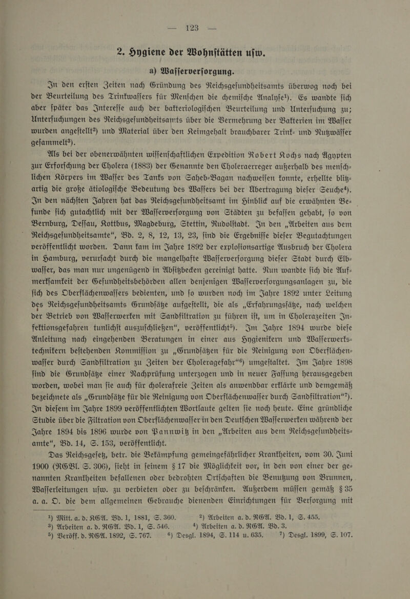 u oh 2. Hygiene der Wohnitätten ufw. a) Wafjerverjorgung. In den erjten Zeiten nad) Gründung des NReichsgefundheitsamts überwog noch bei der Beurteilung des Trinkwaſſers für Menjchen die chemiſche Analyjel). Es wandte fi) aber jpäter das Jnterejje auc der bakteriologiſchen Beurteilung und Unterfuhung zu; Unterfuchungen des Reihsgejundheitsamts über die Vermehrung der Bakterien im Waſſer wurden angejtellt?) und Material über den Keimgehalt brauchbarer Trink- und Nutzwäſſer gejammelt?). Als bei der obenerwähnten wiljenjchaftlihen Expedition Robert Kochs nad) Ägypten zur Erforſchung der Cholera (1883) der Genannte den Choleraerreger außerhalb des menſch— lichen Körpers im Waller des Tanks von Saheb-Bagan nahweilen Zonnte, erhellte blit- artig die große ätiologijhe Bedeutung des Waſſers bei der Übertragung diefer Seudhet). In den nächſten Jahren hat das Reichsgefundheitsamt im Hinblid auf die erwähnten Be- funde jih gutachtlih mit der Waſſerverſorgung von Städten zu befallen gehabt, jo von Bernburg, Defjau, Kottbus, Magdeburg, Stettin, Rudolitadt. In den „Arbeiten aus dem NReihsgejundheitsamte”, Bd. 2, 8, 12, 13, 23, find die Ergebnijje diefer Begutahtungen veröffentliht worden. Dann fam im Jahre 1892 der explojionsartige Ausbruch der Cholera in Hamburg, verurſacht durch die mangelhafte Wafjerverjorgung dieſer Stadt durch Elb— waljer, das man nur ungenügend in Abſitzbecken gereinigt hatte. Nun wandte ſich die Auf- merfjamfeit der Gejundheitsbehörden allen denjenigen Wajjerverjorgungsanlagen zu, die ji) des Oberflächhenwajjers bedienten, und jo wurden noch im Jahre 1892 unter Leitung des NReichsgejundheitsamts Grundjäßge aufgeitellt, die als „Erfahrungsjäße, nah welden der Betrieb von Waſſerwerken mit Sanpdfiltration zu führen it, um in Cholerazeiten In— feftionsgefahren tunlichſt auszufchliegen“, veröffentliht?). Im Jahre 1894 wurde dieſe Anleitung nad) eingehenden Beratungen in einer aus Hygienifern und Majjerwerfs- technifern bejtehenden Kommillion zu „Grundſätzen für die Neinigung von Oberflächen- waſſer durch Sandfiltration zu Zeiten der Choleragefahr“e) umgeitaltet. Im Jahre 1898 jind die Grundjäße einer Nahprüfung unterzogen und in neuer Faſſung herausgegeben worden, wobei man jie auch für cholerafreie Zeiten als anwendbar erflärte und demgemäß bezeichnete als „Grundjäße für die Reinigung von Oberflähenwaljer durch Sandfiltration“”). Sn diefem im Jahre 1899 veröffentlichten Wortlaute gelten ſie noch heute. Eine gründliche Studie über die Filtration von Oberflähhenwaljer in ven Deutichen Waſſerwerken während der Sahre 1894 bis 1896 wurde von Bannwiß in den „Arbeiten aus dem NReichsgejundheits- amte“, Bd. 14, ©. 153, veröffentlicht. Das Reichsgejek, betr. die Befämpfung gemeingefährlicher Krankheiten, vom 30. Juni 1900 (RGEBl. ©. 306), ſieht in feinem $ 17 die Möglichkeit vor, in den von einer der ge- nannten Krankheiten befallenen oder bedrohten Drtjchaften die Benußgung von Brummen, . Waſſerleitungen uſw. zu verbieten oder zu bejchränfen. Außerdem müſſen gemäß $ 35 a.a. DO. die dem allgemeinen Gebrauche dienenden Einrichtungen für VBerjorgung mit 1) Mitt. a. d. KGEA. Bd. 1, 1881, ©. 360. 2) Arbeiten a.d. ROW. Bd. J, ©. 455. 3) Arbeiten a. d. REA. Bd.1, ©. 546. 4) Arbeiten a.v.RGA. Bd. 3.