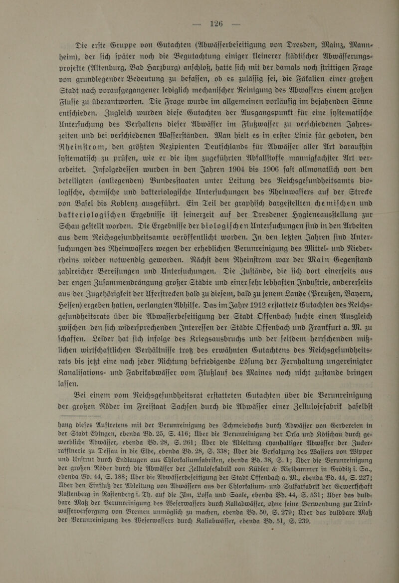 a BR ae Die erjte Gruppe von Gutachten (Abwäjlerbejeitigung von Dresden, Mainz, Mannz= . heim), der ſich jpäter noch die Begutachtung einiger kleinerer ſtädtiſcher Abwäſſerungs— projefte (Altenburg, Bad Harzburg) anjchloß, hatte jich mit der damals noch jtrittigen Frage von grundlegender Bedeutung zu befallen, ob es zuläſſig jei, die Fäkalien einer großen Stadt nad) voraufgegangener lediglich mechaniiher Reinigung des Abwaſſers einem großen Fluffe zu überantworten. Die Frage wurde im allgemeinen vorläufig im bejahenden Sinne entihieden. Zugleich) wurden diefe Gutachten der Ausgangspunkt für eine ſyſtematiſche Unterfuhung des Berhaltens diejer Abwäller im Flußwaſſer zu verjchiedenen Jahres- zeiten und bei verjchiedenen Waljerjtänden. Man hielt es in erjter Linie für geboten, den Nheinitrom, den größten Rezipienten Deutjchlands für Abwäſſer aller Art daraufhin ſyſtematiſch zu prüfen, wie er die ihm zugeführten Abfalljtoffe mannigfachſter Art ver- arbeitet. Infolgedeſſen wurden in den Jahren 1904 bis 1906 fait allmonatlih von den beteiligten (anliegenden) Bundesitaaten unter Leitung des NReichsgejundheitsamts bio- logiſche, chemiſche und bafteriologijche Unterfuhungen des Rheinwaljers auf der Strede von Bajel bis Koblenz ausgeführt. Ein Teil der graphic dargejtellten che miſchen und bafteriologilhen Ergebnijje ijt jeinerzeit auf der Dresdener Hygieneausitellung zur Schau geitellt worden. Die Ergebnijje der biologijchen Unterfuchungen find in den Arbeiten aus dem Reichsgejundheitsamte veröffentliht worden. In den legten Jahren jind Unter- Juhungen des Rheinwaljers wegen der erheblichen Verunreinigung des Mittel- und Nieder- rheins wieder notwendig geworden. Nächſt dem Rheinſtrom war der Main Gegenitand zahlreiher Bereilungen und Unterfuhungen. Die Zujtände, die ſich dort einerjeits aus der engen Zuſammendrängung großer Städte und einer jehr lebhaften Induſtrie, andererjeits aus der Zugehörigkeit der Uferjtreden bald zu dDiefem, bald zu jenem Lande (Preußen, Bayern, Heſſen) ergeben hatten, verlangten Abhilfe. Das im Jahre 1912 erjtattete Gutachten des Reichs— gejundheitsrats über die Abwajjerbejeitigung der Stadt Offenbach ſuchte einen Ausgleich zwiſchen den ſich widerjprechenden Intereſſen der Städte Offenbach und Frankfurt a. M. zu Ihaffen. Leider hat ſich infolge des Kriegsausbruchs und der ſeitdem herrſchenden miß— lihen wirtihaftlihen Verhältniſſe troß des erwähnten Gutachtens des NReichsgejundheits- rats bis jeßt eine nad) jeder Richtung befriedigende Löjung der Yernhaltung ungereinigter Kanalijations- und Fabrikabwäſſer vom Fluklauf des Maines noch nicht zujtande bringen lajjen. Bei einem vom Neichsgejundheitsrat erjtatteten Gutachten über die Verunreinigung der großen Röder im Freiſtaat Sachſen durch die Abwäſſer einer Zellulofefabrif daſelbſt  hang diejes Auftretens mit der Verunreinigung des Schmeiebachs durch Abwäſſer von Gerbereien in der Stadt Ehingen, ebenda Bd.25, ©. 416; Über die Verunreinigung der Orla und Kötſchau durch ge- werblihe Abwäller, ebenda Bd.28, S. 261; Über die Ableitung cyanhaltiger Abwäller der Zuder- raffinerie zu Deſſau in die Elbe, ebenda Bd. 28, ©. 338; Über die Verſalzung des Waſſers von Wipper und Unjtrut durch Endlaugen aus Chlorfaliumfabrifen, ebenda Bd. 38, ©. 1; Über die Verunreinigung der großen Röder dur die Abwäſſer der Zellulofefabrif von Kübler &amp; Niethammer in Grödif i. Sa., ebenda Bd. 44, ©. 188; Über die Abwäljerbejeitigung der Stadt Offenbad) a. M., ebenda Bd. 44, ©. 227; Über den Einfluß der Ableitung von Abwäſſern aus der Chlorfalium- und Sulfatfabrif der Gewerkſchaft Najtenberg in Rajtenberg i. Th. auf die Im, Loſſa und Saale, ebenda Bd. 44, ©. 531; Über das duld- bare Maß der Verunreinigung des Wejerwallers durch Kaliabwäller, ohne feine Verwendung zur Trint- wajjerverforgung von Bremen unmöglich zu mahen, ebenda Bd. 50, S. 279; Über das duldbare Maß der Verunreinigung des Weſerwaſſers durch Kaliabwäſſer, ebenda Bd. 51, ©. 239,