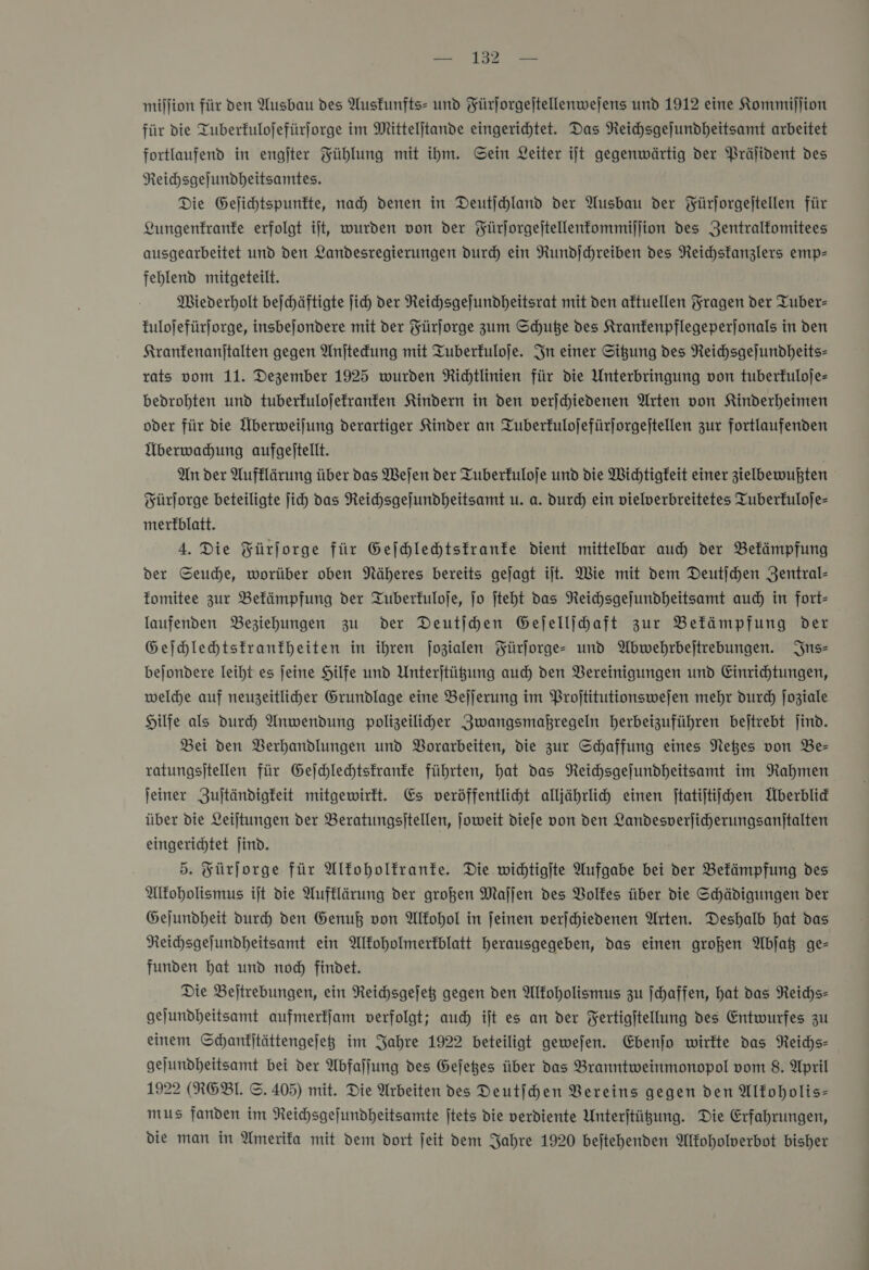 = 1 million für den Ausbau des Ausfunfts- und Fürjorgejtellenwejens und 1912 eine Kommiſſion für die Tuberfulojefürforge im Mitteljtande eingerichtet. Das Reichsgejundheitsamt arbeitet fortlaufend in engjter Fühlung mit ihm. Gein Leiter ijt gegenwärtig der Prälident des Reichsgejundheitsamtes. Die Gelichtspunfte, nad) denen in Deutjchland der Ausbau der Fürjorgejtellen für Lungenkranke erfolgt ijt, wurden von der Fürjorgeitellenfommijlion des Zentralfomitees ausgearbeitet und den Landesregierungen dur) ein Rundjchreiben des Reichsfanzlers emp- fehlend mitgeteilt. Miederholt bejichäftigte ich der Neichsgejundheitsrat mit den aktuellen Fragen der Tuber- fulojefürjorge, insbejondere mit der Yürjorge zum Schuße des Kranfenpflegeperjonals in den Kranfenanjtalten gegen Anjtekung mit Tuberfuloje. In einer Situng des Reichsgeſundheits— rats vom 11. Dezember 1925 wurden Richtlinien für die Unterbringung von tuberfuloje- bedrohten und tuberfulojefranfen Kindern in den verjchiedenen Arten von Kinderheimen oder für die Überweijung derartiger Kinder an Tuberfulojefürjorgeitellen zur fortlaufenden Überwahung aufgeitellt. | An der Aufklärung über das Wejen der Tuberfuloje und die Wichtigkeit einer zielbewuhten Fürſorge beteiligte jich das Reichsgefundheitsamt u. a. durch ein vielverbreitetes Tuberfuloje- merfblatt. 4. Die Fürjorge für Geſchlechtskranke dient mittelbar auch der Bekämpfung der Seuche, worüber oben Näheres bereits gejagt ilt. Wie mit dem Deutjchen Zentral- fomitee zur Befämpfung der Tuberfuloje, jo ſteht das Neichsgejundheitsamt auch in fort- laufenden Beziehungen zu der Deutjhen Gejellihaft zur Befämpfung der Geihlehtsfranfheiten in ihren jozialen Fürforge- und Wbwehrbejtrebungen. Ins— bejondere leiht es jeine Hilfe und Unterjtügung auch den Vereinigungen und Einrichtungen, welche auf neuzeitliher Grundlage eine Beljerung im Projtitutionswejen mehr durd) Joziale Hilfe als Dur) Anwendung polizeiliher Zwangsmaßregeln herbeizuführen bejtrebt jind. Bei den Verhandlungen und Vorarbeiten, die zur Schaffung eines Netes von Be- ratungsitellen für Gejchlechtsfranfe führten, hat das Neichsgejundheitsamt im Rahmen jeiner Zujtändigfeit mitgewirtt. Es veröffentlicht alljährlih einen ſtatiſtiſchen Überblid über die Leijtungen der Beratungsitellen, joweit dieje von den Landesverjicherungsanitalten eingerichtet ſind. 5. Fürſorge für Alfoholfranfe. Die wichtigite Aufgabe bei der Bekämpfung des Alkoholismus ijt die Aufklärung der großen Maſſen des Volkes iiber die Schädigungen der Gejundheit durch den Genuß von Alkohol in feinen verschiedenen Arten. Deshalb hat das Reihsgefundheitsamt ein Alfoholmerfblatt herausgegeben, das einen großen Abjat ge— funden bat und nod) findet. Die Beitrebungen, ein Reichsgejeß gegen den Alkoholismus zu Schaffen, hat das Reichs- gejundheitsamt aufmerfjam verfolgt; auch ijt es an der Fertigftellung des Entwurfes zu einem Schanfitättengejeg im Jahre 1922 beteiligt gewejen. Ebenjo wirkte das Reidhs- gejundheitsamt bei der Abfaljung des Gejetes über das Branntweinmonopol vom 8. April 1922 (ROBI. ©. 405) mit. Die Arbeiten des Deutfhen Vereins gegen den Alfoholis- mus fanden im Reichsgefundheitsamte jtets die verdiente Unterjtügung. Die Erfahrungen, die man in Amerifa mit dem dort jeit dem Jahre 1920 bejtehenden Altoholverbot bisher