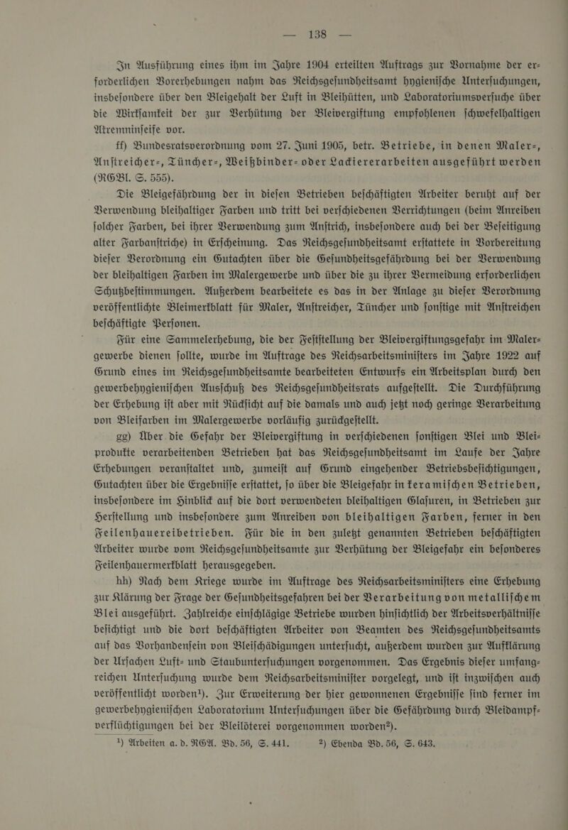 — 13 — In Ausführung eines ihm im Jahre 1904 erteilten Auftrags zur Vornahme der er- forderlihen VBorerhebungen nahm das Reichsgejundheitsamt hygienische Unterſuchungen, insbejondere über den Bleigehalt der Luft in Bleihütten, und Laboratoriumsverjuche über die Wirkſamkeit der zur Berhütung der Bleivergiftung empfohlenen Jchwefelhaltigen Atremninjeife vor. ff) Bundesratsverordnung vom 27. Juni 1905, betr. Betriebe, in denen Maler-, Anjtreiher-, Tündher-, Weikbinder- oder Ladiererarbeiten ausgeführt werden (REBL ©. 555). Die Bleigefährdung der in diejen Betrieben bejchäftigten Arbeiter beruht auf der Verwendung bleihaltiger Yarben und tritt bei verjchiedenen Verrichtungen (beim Anreiben ſolcher Farben, bei ihrer Berwendung zum Anjtrich, insbejondere auch bei der Bejeitigung alter Yarbanjtriche) in Erjcheinung. Das NReihsgejundheitsamt erjtattete in Vorbereitung diefer Verordnung ein Gutachten über die Gejundheitsgefährdung bei der Verwendung der bleihaltigen Farben im Malergewerbe und über die zu ihrer Vermeidung erforderlichen Schugbejtimmungen. Außerdem bearbeitete es das in der Anlage zu dieſer Verordnung veröffentlichte Bleimerfblatt für Maler, Anftreiher, Tüncher und fonjtige mit Anftreichen bejhäftigte Perjonen. Für eine Sammelerhebung, die der Feititellung der Bleivergiftungsgefahr im Maler— gewerbe dienen follte, wurde im Auftrage des Reichsarbeitsminifters im Jahre 1922 auf Grund eines im NReichsgejundheitsamte bearbeiteten Entwurfs ein Arbeitsplan durch den gewerbehygieniihen Ausſchuß des Neichsgejundheitsrats aufgeitellt.e Die Durchführung der Erhebung ilt aber mit Rüdjicht auf die Damals und aud) jegt noch geringe Verarbeitung von Bleifarben im Malergewerbe vorläufig zurüdgeltellt. gg) Über. die Gefahr der Bleivergiftung in verjchiedenen jonjtigen Blei und Blei- produfte verarbeitenden Betrieben hat das Neichsgejundheitsamt im Laufe der Jahre Erhebungen veranjtaltet und, zumeiſt auf Grund eingehender Betriebsbejichtigungen, Gutachten über die Ergebnijje erjtattet, Jo über die Bleigefahr in feramijhen Betrieben, insbejondere im Hinblid auf die Dort verwendeten bleihaltigen Glajuren, in Betrieben zur Herjtellung und insbejondere zum Anreiben von bleihaltigen Yarben, ferner in den Feilenhauereibetrieben. Für die in den zulegt genannten Betrieben bejchäftigten Arbeiter wurde vom NReichsgejundheitsamte zur Verhütung der Bleigefahr ein Feilenhauermerfblatt herausgegeben. hh) Nach den Kriege wurde im Auftrage des Reichsarbeitsminijters eine Erhebung zur Klärung der Frage der Gejundheitsgefahren bei der Verarbeitung von metalliihem Blei ausgeführt. Zahlreiche einchlägige Betriebe wurden hinfichtlich der Arbeitsverhältnijje bejihtigt und die dort bejchäftigten Arbeiter von Beamten des Reichsgejundheitsamts auf das VBorhandenjein von Bleilhädigungen unterjucht, außerdem wurden zur Aufklärung der Urſachen Luft: und Staubunterfuhungen vorgenommen. Das Ergebnis dieſer umfang- reihen Unterfuhung wurde dem Neichsarbeitsminijter vorgelegt, und ijt inzwiſchen auch veröffentlicht worden!). Zur Erweiterung der hier gewonnenen Ergebnijje find ferner im gewerbehygieniſchen Laboratorium Unterfuhungen über die Gefährdung durch Bleidampf- verflüchtigungen bei der Bleilöterei vorgenommen worden?).