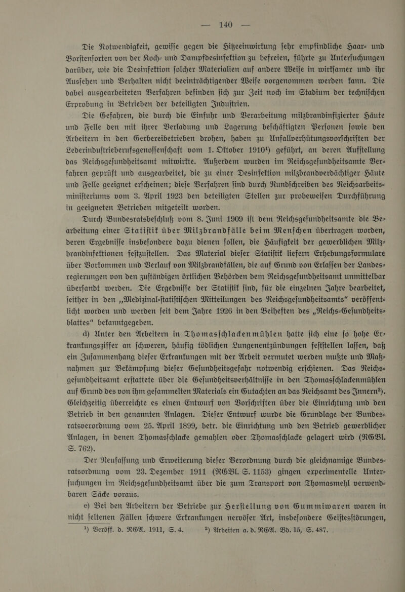 Die Notwendigkeit, gewilje gegen die Hitzeeinwirkung jehr empfindlihe Haar und Boritenjforten von der Koch- und Dampfdesinfektion zu befreien, führte zu Unterfuhungen darüber, wie die Desinfektion Jolher Materialien auf andere Weije in wirfjamer und ihr Ausjehen und Berhalten nicht beeinträchtigender Weife vorgenommen werden Tann. Die Dabei ausgearbeiteten Berfahren befinden ſich zur Zeit noch im Stadium der technijchen Erprobung in Betrieben der beteiligten Induſtrien. Die Gefahren, die durch die Einfuhr und Berarbeitung milzbrandinfizierter Häute und Felle den mit ihrer Verladung und Lagerung bejchäftigten Perjonen jowie den Arbeitern in den Gerbereibetrieben drohen, haben zu Unfallverhütungsporjchriften Der Lederindultrieberufsgenojjenihaft vom 1. Dftober 1910!) geführt, an deren Aufitellung das Reichsgefundheitsamt mitwirkte. Außerdem wurden im Neichsgefundheitsamte Ver— fahren geprüft und ausgearbeitet, die zu einer Desinfektion milzbrandverdädhtiger Häute und Felle geeignet erjcheinen; dieje Verfahren jind durch Rundſchreiben des Reichsarbeits- minilteriums vom 3. April 1923 den beteiligten Stellen zur probeweilen Durchführung in geeigneten Betrieben mitgeteilt worden. Dur Bundesratsbejhluß vom 8. Juni 1909 iſt dem Reichsgejundheitsamte die Be- arbeitung einer Statijtif über Milzbrandfälle beim Menſchen übertragen worden, deren Ergebnilje insbejondere dazu dienen jollen, die Häufigkeit der gewerblihen Milz- brandinfeftionen fejtzujtellen. Das Material diejer Statijtif liefern Erhebungsformulare über VBorfommen und Berlauf von Milzbrandfällen, die auf Grund von Erlajjen der Landes- regierungen von den zujtändigen örtlichen Behörden dem Reichsgejundheitsamt unmittelbar überjandt werden. Die Ergebnilje der Statijtit jind, für die einzelnen Jahre bearbeitet, jeither in den ‚„Medizinalsitatijtiihen Mitteilungen des Reichsgeſundheitsamts“ veröffent- licht worden und werden ſeit dem Jahre 1926 in den Beiheften des „NReichs-Gejundheits- blattes“ befanntgegeben. d) Unter den Arbeitern in Thomasjhladenmühlen hatte ji) eine jo hohe Er— franfungsziffer an ſchweren, häufig tödlihen Lungenentzündungen fejtitellen lajjen, daß ein Zuſammenhang diejer Erfranfungen mit der Arbeit vermutet werden mußte und Maß— nahmen zur Befämpfung dieſer Gejundheitsgefahr notwendig erſchienen. Das Reichs— gejundheitsamt erjtattete über die Gejundheitsverhältnijje in den Thomasſchlackenmühlen auf Grund des von ihm gejammelten Materials ein Gutachten an das Reichsamt des Innern?). Gleichzeitig überreichte es einen Entwurf von Vorſchriften über die Einrihtung und den Betrieb in den genannten Anlagen. Diejer Entwurf wurde die Grundlage der Bundes- ratsperordnung vom 25. April 1899, betr. die Einrihtung und den Betrieb gewerblicher Anlagen, in denen TIhomasjchlafe gemahlen oder Ihomasjchlade gelagert wird (RGEBl. ©. 762). Der Neufaljung und Erweiterung diejer Verordnung durch die gleichnamige Bundes- ratsordnung vom 23. Dezember 1911 (RGBI. ©. 1153) gingen experimentelle Unter- Juhungen im Reichsgefundheitsamt über die zum Transport von Thomasmehl verwend- baren Säde voraus. e) Bei den Arbeitern der Betriebe zur Herftellung von Gummiwaren waren in nicht jeltenen Fällen ſchwere Erkrankungen nervöfer Art, insbejondere Geijtesjtörungen, 1) Veröff. d. REA. 1911, ©. 4. 2) Arbeiten a. d. REA. Bd.15, ©. 487.