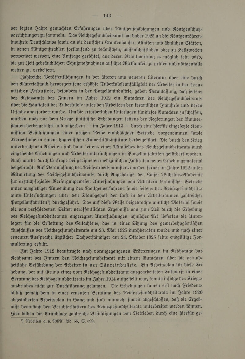 der letzten Jahre gemachten Erfahrungen über Röntgenſchädigungen und Röntgenſchutz— vorrichtungen zu ſammeln. Das Reichsgeſundheitsamt hat daher 1925 an die Röntgenröhren— induſtrie Deutſchlands ſowie an die deutſchen Krankenhäuſer, Kliniken und ähnlichen Stätten, in denen Röntgenſtrahlen fortlaufend zu techniſchen, wiſſenſchaftlichen oder zu Heilzwecken verwendet werden, eine Umfrage gerichtet, aus deren Beantwortung es möglich ſein wird, die zur Zeit gebräuchlichen Schutzmaßnahmen auf ihre Wirkſamkeit zu prüfen und nötigenfalls weiter zu verbeſſern. | Zahlreiche Veröffentlihungen in der älteren und neueren Literatur über eine durch den Materialjtaub hervorgerufene erhöhte Tuberfulojeanfälligfeit der Arbeiter in der kera— milden Induſtrie, bejonders in der Porzellaninduftrie, gaben Veranlaſſung, daß feitens des Reihsamts des Innern im Jahre 1912 ein Gutachten des Reichsgefundheitsrats über die Häufigkeit der Tuberfuloje unter den Arbeitern der feramijchen Induſtrie und deren Urſache angefordert wurde. Um die erforderlichen Unterlagen für diefes Gutachten zu ſchaffen, wurden noch vor dem Kriege jtatijtiihe Erhebungen jeitens der Regierungen der Bundes- jtaaten herbeigeführt und außerdem — im Fahre 1913 — durch eine hierfür eingejegte Kom— mijjion Bejihtigungen einer großen Neihe einjchlägiger Betriebe vorgenommen jowie Tierverjuhe in einem hygieniſchen Univerlitätsinjtitute herbeigeführt. Die durch den Krieg unterbrohhenen Arbeiten jind dann jeitens eines Mitgliedes des Reichsgeſundheitsrats durch eingehende Erhebungen und Arbeiterunterfuhungen in Porzellanfabrifen gefördert worden. Auch wurde durch Umfrage bei geeigneten medizinischen Jnitituten neues Erhebungsmaterial beigebracht. Auf Beranlajjung des Reichsarbeitsminijters wurden ferner im Jahre 1922 unter Mitwirkung des NReichsgejundheitsamts durch Angehörige der Kaifer Wilhelms-Akademie für ärztlich-[oztales Verjorgungswejen Unterfuhungen von Arbeitern keramiſcher Betriebe unter ausgiebiger Anwendung des Röntgerwerfahrens jowie jeitens des Reihsgefundheits- amts Unterfuhungen über den Staubgebalt der Luft in den Arbeitsräumen zahlreicher Borzellanfabrifen!) durchgeführt. Das auf dieſe Weile beigebrahhte amtlihe Material ſowie die von verjchiedenen Seiten veröffentlihten Ergebnilje von zum Teil durch die Erhebung des Reichsgeſundheitsamts angeregten Unterfuhungen ähnlicher Art Tieferten die Unter- lagen für die Erjtattung des Gutachtens, das in einer Sitzung des gewerbehygienilhen Ausſchuſſes des Neichsgejundheitsrats am 28. Mai 1925 durchberaten wurde und nad) einer erneuten Ausſprache ärztliher Sahverjtändiger am 24. Dftober 1925 jeine endgültige For— mulierung erfuhr. Im Jahre 1912 beauftragte nad) vorangegangenen Erörterungen im Reichstage das NReihsamt des Innern den Neichsgefundheitsrat mit einem Gutachten über die gejund- beitlihe Gefährdung der Arbeiter in der Säureinduftrie. Ein Arbeitsplan für dieſe Er— hebung, der auf Grund eines vom Reichsgejundheitsamt ausgearbeiteten Entwurfs in einer Beratung des Reihsgefundheitsrats im Jahre 1914 aufgejtellt war, konnte infolge des Kriegs- ausbrudhes nicht zur Durchführung gelangen. Die Erhebungen kamen erjt nad) Friedens- ſchluß gemäß dem in einer erneuten Beratung des Neihsgefundheitsrats im Jahre 1920 abgeänderten Arbeitsplan in Gang und find nunmehr joweit abgejchlojjen, daß die Ergeb- niſſe demnächſt den Berichterjtattern des NReichsgefundheitsrats unterbreitet werden können. Hier bilden die Grundlage zahlreiche Befichtigungen von Betrieben durch eine hierfür ge— 1) Arbeiten a.d. ROW. Bd. 55, ©. 5%.