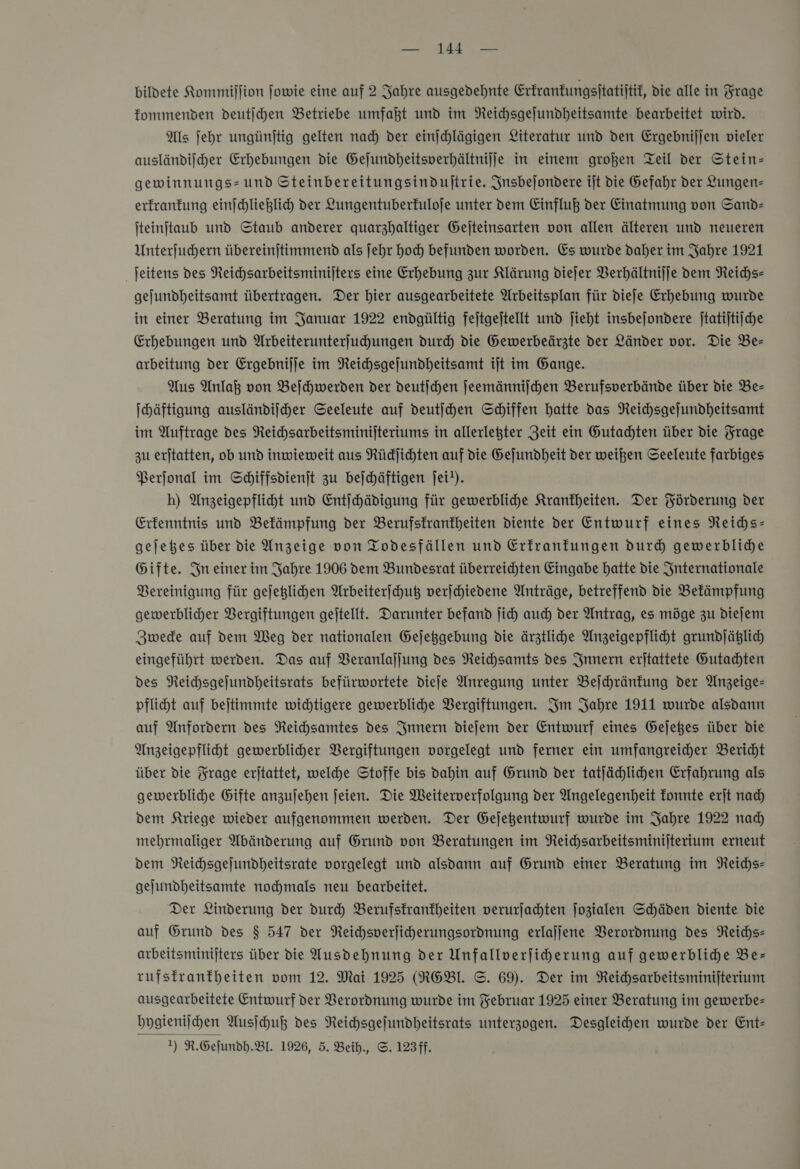 — 14 — bildete Kommijlion ſowie eine auf 2 Jahre ausgedehnte Erkrankungsſtatiſtik, die alle in Frage kommenden deutſchen Betriebe umfaßt und im Reichsgeſundheitsamte bearbeitet wird. Als ſehr ungünſtig gelten nach der einſchlägigen Literatur und den Ergebniſſen vieler ausländiſcher Erhebungen die Geſundheitsverhältniſſe in einem großen Teil der Stein— gewinnungs-und Steinbereitungsinduſtrie. Insbeſondere iſt die Gefahr der Lungen— erkrankung einſchließlich der Lungentuberkuloſe unter dem Einfluß der Einatmung von Sand— ſteinſtaub und Staub anderer quarzhaltiger Geſteinsarten von allen älteren und neueren Unterſuchern übereinſtimmend als ſehr hoch befunden worden. Es wurde daher im Jahre 1921 ſeitens des Reichsarbeitsminiſters eine Erhebung zur Klärung dieſer Verhältniſſe dem Reichs— gejundheitsamt übertragen. Der hier ausgearbeitete Arbeitsplan für diefe Erhebung wurde in einer Beratung im Januar 1922 endgültig fejtgejtellt und jieht insbejondere jtatijtijche Erhebungen und Wrbeiterunterfuhungen durd) die Gewerbeärzte der Länder vor. Die Be- arbeitung der Ergebnijje im Neichsgejundheitsamt ijt im Gange. Aus Anlaß von Beihwerden der deutſchen jeemännijchen Berufsverbände über die Be- Ihäftigung ausländifcher Seeleute auf deutijhen Schiffen hatte das NReihsgejundheitsamt im Auftrage des Reichsarbeitsminijteriums in allerlegter Zeit ein Gutachten über die Trage zu erjtatten, ob und inwieweit aus Rüdjihten auf die Gejundheit der weißen Seeleute farbiges Perſonal im Schiffsdienſt zu beſchäftigen jei!). h) Anzeigepfliht und Entihäpdigung für gewerbliche Krankheiten. Der Förderung Der Erkenntnis und Befämpfung der Berufsktranfheiten diente der Entwurf eines Reichs— gejehes über die Anzeige von Todesfällen und Erfranfungen durch gewerblidhe Gifte. In einer im Jahre 1906 dem Bundesrat überreichten Eingabe hatte die Snternationale Bereinigung für gejeglichen Arbeiterfchuß verschiedene Anträge, betreffend die Befämpfung gewerblicher Vergiftungen geftellt. Darunter befand ſich auch der Antrag, es möge zu dieſem Zwede auf dem Weg der nationalen Gejeggebung die ärztliche Anzeigepfliht grundjäglich eingeführt werden. Das auf Veranlaffung des Reichsamts des Innern erftattete Gutachten des Reichsgejundheitsrats befürwortete dieſe Anregung unter Bejhhränfung der Anzeige- pflicht auf bejtimmte wichtigere gewerbliche Vergiftungen. Im Jahre 1911 wurde alsdann auf Anfordern des NReichsamtes des Innern diefem der Entwurf eines Gejeges über die Anzeigepflicht gewerblicher Vergiftungen vorgelegt und ferner ein umfangreicher Bericht über die Frage erjtattet, welche Stoffe bis dahin auf Grund der tatjächlichen Erfahrung als gewerbliche Gifte anzujehen ſeien. Die Weiterverfolgung der Angelegenheit konnte erjt nad) dem Kriege wieder aufgenommen werden. Der Gejegentwurf wurde im Jahre 1922 nad) mehrmaliger Abänderung auf Grund von Beratungen im Reichsarbeitsminijterium erneut dem Neichsgejundheitsrate vorgelegt und alsdann auf Grund einer Beratung im Reichs— gejundheitsamte nochmals neu bearbeitet. Der Linderung der durch Berufsfranfheiten verurſachten jozialen Schäden diente Die auf Grund des $ 547 der NReichsverjicherungsordnung erlajjene Verordnung des Reichs- arbeitsminijters über die Ausdehnung der Unfallverfiherung auf gewerblihe Be- rufstranfheiten vom 12. Mai 1925 (RGBI. ©. 69). Der im Reichsarbeitsminijterium ausgearbeitete Entwurf der Verordnung wurde im Februar 1925 einer Beratung in gewerbe- bygieniihen Ausſchuß des Reihsgefundheitsrats unterzogen. Desgleihen wurde der Ent-