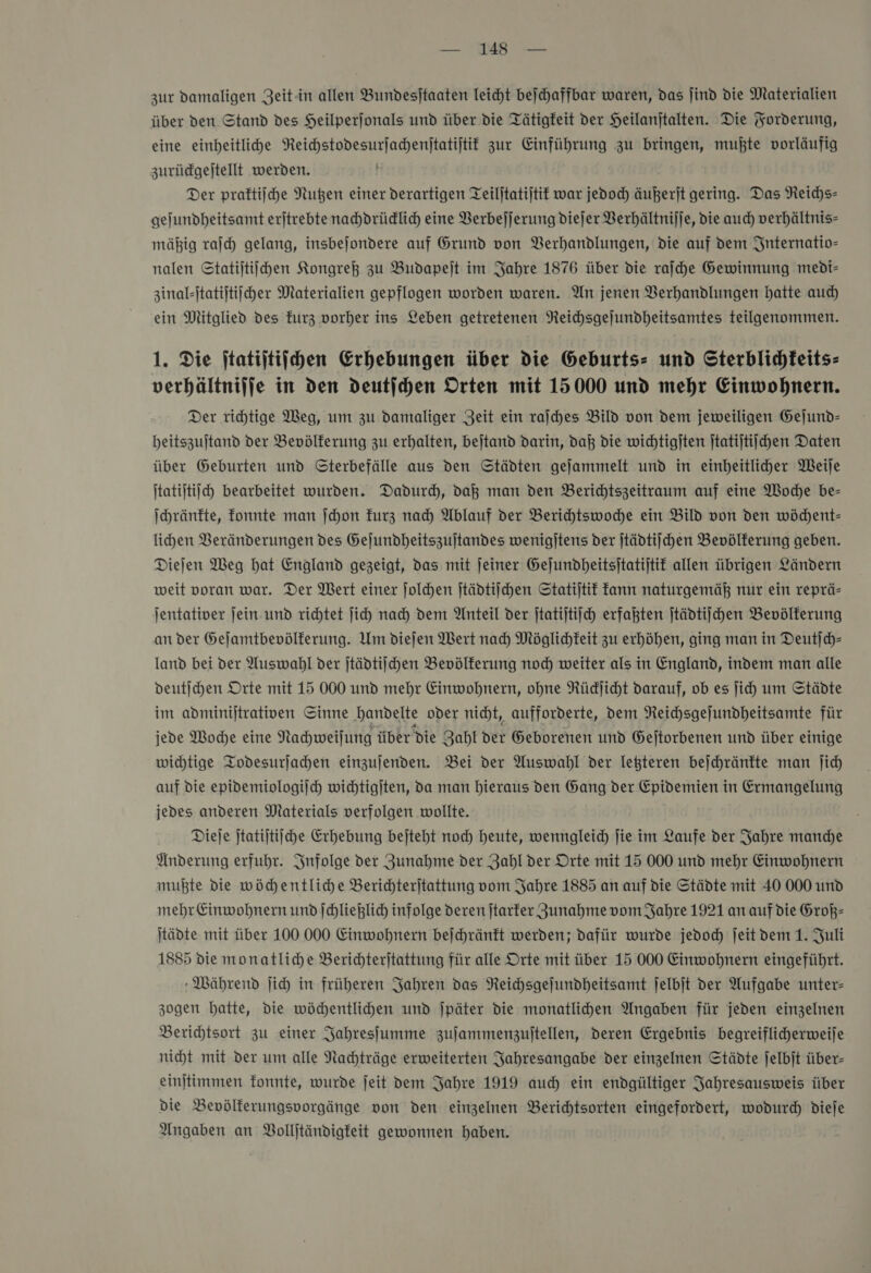 zur damaligen Zeit-in allen Bundesjtaaten leicht beſchaffbar waren, das jind die Materialien über den Stand des Heilperjonals und über die Tätigkeit der Heilanjtalten. Die Forderung, eine einheitlihe NReichstodesurjachenftatijtit zur Einführung zu bringen, mußte vorläufig zurüdgejtellt werden. + Der praftiiche Nußen einer derartigen Teiljtatijtit war jedoch) äußerſt gering. Das Reichs— gejundheitsamt erjtrebte nahdrüdlich eine Verbeſſerung dieſer Verhältniſſe, die auch verhältnis» mäßig raſch gelang, insbejondere auf Grund von Verhandlungen, die auf dem Internatio- nalen Statijtiijhen Kongreß zu Budapejt im Jahre 1876 über die raſche Gewinnung medi- zinal-ſtatiſtiſcher Materialien gepflogen worden waren. An jenen Berhandlungen hatte aud) ein Mitglied des kurz vorher ins Leben getretenen Reichsgejundheitsamtes teilgenommen. 1. Die ftatiftifchen Erhebungen über die Geburts- und Sterblidhkeits- verhältniffe in den deutſchen Orten mit 15000 und mehr Einwohnern. Der rihtige Weg, um zu damaliger Zeit ein raſches Bild von dem jeweiligen Gejund- beitszujtand der Bevölkerung zu erhalten, bejtand darin, daß die wichtigiten jtatijtiichen Daten über Geburten und Sterbefälle aus den Städten gejammelt und in einheitlicher Weije Itatijtijceh bearbeitet wurden. Dadurch, daß man den Berichtszeitraum auf eine Woche be- ſchränkte, fonnte man ſchon furz nad) Ablauf der Berihtswodhe ein Bild von den wöchent— lihen Veränderungen des Gejundheitszujtandes wenigjtens der ſtädtiſchen Bevölkerung geben. Diejen Weg hat England gezeigt, das mit jeiner Gejundheitsitatijtif allen übrigen Ländern weit voran war. Der Wert einer jolchen ſtädtiſchen Statijtif Fann naturgemäß nur ein reprä- jentativer jein und richtet ſich nad) dem Anteil der ſtatiſtiſch erfaßten ſtädtiſchen Bevölkerung an der Gejamtbevölferung. Um diejen Wert nad) Möglichkeit zu erhöhen, ging man in Deutſch— land bei der Auswahl der ſtädtiſchen Bevölkerung noch weiter als in England, indem man alle deutſchen Orte mit 15 000 und mehr Einwohnern, ohne Rüdjicht darauf, ob es ji) um Städte im adminijtrativen Sinne handelte oder nicht, aufforderte, Dem Reichsgejundheitsamte für jede Woche eine Nahweilung über die Zahl der Geborenen und Gejtorbenen und über einige wichtige Todesurjahen einzujenden. Bei der Auswahl der leßteren bejchräntte man ji auf die epidemiologiſch wichtigjten, da man hieraus den Gang der Epidemien in Ermangelung jedes anderen Materials verfolgen wollte. Dieje jtatijtiiche Erhebung bejteht noch heute, wenngleich jie im Laufe der Jahre manche Änderung erfuhr. Infolge der Zunahme der Zahl der Orte mit 15 000 und mehr Einwohnern mußte die wöchentliche Berichterjtattung vom Jahre 1885 an auf die Städte mit 40 000 und mehr Einwohnern undſchließlich infolge deren jtarfer Zunahme vom Jahre 1921 an auf die Groß— tädte mit über 100 000 Einwohnern bejchränft werden; dafür wurde jedoch jeit dem 1. Juli 1885 die monatliche Berichteritattung für alle Orte mit über 15 000 Einwohnern eingeführt. Während jich in früheren Jahren das NReichsgejundheitsamt jelbjt der Aufgabe unter- zogen hatte, die wöchentlichen und jpäter die monatlihen Angaben für jeden einzelnen Berichtsort zu einer Jahresjumme zujammenzujtellen, deren Ergebnis begreiflicherweije nicht mit der um alle Nachträge erweiterten Jahresangabe der einzelnen Städte jelbjt über- einjtimmen fonnte, wurde jeit vem Jahre 1919 auch ein endgültiger Jahresausweis über die Bevölferungsporgänge von den einzelnen Berichtsorten eingefordert, wodurch dieje Angaben an Volljtändigfeit gewonnen haben.