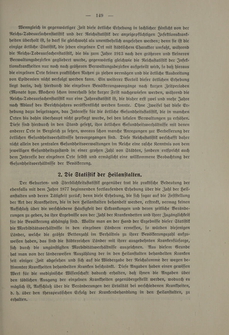Wenngleich in gegenwärtiger Zeit dieſe örtlihe Erhebung in jahliher Hinficht von der Reihs-Todesurjahenijtatijtit und der Neichsitatijtit der anzeigepflichtigen Infektionskrank— beiten überholt iſt, jo darf jie gleichwohl als unentbehrlich angejehen werden; denn fie ijt die einzige Örtliche Statijtif, die jeden einzelmen Ort mit ſtädtiſchem Charakter umfaßt, während die Reichs-Todesurjachenitatijtif, die bis zum Jahre 1913 nad) den größeren und Heineren Berwaltungsbezirten gegliedert wurde, gegenwärtig gleichwie die Reichsitatijtif der Infek— tionsfranfheiten nur noch nad) größeren Berwaltungsbezirken aufgeteilt wird, jo daß hieraus die einzelnen Orte feinen praftiihen Nuten zu ziehen vermögen und die örtliche Ausbreitung von Epidemien nicht verfolgt werden fann. Ein weiterer Vorteil diefer örtlichen Erhebung liegt darin, daß hierdurch die einzelnen Bevölferungsporgänge nah kurzen Zeitperioden (Monate bzw. Wochen) ſchon innerhalb jehr kurzer Frijt nachgewiejen werden, während die Neihs-Todesurjachenitatijtif nur eine Jahresitatijtit ilt, die bisher erjt zwei und mehr Jahre nah Ablauf des Berichtsjahres veröffentlicht werden fonnte. Ohne Zweifel hat dieje Er- hebung dazu beigetragen, das Intereſſe für die örtliche Gefundheitsitatijtif, die in manden Orten bis dahin überhaupt nicht gepflegt wurde, bei den Iofalen Verwaltungen zu erhöhen. Dieje jind hierdurch in den Stand gejeßt, ihre örtlichen Gejundheitsverhältniffe mit denen anderer Orte in Vergleich zu Jegen, woraus ſchon manche Anregungen zur Berbefjerung der örtlihden Gejundheitsverhältnilje hervorgegangen jind. Dieſe Reichsſtatiſtik verfchafft daher nicht allein den zentralen Gejundheitsverwaltungen im Reiche eine rafche Kenntnis von dem jeweiligen Gejundheitszujtand in einer großen Zahl von Städten, ſondern entſpricht au dem Intereſſe der einzelnen Orte jelbjt und ermöglicht eine willfommene Beobadtung der Gejundheitsverhältnilje der Bevölkerung. 2. Die Statiltif der Heilanitalten. Der Geburten- und Sterblichkeitsitatijtit gegenüber trat die praftiihe Bedeutung der ebenfalls mit dem Jahre 1877 beginnenden fortlaufenden Erhebung über die Zahl der Heil- anjtalten und deren Tätigkeit zurüd; denn dieje Erhebung, die ſich Jogar auf die Feititellung der Art der Krankheiten, die in den Heilanitalten behandelt werden, erjtredt, vermag feinen Aufſchluß über die verjchiedene Häufigkeit der Erkrankungen und deren zeitliche Verände— rungen zu geben, da ihre Ergebnilje von der Zahl der Kranfenbetten und ihrer Zugänglichkeit für die Bevölkerung abhängig jind. Wollte man an der Hand der Ergebnijje diejer Statijtif die Morbiditätsverhältnilfe in den einzelnen Ländern ermejjen, jo würden Diejenigen Länder, welche die größte Bettenzahl im Verhältnis zu ihrer Bevölkerungszahl aufzu- weijen haben, das jind die jtädtereihen Länder mit ihrer ausgedehnten Krankenfürſorge, ji) durch die ungünſtigſten Morbiditätsverhältnijfe auszeichnen. Aus diefem Grunde hat man von der länderweilen Auszählung der in den Heilanjtalten behandelten Kranken jeit einiger Zeit abgejehen und jich auf die Wiedergabe der Reichsſumme Der wegen be— jtimmter Krankheiten behandelten Kranken bejchränft. Dieſe Angaben haben einen gewiljen Mert für die mediziniihe Wiſſenſchaft dadurd erhalten, dag ihnen die Angaben über den tödlihen Ausgang der einzelnen Krankheiten gegenübergejtellt werden, wodurd) es möglich ift, Aufihluß über die Veränderungen der Letalität bei verjchiedenen Krankheiten, d. h. über den therapeutiihen Erfolg der Kranfenbehandlung in den SHeilanjtalten, zu erhalten.