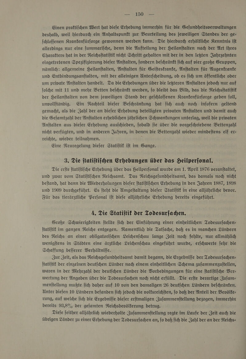 Einen praftijhen Wert hat dieje Erhebung immerhin für die Gejundheitsperwaltungen deshalb, weil hierdurch ein Anhaltspunkt zur Beurteilung des jeweiligen Standes der ge— ſchloſſenen Kranfenfürjorge gewonnen werden fann. Die hierdurch erhältlihe Kenntnis ijt allerdings nur eine Jummarijche, denn die Aufteilung der Heilanjtalten nad) der Art ihres Charakters hat in der Reichsitatijtit niht Schritt gehalten mit der in den legten Jahrzehnten eingetretenen Spegifizierung diejer Anjtalten, ſondern bejchränft Jich auf vier große Gruppen, nämlich: allgemeine SHeilanjtalten, Anjtalten für Geijtesfranfe, Anjtalten für Augenfranfe und Entbindungsanitalten, mit der alleinigen Unterjcheidung, ob es ſich um öffentliche oder um private Anjtalten handelt. Da die Erhebungen über die letzteren Anjtalten jedod nur auf | ſolche mit 11 und mehr Betten bejchränft werden, jo bleibt das Bild, das die Neichsitatijtit der Heilanjtalten von dem jeweiligen Stand der gejchlojjenen Kranfenfürjorge geben joll, unvollitändig. Ein Nachteil dieſer Beſchränkung bat jih auch noch injofern geltend gemacht, als die Zahl der an dieler Erhebung beteiligten privaten Anjtalten und damit auch die Gejamtzahl der Anjtalten erheblicden jährlihden Schwanfungen unterlag, weil die privaten Anitalten aus diejer Erhebuna ausjchieden, ſobald jie über die vorgejchriebene Bettenzahl nicht verfügten, und in anderen Jahren, in denen die Bettenzahl wieder mindejtens elf er- reichte, wieder teilnahmen. Eine Neuregelung diejer Statijtif iſt im Gange. 3. Die ſtatiſtiſchen Erhebungen über das Heilperjonal. Die erſte Statijtiiche Erhebung über das Heilperjonal wurde am 1. April 1876 veranitaltet, und zwar vom Statijtiichen Reichsamt. Das NReichsgejundheitsamt, das Damals nod) nicht bejtand, hat dann die Wiederholungen diejer jtatijtiichen Erhebung in den Jahren 1887, 1898 und 1909 durchgeführt. Es jteht die Umgejtaltung diejer Statijtif in eine alljährliche bevor. Für das tierärztlihde Perjonal iſt dieſe alljährlihe Erhebung bereits eingeführt. 4. Die Statijtif der Todesurjachen. Große Schwierigkeiten jtellte ji der Einführung einer einheitlihen Todesurſachen— Itatijtif im ganzen Reiche entgegen. Namentlic) die Tatjache, dat es in manchen Ländern des Neihs an eimer obligatoriſchen Leichenſchau lange Zeit noch fehlte, nur allmählich) wenigjtens in Städten eine ärztliche Leichenſchau eingeführt wurde, erjchwerte jehr die Schaffung bejjerer Berhältnijje. Zur Zeit, als das Reihsgejundheitsamt Damit begann, die Ergebnijje der Todesurjachen- Itatijtit der einzelnen deutſchen Länder nad) einem einheitlichen Schema zujammenzuitellen, waren in der Mehrzahl der deutichen Länder die VBorbedingungen für eine jtatijtiiche Ver— wertung der Angaben über die Todesurfachen nod) nicht erfüllt. Die erjte derartige Zujam- menjtellung mußte jich daher auf 10 von den damaligen 26 deutjchen Ländern bejchränfen. Unter diejen 10 Ländern befanden ſich jedoch die volfsreichjten, jo daß der Anteil der Bevölfe- rung, auf welche jich die Ergebniſſe diejer erjtmaligen Zufammenitellung bezogen, immerhin bereits 93,5% der gejamten Reichsbevölferung betrug. Dieje jeither alljährlich wiederholte Zufammenitellung regte im Laufe der Zeit auch die übrigen Länder zu einer Erhebung der Todesurjachen an, jo daß ſich die Zahl der an der Reichs-