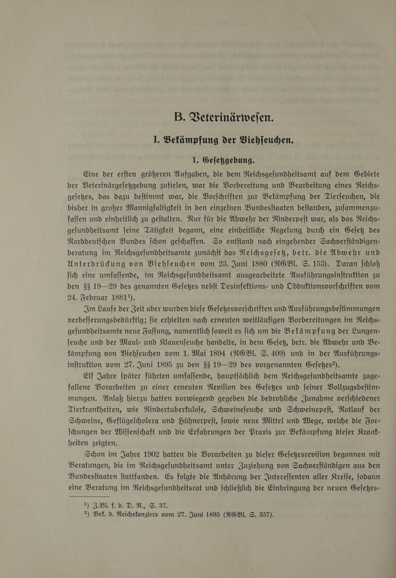 B. Veterinärweſen. I. Befämpfung der Viehſeuchen. 1. Gejeßgebung. Eine der erjten größeren Aufgaben, die dem Reichsgejundheitsamt auf dem Gebiete der Veterinärgeſetzgebung zufielen, war die Vorbereitung und Bearbeitung eines Neichs- gejeßes, das dazu bejtimmt war, die VBorjchriften zur Bekämpfung der Tierjeuchen, die bisher in großer Mannigfaltigfeit in den einzelnen Bundesjtaaten bejtanden, zuſammenzu— fallen und einheitlich zu gejtalten. Nur für die Abwehr der Rinderpeit war, als das Reichs— gejundheitsamt jeine Tätigkeit begann, eine einheitlihe Regelung durch ein Gejeß des Nordveutihen Bundes ſchon geſchaffen. So entitand nad) eingehender Sachverſtändigen— beratung im Reichsgejundheitsamte zunächſt das Reichsgeſetz, betr. die Abwehr und Unterdrüfung von Viehſeuchen vom 23. Juni 1880 (R6BL. ©. 153). Daran Jchloß ih) eine umfaljfende, im NReichsgejundheitsamt ausgearbeitete Ausführungsinitruftion zu den 88 19—29 des genannten Gejeßes nebjt Desinfeftions- und Obduktionsvorſchriften vom 24. Februar 1881). Im Laufe der Zeit aber wurden dieſe Gejeßesvorjchriften und Ausführungsbejtimmungen verbejlerungsbedürftig; Jie erhielten nach erneuten weitläufigen Vorbereitungen im Reichs— gejundheitsamte neue Faſſung, namentlich joweit es ji um die Befämpfung der Lungen- ſeuche und der Maul- und SKlauenjeuche handelte, in dem Gejet, betr. die Abwehr und Be— fämpfung von Viehſeuchen vom 1. Mai 1894 (RE6BL. ©. 409) und in der Ausführungs- injtruftion vom 27. Juni 1895 zu den 88 19—29 des vorgenannten Gejeßes?). Elf Jahre ſpäter führten umfaljende, hauptljählih dem Reichsgejundheitsamte zuge- fallene Borarbeiten zu einer erneuten Reviſion des Gejeges und jeiner Bollzugsbeitim- mungen. Anlaß hierzu hatten vorwiegend gegeben die bedrohlihe Zunahme verjchiedener Zierfranfheiten, wie Nindertuberfuloje, Schweinejeuhe und Schweinepeit, Rotlauf der Schweine, Geflügelcholera und Hühnerpeit, jowie neue Mittel und Wege, welche die For— Ihungen der Wiſſenſchaft und die Erfahrungen der Praxis zur Befänpfung diejer Kranf- beiten zeigten. Schon im Jahre 1902 hatten die Vorarbeiten zu dieſer Gejeßesrevijion begonnen mit Beratungen, die im Neichsgejundheitsamt unter Zuziehung von Sahpverjtändigen aus den Bundesitaaten jtattfanden. Es folgte die Anhörung der Interejjenten aller Kreije, jodann eine Beratung im Reihsgejundheitsrat und ſchließlich die Einbringung der neuen Gejeßes- ZB f. d. DR, ©. 37. a 2) Bel. d. Reichskanzlers vom 27. Zuni 1895 (RGEBl. ©. 357).