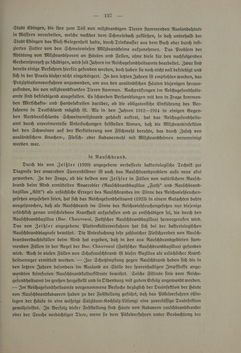 — Stadt Ehingen, die ihre zum Teil von milzbrandigen Tieren jtammenden Auslandshäute in Wäſſern verarbeiten, weldhe nachher dem Schmeiebad) zufließen, jo daß unterhalb der Stadt Edingen das Vieh Gelegenheit hatte, durch Trinkwaſſer aus dem Bad) oder dur) infi- ziertes Yutter von den Schmeiewiefen Milzbrandfeime aufzunehmen. Das Problem der Abtötung von Milzbrandjporen an Häuten und Fellen, ohne dieje für den nachfolgenden Gerbereiprogeß zu ſchädigen, wird jeit Jahren im Reichsgefundheitsamte bearbeitet. Zwar jind bereits einige Verfahren hierfür gefunden worden, doc) haben ſie noch nicht voll befriedigt und li) in der Praxis bisher nicht eingebürgert. In den letzten Jahren ijt empfohlen worden, das Präzipitationsverfahren anzuwenden, um aus den ausländiihen Häuten diejenigen heraus- zufinden, die von milzbrandfranfen Tieren jtammen. Nahprüfungen im Reihsgefundheits- amte jind befriedigend ausgefallen. Es ſchweben Verhandlungen mit den in Frage kommen— den Wirtihafts- und Handelskreijen darüber, ob die obligatorifche Einführung des Ver— fahrens in Deutjchland möglich ijt. Als in den Jahren 1912—1914 in einigen Gegen- den Norddeutjchlands Schweinemilzbrand gehäuft auftrat, hat das Neichsgefundheits- amt durch experimentelle Unterjuhungen fejtjtellen können, daß die Milzbrandinfektion bei den Schweinen auf der Verfütterung von Fiſchmehl beruhte, das durch Zujag von ausländiſchem Knochen-, Fleiſch- oder Kadavermehl mit Milzbrandfeimen verunreinigt worden war. b) Rauſchbrand. Dur) die von Zeißler (1920) angegebene verbejjerte bafteriologijche Technik zur Diagnoje der anaeroben Sporenbildner ijt auch das Raufhbrandproblem aufs neue akut geworden. Zu der Frage, ob die beiden von Zeißler in Fällen von natürlihem Rauſch— brand beim Rind ermittelten Anaerobier (Rauſchbrandbazillus „Foth“ und Raufhbrand- bazillus „Kitt“) als urfähliche Erreger des Raufhbrandes im Sinne des Reichspiehleuchen- gejeßes anzujehen jeien, hat jich das Reichsgefundheitsamt (1923) in einem Gutachten dahin ausgejprohen, da als Raufchbrand im Sinne des Reichsviehſeuchengeſetzes nur diejenige urfähli genau umjchriebene Krankheit aufzufaſſen und zu entſchädigen fei, die durch den Naufhbrandbazillus (Bac. Chauveaui, Fothſcher Raufhbrandbagzillus) hervorgerufen wird. Das von Zeißler angegebene Plattenfulturverfahren hat ji) bei der bafteriologijchen Raufhbranddiagnoje bewährt. Die Unterfuhung jehr zahlreicher Fleifchproben von Rauſch— brandverdadtsfällen beim Rind hat ergeben, daß in den aus Rauſchbrandgebieten jtam- menden Fällen in der Regel der Bac. Chauveaui (Fothſcher Rauſchbrandbazillus) gefunden wird. Auch in vielen Fällen von Schafraufchbrand iſt diefer Bazillus als urfähliher Kranf- beitserreger ermittelt worden. — Zur Schußimpfung gegen Rauſchbrand haben Jich die in den letten Jahren bejonders im Ausland an Stelle der jporenhaltigen Impfſtoffe ange— wandten feimfreien Raujchbrandfulturfiltrate bewährt. Sole Filtrate jind vom Reichs— gefundheitsamt im großen hergeftellt und in Oldenburg mit gutem Erfolg angewandt worden. — Im Reihsgefundheitsamte vorgenommene Berjuche bezüglich der Desinfektion der Häute von Raufhbrandfadavern haben zu der Feititellung geführt, daß das Pökelverfahren (Ein- legen der Häute in eine währige Salzſäure-Kochſalz-Löſung) eine zuverläjlige Desinfektion gewährleijtet. In Berfolg diejer Feititellung jind Häute von Kadavern raufchbrandfranter oder der Seuche verdähtiger Tiere, wenn ſie dem Pöfelverfahren unter Beobadhtung der