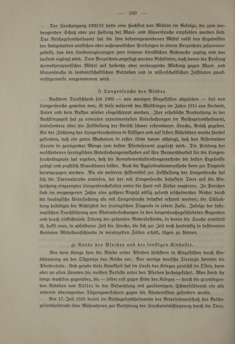 Der Seuchengang 1920/21 hatte eine Hochflut von Mitteln im Gefolge, die zum vor- beugenden Schuß oder zur Heilung bei Maul- und Klauenjeuhe empfohlen worden jind. Das Reichsgefundheitsamt hat die ihm befanntgewordenen Mittel nebjt den Ergebnijjen der jtattgehabten amtlichen oder außeramtlihen Prüfungen in einem Berzeichnis zufammen- geitellt, das den Landesregierungen zum inneren dienjtlihen Gebrauche zuging und das laufend ergänzt wird. Dem Verzeichnis angefügt wurden Richtlinien, nad) denen die Prüfung chemotherapeutiiher Mittel auf heilende oder vorbeugende Wirfung gegen Maul- und Klauenjeuhe in landwirtichaftlihen Betrieben und in wiljenjchaftlihen Inſtituten zweck— mäßigerweiſe vorgenommen wird. f) Lungenjeuche des NRindes. Nachdem Deutjchland jeit 1903 — von wenigen Einzelfällen abgejehen — frei von Lungenjeuche gewejen war, ilt diefe während des Weltkrieges im Jahre 1915 aus Kurland, Polen und dem Balfan wieder eingejchleppt worden. Ihre erhebliche Ausbreitung in der Nachkriegszeit hat zu erneuten experimentellen Unterfuhungen im Reichsgejundheitsamt, insbejondere über die Feltitellung der kliniſch ſchwer erfennbaren Seuche, Anlaß gegeben. Bei der Züchtung des Lungenjeuchevirus in flüjligen und auf fejten Nährböden wurde hierbei gefunden, daß ein gutes Wahstum in erjter Linie davon abhängt, daß den Nährmedien Serum in genügender Menge (am beiten Pferdejerum) zugelegt wird. Die Prüfung der verjchiedenen jerologijhen Unterfuhungsmethoden auf ihre Verwendbarkeit für die Lungen- jeuchediagnoje hat ergeben, daß die Komplementablenfungsmethode die beiten Ergebnijje zeitigt und praktiſch Brauchbares Ieijtet. Auch die Agglutinationsmethode kann zur Diagnofe herangezogen werden. Als ein weiteres Hilfsmittel zur Feltjtellung der Lungenjeuhe hat ji) die Ihermalprobe erwiejen, bei der mit Lungenſeuche behaftete Tiere auf die Ein- Iprigung eingeengter Lungenjeuchefultur unter die Haut mit Fieber reagieren. In Preußen ind im vergangenen Jahre eine größere Anzahl völlig gejund erjheinender Rinder durch die jerologiihe Unterfuhung als mit Lungenjeuche behaftet erfannt worden; die Schlady- tung bejtätigte die Richtigkeit der ſerologiſchen Diagnoje in jedem Falle. Infolge der jyite- matijhen Durchführung von Blutunterfuhungen in den Iungenjeuchegefährdeten Gegenden und durch rüdjichtslofe Tötung der geſamten Rinderbeitände, in denen die Seuche ermittelt ilt, hofft man, in abjehbarer Zeit die Seuche, die ſich zur Zeit noch hartnädig in bejtimmten Gebieten Mitteldeutijchlands in vereinzelten Fällen erhält, tilgen zu fönnen. 8) Räude des Pferdes und der Jonjtigen Einhufer. Bor dem Kriege Tam die Räude unter Pferden hödhjtens in Einzelfällen dur Ein- Ihleppung an der Djtgrenze des Neichs vor. Nur wenige deutſche Tierärzte fannten die Pferderäude. Und gerade dieſe Krankheit hat im Laufe des Krieges zunächſt im Oſten, dann aber an allen Fronten die meilten Berlujte unter den Pferden herbeigeführt. Man jtand ihr lange madtlos gegenüber, bis — leider erjt gegen Ende des Krieges — durch die grundlegen- den Arbeiten von Nöller in der Behandlung mit gasfürmigem Schwefeldioxyd ein alle anderen überragendes Tilgungsverfahren gegen die Räudemilben gefunden wurde. Um 17. Juli 1918 beriet im Reichsgejundheitsamte der VBeterinärausihuß des Reichs- gejundheitsrats über Maßnahmen zur Berhütung der Seudheneinjchleppung durch die Tiere.