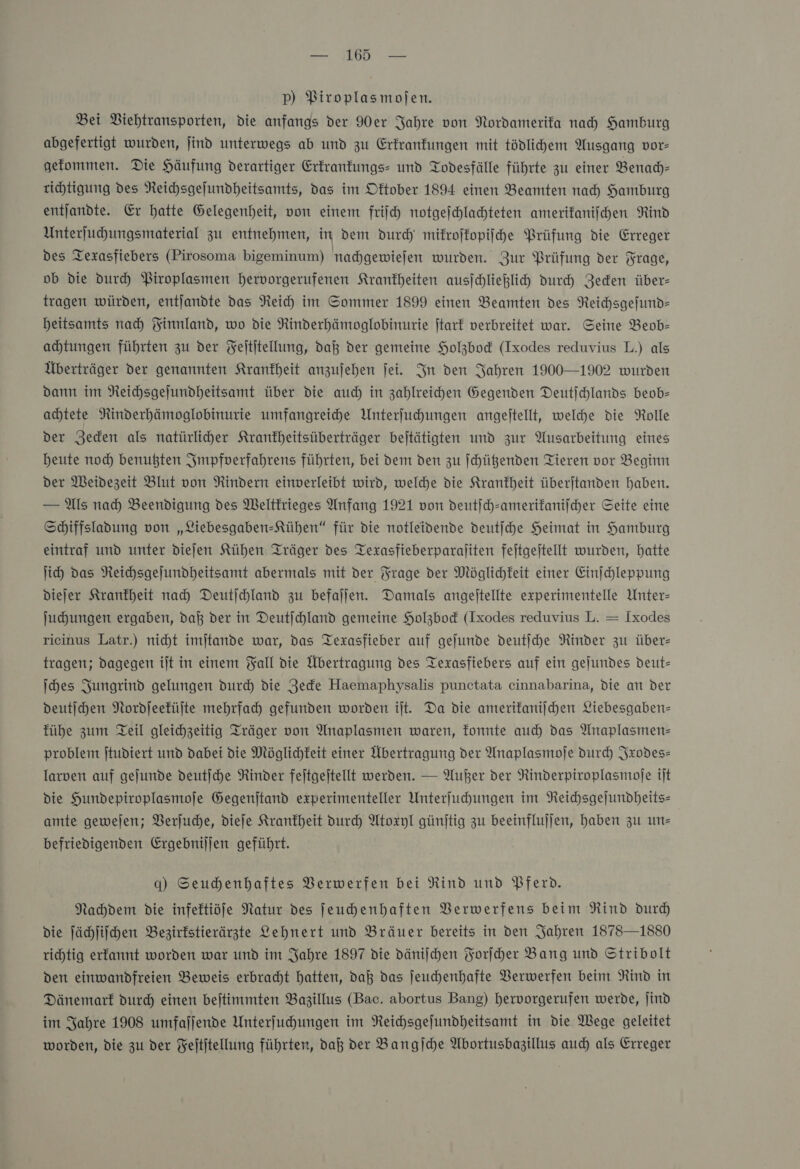 p) Piroplasmojen. Bei Viehtransporten, die anfangs der Mer Jahre von Nordamerifa nah) Hamburg abgefertigt wurden, jind unterwegs ab und zu Erkrankungen mit tödlihem Ausgang vor- gefommen. Die Häufung derartiger Erkrankungs- und Todesfälle führte zu einer Benach⸗ richtigung des Reichsgeſundheitsamts, das im Oktober 1894 einen Beamten nach Hamburg entſandte. Er hatte Gelegenheit, von einem friſch notgeſchlachteten amerikaniſchen Rind Unterſuchungsmaterial zu entnehmen, in dem durch mikroſkopiſche Prüfung die Erreger des Texasfiebers (Pirosoma bigeminum) nachgewieſen wurden. Zur Prüfung der Frage, ob die durch Piroplasmen hervorgerufenen Krankheiten ausjchließlich durch Zeden über- tragen würden, entjandte das Reich im Sommer 1899 einen Beamten des Neichsgefund- heitsamts nah Finnland, wo die Rinderhämoglobinurie jtark verbreitet war. Seine Beob- ahtungen führten zu der Feltitellung, daß der gemeine Holzbod (Ixodes reduvius L.) als Überträger der genannten Krankheit anzujeben fei. In den Jahren 1900—1902 wurden dann im Neichsgejundheitsamt über die auch in zahlreichen Gegenden Deutſchlands beob- achtete Rinderhämoglobinurie umfangreihe Unterfuchungen angeftellt, welche die Rolle der Jeden als natürliher Kranfheitsüberträger bejtätigten und zur Ausarbeitung eines heute noch benußten Jmpfverfahrens führten, bei dem den zu Schüßenden Tieren vor Beginn der Meidezeit Blut von Rindern einverleibt wird, welche die Krankheit überstanden haben. — Als nad) Beendigung des Weltkrieges Anfang 1921 von deutich-amerifanifcher Seite eine Schiffsladung von „Liebesgaben-Kühen“ für die notleidende deutjche Heimat in Hamburg eintraf und unter diejen Kühen: Träger des Texasfieberparaliten feitgeftellt wurden, hatte ih das Reichsgeſundheitsamt abermals mit der Frage der Möglichkeit einer Einſchleppung dieſer Krankheit nad) Deutichland zu befallen. Damals angeftellte experimentelle Unter- Juhungen ergaben, daß der in Deutjchland gemeine Holzbod (Ixodes reduvius L. — Ixodes rieinus Latr.) nicht imjtande war, das Texasfieber auf gejunde deutihe Rinder zu über- tragen; dagegen ilt in einem Fall die Übertragung des Texasfiebers auf ein gejundes deut- ſches Jungrind gelungen durd) die Jede Haemaphysalis punctata cinnabarina, die an der deutſchen Nordſeeküſte mehrfach gefunden worden iſt. Da die amerikaniſchen Liebesgaben= kühe zum Teil gleichzeitig Träger von Anaplasmen waren, fonnte auch) das Anaplasmen= problem jtudiert und dabei die Möglichkeit einer Übertragung der Anaplasmoje durch Jxodes- larven auf gejunde deutſche Rinder feitgejtellt werden. — Außer der NRinderpiroplasmofe iſt die Hundepiroplasmofe Gegenstand experimenteller Unterfuhungen im Reichsgejundheits- amte gewejen; Verſuche, dieſe Krankheit durch Atoxyl günjtig zu beeinflujfen, haben zu un— befriedigenden Ergebniljen geführt. q) Seuhenhaftes VBerwerfen bei Rind und Pferd. Nachdem die infektiöfe Natur des Jeuhenhaften VBerwerfens beim Rind durd) die ſächſiſchen Bezirkstierärzte Lehnert und Bräuer bereits in den Jahren 1878—18S0 richtig erfannt worden war und im Jahre 1897 die dänischen Forſcher Bang und Stribolt den einwandfreien Beweis erbracht hatten, daß das jeuchenhafte Verwerfen beim Rind in Dänemark durd einen bejtimmten Bazillus (Bac. abortus Bang) hervorgerufen werde, ſind im Jahre 1908 umfafjende Unterfuhungen im Reichsgejundheitsamt in die Wege geleitet worden, die zu der Feititellung führten, daß der Bangſche Abortusbagillus auch) als Erreger