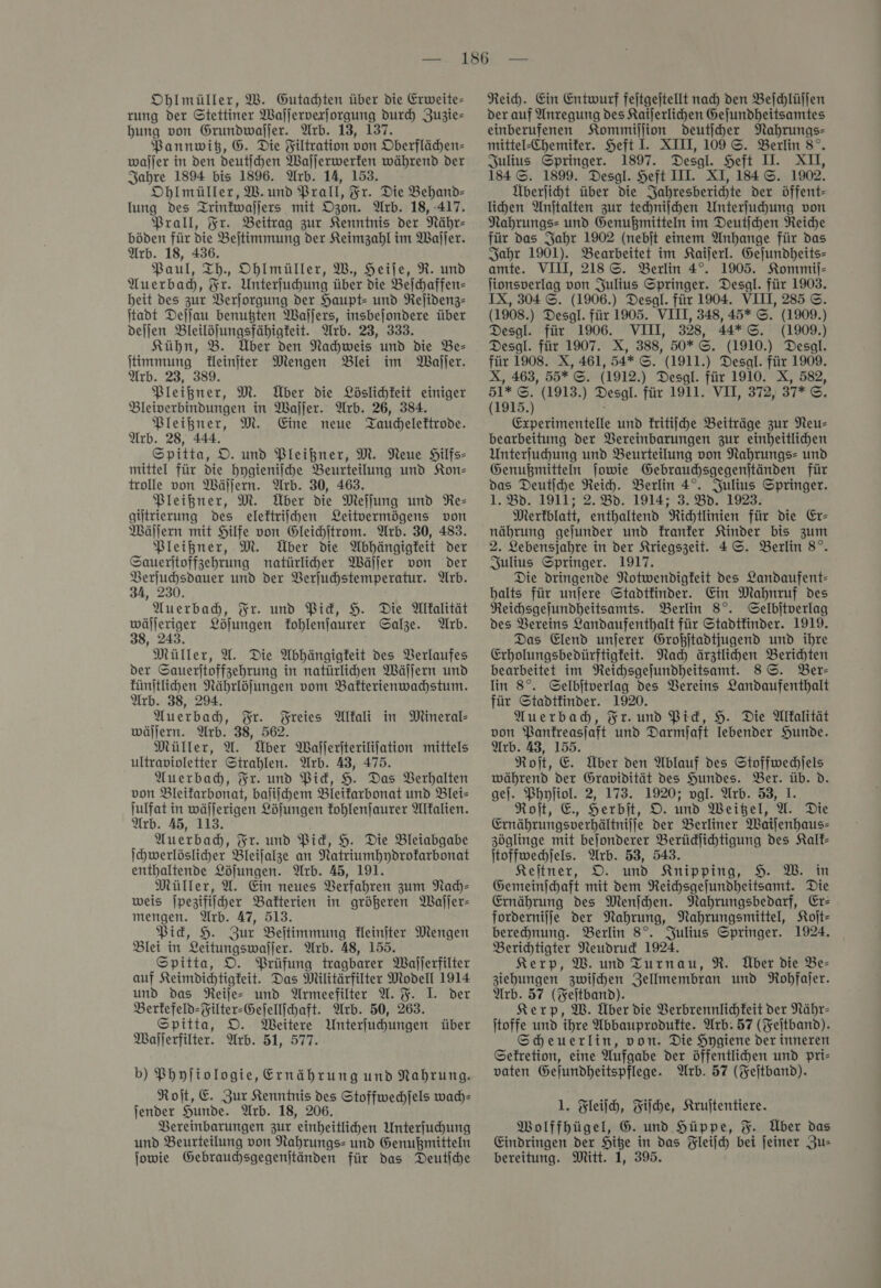 Oblmüller, W. Gutachten über die Erweite- rung der Stettiner Waſſerverſorgung dur Zuzie— bung von Grundwaſſer. Wrb. 13, 137. Pannwitz, G. Die Filtration von Oberflähen= waſſer in den deutſchen Wallerwerfen während der Jahre 1894 bis 1896. Arb. 14, 153. Oblmüller, W. und Prall, Fr. Die Behand- lung des Trintwaljers mit Ozon. Arb. 18, 417. Prall, Fr. Beitrag zur Kenntnis der Nähr- böden für die Bejtimmung der Keimzahl im Wajjer. Arb. 18, 436. Paul, Th., Oblmüller, W., Heile, R. und Auerbad, Fr. Unterfuhung über die Beſchaffen— beit des zur Verjorgung der Haupt- und Rejidenz- ſtadt Dejjau benußten Waljers, insbejondere über dejlen Bleilöjungsfähigfeit. Arb. 23, 333. Kühn, B. Über den Nachweis und die Be- ſtimmung Heinjter Mengen Blei im MWajler. Arb. 23, 389. Pleißner, M. Über die Löslichkeit einiger Bleiverbindungen in Waller. Arb. 26, 384. Pleißner, M. Eine neue Tauchelektrode. Arb. 28, 444. Spitta, D. und Pleißner, M. Neue Hilfs» mittel für die hygieniihe Beurteilung und Kon— trolle von Wäljern. Arb. 30, 463. Pleißner, M. Über die Meffung und Re— gütrierung des eleftriihen Leitvermögens von Wäſſern mit Hilfe von Gleihitrom. Arb. 30, 483. Pleißner, M. Über die Abhängigkeit der Sauerjtoffzehrung natürliher Wäſſer von Der Berjuhsdauer und der Verjuhstemperatur. Arb. 34, 230. Auerbad, Fr. und Pid, H. Die Mllalität wäljeriger Löjungen fohlenfaurer Salze. Arb. 38, 243. Müller, U. Die Abhängigkeit des VBerlaufes der Saueritoffzehrung in natürlihen Wällern und fünjtlihen Nährlöfungen vom Balterienwahstum. Arb. 38, 294. Auerbach, Fr. Freies Altali in Mineral- wäljern. Arb. 38, 562. Müller, U. Über Waiferiterililation mittels ultravioletter Strahlen. Arb. 43, 475. Auerbadb, Fr. und Pid, H. Das Verhalten von Bleifarbonat, baſiſchem Bleifarbonat und Blei— julfat in wäljerigen Löfungen kohlenſaurer Alkalien. Arb. 45, 113. Auerbadh, Fr. und Pid, 9. Die Bleiabgabe Ihwerlösliher Bleijalze an Natriumhydrofarbonat enthaltende Löjungen. Arb. 45, 191. Müller, U. Ein neues Berfahren zum Nach— weis jpezifilher Bakterien in größeren Waljer- mengen. Arb. 47, 513. Pick, 9. Zur Beitimmung fleinjter Mengen Blei in Leitungswaljer. Arb. 48, 155. Spitta, DO. Prüfung tragbarer Wajlerfilter auf Keimdichtigkeit. Das Milttärfilter Modell 1914 und das Reiſe- und Armeefilter U. %. I. der Berfefeld-Filter-Gefellfchaft. Arb. 50, 263. Spitta, D. Meitere Unterfuhungen über Waſſerfilter. Arb. 51, 577. b) Phyfiologie, Ernährung und Nahrung. Roſt, E. Zur Kenntnis des Stoffwechjels wach— jender Hunde. Arb. 18, 206. Vereinbarungen zur einheitlihen Unterfuhung und Beurteilung von Nahrungs- und Genußmitteln Reid. Ein Entwurf fejtgeitellt nad) den Beſchlüſſen der auf Anregung des Kaijerlihen Gejundheitsamtes einberufenen Kommillion deutjher Nahrungs- mittel-Chemifer. Heft I. XII, 109 ©. Berlin 8°. Julius Springer. 1897. Desgl. Heft IL. XII, 184 ©. 1899. Desgl. Heft III. XI, 184 ©. 1902. Überjiht über die Jahresberichte der öffent- lihen Anjtalten zur techniſchen Unterfuhung von Nahrungs= und Genußmitteln im Deutſchen Reiche für das Jahr 1902 (nebit einem Anhange für das Sahr 1901). Bearbeitet im Kailerl. Gejundheits- amte. VIII, 218 ©. Berlin 4°. 1905. Kommij- lionsverlag von Julius Springer. Desal. für 1903. IX, 304 ©. (1906.) Desgl. für 1904. VIII, 285 ©. (1908.) Desgl. für 1905. VIII, 348, 45* ©. (1909.) Desgl. für 1906. VIII, 328, 44*G&amp;. (1909.) Desgl. für 1907. X, 388, 50* S. (1910.) Desgl. für 1908. X, 461, 54* ©. (1911.) Desal. für 1909. X, 463, 55* ©. (1912.) Desgl. für 1910. X, 582, 51* ©. (1913.) Desgl. für 1911. VII, 372, 37* ©. (1915.) Experimentelle und kritiſche Beiträge zur Neu- bearbeitung der Vereinbarungen zur einheitlichen Unterfuhung und Beurteilung von Nahrungs= und Genußmitteln jowie Gebraudhsgegenjtänden für das Deutiche Reich. Berlin 4°. Julius Springer. 1.8d. 1911; 2.80. 1914; 3.80. 1923: Merkblatt, enthaltend Richtlinien für die Er— nährung gejunder und franfer Kinder bis zum 2. Lebensjahre in der Ariegszeit. 4 ©. Berlin 8°. Julius Springer. 1917. Die dringende Notwendigkeit des Landaufent- balts für unjere Stadtfinder. Ein Mahnruf des Reihsgejundheitsamts. Berlin 8°. Gelbitverlag des Vereins Landaufenthalt für Stadtfinder. 1919. Das Elend unjerer Großjtadtjugend und ihre Erholungsbedürftigfeit. Nach ärztlihen Berichten bearbeitet im Reichsgejundheitsamt. 8S. Ber- lin 8°. Gelbitverlag des Vereins Landaufenthalt für Stadtkinder. 1920. Auerbad, Fr. und Pid, H. Die Alkalität von Panfreasjaft und Darmjaft Iebender Hunde. Arb. 43, 155. Roſt, E. Über den Ablauf des Stoffwechlels während der Gravidität des Hundes. Ber. üb. d. gel. Phyliol. 2, 173. 1920; vgl. Arb. 53, I. Roit, E. Herbit, D. und Weitzel, A. Die Ernährungsverhältnijje der Berliner Waiſenhaus— zöglinge mit bejonderer Berüdjihtigung des Kalk— ſtoffwechſels. Arb. 53, 543. Keltner, DO. und Knipping, 9. MW. in Gemeinjchaft mit dem Neichsgejundheitsamt. Die Ernährung des Menſchen. Nahrungsbedarf, Er: fordernilje der Nahrung, Nahrungsmittel, Koſt— berehnung. Berlin 8°. Julius Springer. 1924. Berichtigter Neudruck 1924. Kerp, W. und Turnau, R. Über die Be- ziehungen zwijchen Zellmembran und Rohfaſer. Arb. 57 (Feſtband). Kerp, W. Über die Verbrennlichkeit der Nähr- itoffe und ihre Abbauprodufte. Arb. 57 (Feitband). Scheuerlin, von. Die Hygiene der inneren Sefretion, eine Aufgabe der öffentlihen und pri- vaten Gejundheitspflege. Arb. 57 (Feſtband). 1. Fleiſch, Fiſche, Kruitentiere. Wolffhügel, 6. und Hüppe, %. Über das Eindringen der Hite in das Fleiſch bei feiner Zu—