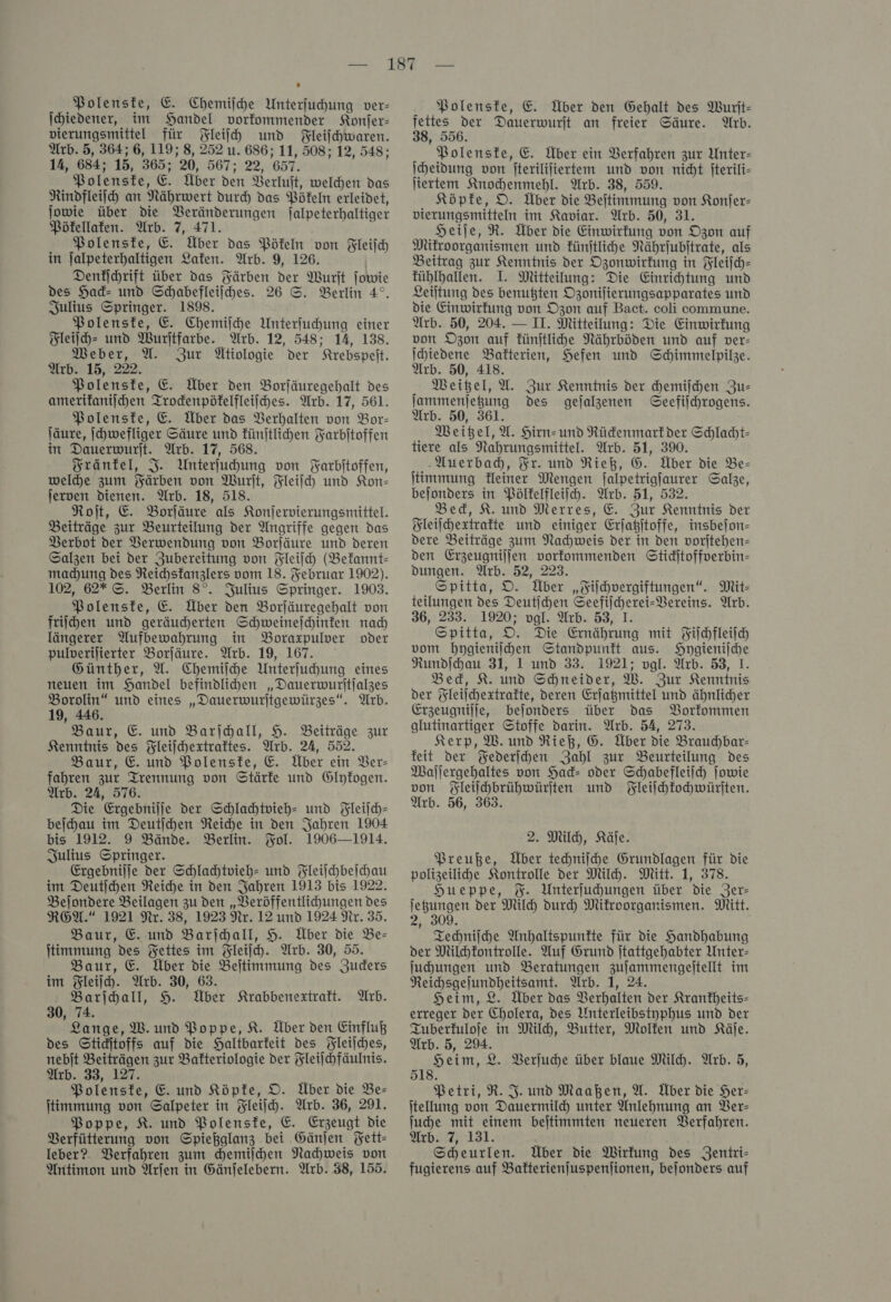 Polenske, E. Chemiſche Unterſuchung ver- ſchiedener, im Handel vorkommender Konſer— vierungsmittel für Fleiſch und Fleiſchwaren. Arb. 5, 364; 6, 119; 8, 252 u. 686; 11, 508; 12, 548; 14, 684; 15, 365; 20, 567; 22, 657. Polenste, E. Über den Berluft, welhen das Rindfleiih an Nährwert durch das Pökeln erleidet, jowie über die Veränderungen Jalpeterhaltiger Pökellaken. Arb. 7, 471. Polenske, E. Über das Pökeln von Fleiſch in ſalpeterhaltigen Laken. Arb. 9, 126. Denfihrift über das Färben der Wurſt jowie des Had- und Schabefleilhes. 26 S. Berlin 4°, Julius Springer. 1898. Polenste, E. Chemiſche Unterfuhung einer Fleiſch- und Wurltfarbe. Arb. 12, 548; 14, 138. Weber, U. Zur Ütiologie der Krebspeſt. Arb. 15, 222. Polenste, &amp;. Über den Borläuregehalt des amerifanijchen Trodenpöfelfleilhes. Arb. 17, 561. Polenste, E. Über das Verhalten von Bor- läure, jchwefliger Säure und fünjtlihen Farbitoffen in Dauerwurjt. Arb. 17, 568. Fränkel, J. Unterfuhung von Farbitoffen, weldhe zum Färben von Wurjt, Fleiſch und Kon— jerven dienen. Arb. 18, 518. Roſt, E. Borfäure als Konjervierungsmittel. Beiträge zur Beurteilung der Angriffe gegen das Berbot der Verwendung von Borjäure und deren Salzen bei der Zubereitung von Fleiſch (Befannt- machung des Reichstanzlers vom 18. Februar 1902). 102, 62* ©. Berlin 8°. Julius Springer. 1903. Polenste, E. Über den Borjäuregehalt von friſchen und geräudherten Schweineſchinken nad längerer Aufbewahrung in Boraxpulver oder pulverilierter Borjäure. Arb. 19, 167. Günther, A. Chemiſche Unterfuhung eines neuen im Handel befindlihen „Dauerwuritjalzes Borolin“ und eines „Dauerwuritgewürzes“. Arb. 19, 446. Baur, E. und Barſchall, H. Beiträge zur Kenntnis des Fleiſchextraktes. Arb. 24, 552. Baur, E. und Polenske, E. Über ein Ber- fahren zur Trennung von Stärke und Glyfogen. Arb. 24, 576. Die Ergebnilje der Schlahtvieh- und Fleiſch— beihau im Deutihen Neiche in den Jahren 1904 bis 1912. 9 Bände. Berlin. Fol. 1906—1914. Julius Springer. Ergebnilje der Schlachtvieh- und Fleiſchbeſchau im Deutihen Reiche in den Jahren 1913 bis 1922. Belondere Beilagen zu den „Beröffentlichungen des ROA.“ 1921 Nr. 38, 1923 Nr. 12 und 1924 Nr. 35. Baur, E. und Barſchall, H. Über die Be- ſtimmung des Fettes im Fleiſch. Arb. 30, 55. Baur, E. Über die Beitimmung des Juders im Fleiſch. Wrb. 30, 63. Barihall, H. Über Krabbenextraft. Arb. 30, 74. Lange, W. und Poppe, KR. Über den Einfluß des Stiditoffs auf die Haltbarkeit des Fleiſches, nebit Beiträgen zur Bafteriologie der Fleilchfäulnis. Arb. 33, 127. * Polenske, E. und Köpke, O. Über die Be— ſtimmung von Salpeter in Fleiſch. Arb. 36, 291. Poppe, K. und Polenske, E. Erzeugt die Verfütterung von Spießglanz bei Gänſen Fett— leber?. Verfahren zum chemiſchen Nachweis von Aritimon und Arſen in Gänfelebern. Arb. 38, 155. Polenske, € Über den Gehalt des Wurſt— fettes der Dauerwurjt an freier Säure. Arb. 38, 556. Polenste, E. Über ein Verfahren zur Unter: Iheidung von fterililiertem und von nicht jterili- ſiertem Knochenmehl. Arb. 38, 559. Köpfe, O. Über die Beſtimmung von Konſer— vierungsmitteln im Kaviar. Arb. 50, 31. Heiſe, R. Über die Einwirkung von Ozon auf Mikroorganismen und künſtliche Nährjubitrate, als Beitrag zur Kenntnis der Ozonwirkung in Fleijch- fübhlhallen. I. Mitteilung: Die Einrihtung und Leiltung des benußten Ogonifierungsapparates und die Einwirkung von Ozon auf Bact. coli commune. Arb. 50, 204. — II. Mitteilung: Die Einwirkung von Ozon auf fünjtlihe Nährböden und auf ver- Ihiedene Bakterien, Hefen und Schimmelpike. Arb. 50, 418. Weigel, U. Zur Kenntnis der chemiſchen Zus jammenjegung des gejalzgenen Geefilhrogens. Arb. 50, 361. Weigel, U. Hirn- und Rückenmark der Schlacht— tiere als Nahrungsmittel. Arb. 51, 390. Auerbach, Fr. und Rieß, G. Über die Be— ſtimmung kleiner Mengen ſalpetrigſaurer Salze, beſonders in Pölkelfleiſch. Arb. 51, 532. Bed, K. und Merres, E. Zur Kenntnis der Fleiſchextrakte und einiger Erſatzſtoffe, insbeſon— dere Beiträge zum Nachweis der in den vorſtehen— den Erzeugniſſen vorkommenden Stichſtoffverbin— dungen. Arb. 52, 223. Spitta, O. Über „Fiſchvergiftungen“. Mit- teilungen des Deutihen Seefilchereis- Vereins. Arb. 36, 233. 1920; vgl. Arb. 53, 1. Spitta, D. Die Ernährung mit Fiſchfleiſch vom hygieniſchen Standpunft aus. Hygieniſche Rundihau 31, 1 und 33. 1921; vgl. Arb. 53, 1. Bed, K. und Schneider, W. Zur Kenntnis der Fleiſchextrakte, deren Erſatzmittel und ähnlicher Erzeugnilfe, bejonders über das Vorkommen glutinartiger Stoffe darin. Arb. 54, 273. Kerp, W. und Rieß, G. Über die Braudbar- feit der Federſchen Zahl zur Beurteilung des Mallergehaltes von Had- oder Schabefleilch Jowie von Fleiſchbrühwürſten und Fleiſchkochwürſten. Arb. 56, 363. 2. Milch, Käſe. Preuße, Über techniſche Grundlagen für die polizeilihe Kontrolle der Milh. Mitt. 1, 378. Hueppe, %. Unterfuhungen über die Zer- ſetzungen der Milh durch Mikroorganismen. Mitt. 2, 309. Techniſche Anhaltspunkte für die Handhabung der Milhfontrolle. Auf Grund jtattgehabter Unter- Juhungen und Beratungen zujammengelitellt im Reihsgejundheitsamt. Arb. 1, 24. Heim, 2. Über das Verhalten der Kranfheits- erreger der Cholera, des Unterleibstyphus und der Tuberkuloſe in Milh, Butter, Molken und Käle. Arb. 5, 29. Heim, 2. Berjuche über blaue Milh. Arb. 5, 518. Petri, R. J. und Maaßen, U. Über die Her- itellung von Dauermild) unter Anlehnung an Ber- Jude mit einem bejtimmten neueren Verfahren. Arb. 7, 131. Scheurlen. Über die Wirfung des Zentri- fugierens auf Bakterienſuspenſionen, bejonders auf