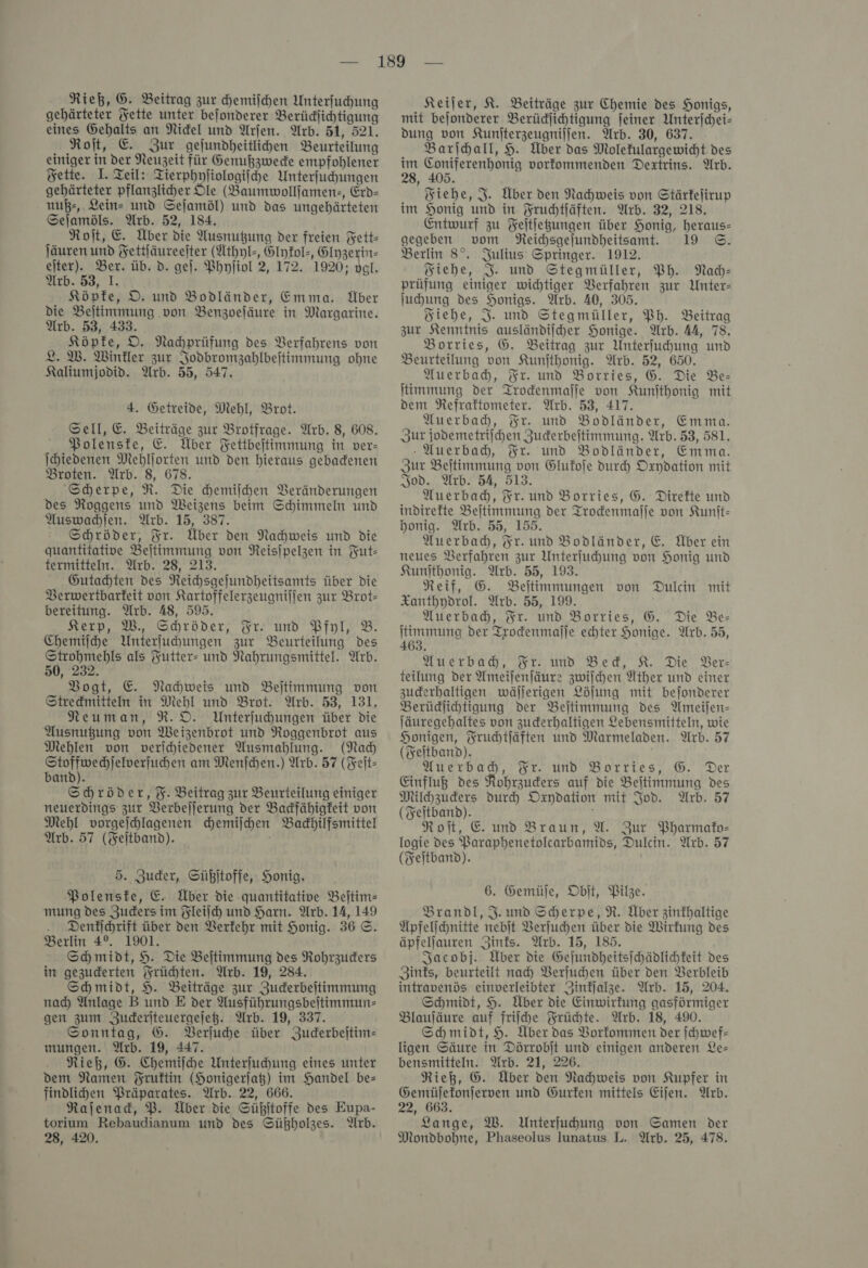 gehärteter Jette unter befonderer Berüdlichtigung eines Gehalts an Nidel und Arjen. Arb. 51, 521. Roſt, E. Zur gejundheitlihen Beurteilung einiger in der Neuzeit für Genußzwede empfohlener Fette. J. Zeil: Tierphyliologifche Unterfuchungen gehärteter pflanzlicher DIe (Baumwollfamen:, Erd- nuß⸗, Leins und Sejamöl) und das ungehärteten Sejamöls. Arb. 52, 184. Roit, E. Über die Ausnutzung der freien Fett- ſäuren und Fettjäureeiter (Athyl-, Elykol-, Glyzerin— eſter). Ber. üb. d. ge). Phyſiol 2, 172. 1920; vgl. Arb. 53, I. Köpfe, D. und Bodländer, Emma. Über die Beitimmung von Benzoeläure in Margarine. Arb. 53, 433. Köpfe, D. Nahprüfung des Verfahrens von L. W. Winkler zur Jodbromzahlbeitimmung ohne Kaliumjodid. Arb. 55, 547. 4. Getreide, Mehl, Brot. Sell, E. Beiträge zur Brotfrage. Arb. 8, 608. Polenske, E. Über Fettbejtimmung in ver- Ihiedenen Mehljorten und den hieraus gebadenen Broten. Arb. 8, 678. Scherpe, R. Die hemilhen Veränderungen des Noggens und Meizens beim Schimmeln und Auswachſen. Arb. 15, 387. Schröder, Fr. Über den Nachweis und die quantitative Beſtimmung von Reisipelzen in Fut— termitteln. Arb. 28, 213. Gutachten des Neihsgejundheitsamts über die Berwertbarfeit von Kartoffelerzeugniljen zur Brot- bereitung. Arb. 48, 595. Kerp, W., Schröder, Fr. und Pfyl, 2. Chemifhe Unterfuhungen zur Beurteilung des a als Yutter- und Nahrungsmittel. Wrb. 50, 232. Vogt, E. Nachweis und Beltimmung von Stredmitten in Mehl und Brot. Arb. 53, 131. Neuman, R.D. Unterfuhungen über die Ausnußung von Weizenbrot und Noggenbrot aus Mehlen von verihiedener Ausmahlung. (Na Se am Menſchen.) Arb. 57 (Feit- band). Schröder, %. Beitrag zur Beurteilung einiger neuerdings zur Berbejjerung der Badfähigkeit von Mehl vorgefhlagenen chemiſchen Badhilfsmittel Arb. 57 (Feitband). 5. Zucker, Süßitoffe, Honig. Polenske, E. Über die quantitative Beſtim— mung des Zuders im Fleiſch und Harn. Arb. 14, 149 Denkichrift über den Berfehr mit Honig. 36 ©. Berlin 4°. 1901. Schmidt, 9. Die Beitimmung des Rohrzuders in gezuderten Früchten. Arb. 19, 284. Schmidt, H. Beiträge zur Zuderbeitimmung nad Anlage B und E der Ausführungsbeitimmune gen zum Juderiteuergejeß. Arb. 19, 337. Sonntag, G. Verſuche über Zuderbejtim= mungen. Arb. 19, 447. Rieß, G. Chemiſche Unterfuhung eines unter dem Namen Fruftin (Honigerjaß) im Handel be= findlihen Präparates. Arb. 22, 666. Rajenad, P. Über die Sühitoffe des Eupa- torium Rebaudianum und des Sühholzes. Arb. 28, 420. mit bejonderer Berüdjihtigung feiner Unterjchei- dung von Kunjterzeugniljen. Arb. 30, 637. Barihall, H. Über das Molekulargewicht des im Coniferenhonig vorfommenden Dextrins. Arb. 28, 405. Fiehe, J. Über den Nachweis von Stärfejirup im Honig und in Fruchtſäften. Arb. 32, 218. Entwurf zu Feitiegungen über Honig, heraus- gegeben vom NReichsgelundheitsamt. 19 ©. Berlin 8°. Julius’ Springer. 1912. Siehe, %. und Stegmüller, Ph. Nach— prüfung einiger wichtiger Verfahren zur Unter- juhung des Honigs. Arb. 40, 305. Siehe, J. und Stegmüller, Ph. Beitrag zur Kenntnis ausländiiher Honige. Arb. AA, 78. Borries, G. Beitrag zur Unterfuhung und Beurteilung von Kunjthonig. Arb. 52, 650. Auerbah, Fr. und Borries, G. Die Be- timmung der Trodenmalje von Kunjthonig mit dem Refraktometer. Arb. 53, 417. Auerbah, Fr. und Bodländer, Emma. Zur jodemetrijchen Zuderbeitimmung. Arb. 53, 581. Auerbach, Fr. und Bodländer, Emma. Zur Beltimmung von Glukoſe durch Oxydation mit Jod. Arb. 54, 513. Auerbadh, Fr. und Borries, G. Direkte und indirekte Beitimmung der Trodenmalje von Kunit- honig. Arb. 55, 155. Auerbad, Fr. und Bodländer, €. Über ein neues Verfahren zur Unterfuhung von Honig und Kunſthonig. Arb. 55, 193. Neif, G. Beltimmungen von Dulcin mit Xanthydrol. Arb. 55, 199. Auerbach, Fr. und Borries, G. Die Be- timmung der Trodenmalje echter Honige. Arb. 55, 463. Auerbad, Fr. und Bed, K. Die Ber: teilung der Ameiſenſäure zwiſchen Ather und einer zuderhaltigen wäljerigen Löjung mit bejonderer Berüdlihtigung Der Beltimmung des Ameijen- Jäuregehaltes von zuderhaltigen Lebensmitteln, wie Honigen, Frucdtfäften und Marmeladen. Arb. 57 (Feitband). Auerbach, Fr. und Borries, G. Der Einfluß des Robrzuders auf die Beitimmung des Milhzuders duch Oxydation mit Jod. Arb. 57 (Feltband). Roi, E und Braun, A. Zur Pharmako- logie des Paraphenetolcarbamids, Dulcin. Arb. 57 (Feitband). 6. Gemüſe, Obit, Pilze. Brandl, J. und Sherpe, R. Über zinthaltige Üpfelihnitte nebit Verſuchen über die Wirkung des äpfellauren Zinks. Wrb. 15, 185. Jacobj. Über die Gefundheitsjchädlichkeit des Zints, beurteilt nad Verſuchen über den Berbleib intravenös einverleibter Zinfalze. Arb. 15, 204. Schmidt, 9. Über die Einwirfung gasförmiger Blauſäure auf friihe Früchte. Arb. 18, 490. Schmidt, H. Über das Vorkommen der ſchwef— ligen Säure in Dörrobjt und einigen anderen Le— bensmitteln. Arb. 21, 226. Rieß, G. Über den Nachweis von Kupfer in Gemüjetonjerven und Gurfen mittels Eijen. Arb. 22, 663. Lange, W. Unterfuhung von Samen der Mondbohne, Phaseolus lunatus L. Arb. 25, 478.