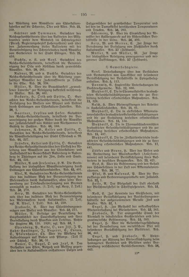 der Ableitung von Abwällern aus Chlorfalium- Menge auf die Schunter, Dfer und Aller. Arb. 25, 259. Gärtner und Dammann. Gutachten des Reichsgejundheitsrats über das Auftreten des Milz- brandes unter dem Rindvieh im Schmeiegebiet (Preuß. Regierungsbezirt Hohenzollern) und über den Zuſammenhang diejes Auftretens mit der Verunreinigung des Schmeiebadhes durch Abwäller ya Gerbereien in der Stadt Ehingen. Arb. 25, Buchka, v. K. und Rent. Gutahten des Reihs-Gejundheitsrats, betreffend die Verunrei— nigung der Orla und Kötſchau durch gewerbliche Abwäljer. Arb. 28, 261. Rubner, M. und v. Buchka. Gutahten des Reihs-Gefundheitsrats über die Ableitung zyan— baltiger Abwäſſer der Zuderraffinerie zu Deſſau in die Elbe. Arb. 28, 338. Müller, U. Über die Brauchbarfeit „gewach— jener Tonerde“ zur Reinigung bafteriell verſchmutz— ter Wäſſer. Arb. 36, 461. Bedurts, 9, Orth und Spitta, DO. Gut- achten des Reichs-Gejundheitsrats, betreffend die Verſalzung des Wallers von Wipper und Unjtrut Endlaugen aus Chlorfalium-Fabrifen. Arb. Kur Gaertner, Leplius und Hofer. Gutachten des Reihs-Gejundheitsrats, betreffend die Ver— unreinigung der großen Röder durch die Abwäller der Zellulofefabrif von Kübler und Niethammer in Grödig in Sachſen. Arb. 44, 188. Lehmann, 8. B., Keller und Spitta, D. Gutachten des Reichs-Gejundheitsrats, beireffend die Abwäljerbejeitigung der Stadt Offenbad) a. M. Arb. 44, 227. Sränfen, Keller und Spitta, O. Gutadhten des Reihs-Gefundheitsrats über den Einfluß der Ab- leitung von Abwällern aus der Chlorfalium- und Sulfatfabrif der Gewerkſchaft Raſtenberg in Raſten— berg in Thüringen auf die Ilm, Lolja und Saale. Arb. 4A, 531. Müller, A. und Freſenius, L. R. Die Beein- fluffung der biologijhen Abwällerreinigung durch Endlaugen aus Chlorfaliumfabrifen. Arb. 45, 491. Abel, R. Gutachten des Reihs-Gejundheitsrats über das duldbare Maß der Verunreinigung des Melerwallers durch Kaliabwäſſer, ohne jeine Ver— wendung zur ITrintwallerverjorgung von Bremen unmöglid zu maden. (1. Teil; vgl. Kerp, 2. Teil.) Arb. 50, 279. Kerp, W. Gutachten des Reihs-Gejundheits- rats über das duldbare Maß der Verunreinigung des Mejerwaljers durch Kaliabwäller. (2. Teil; vgl. R. Abel, 1. Teil). Arb. 51, 239. Froboeſe, V. Über das Chlorbindungsver- mögen von Waller und Abwaſſer. Arb. 52, 211. Müller, AU. Beiträge zur Beurteilung der Empfindlihfeit der Sauerjtoffzehrung und ihrer Beeinfluffung durch Plankton und Detritus. Archiv für Hygiene 89, 135. 1920; vgl. Arb. 53, 1. Ehrenberg, P., Nolte, O. van Zijl, I. P-, Hahn-Haslinger, J. Ungerer, €, Lunau, E. Pfotenhauer, Ch. Über die Wirkung der Kaliendlaugen auf Boden und Pflanze. (Teil II und Schluß.) Arb. 56, 51. Bauer, D., Vogel, D. und Zepf, K. Das Berhalten von Eifen, Rotguß und Mefling gegen- über den in Kaliabwälfern enthaltenen Salzen und Salzgemilchen bei gewöhnlicher Temperatur und bei den im Dampfkeſſel herrichenden Temperaturen und Druden. Arb. 56, 293. Schiemenz, PB. Über die Einwirkung der Ab- wäller der Kalibergwerfe auf die filchereilichen Ver— bältnijje in der Leine. Arb. 56, 493. Kerp, W. und Merres, E. Zur Frage der Berehnung der Verfalzung von Flußläufen durd) Kaliabwäljer. Arb. 57 (Keitband). Müller, U. und Müller, M. Zur Frage der biologiſchen Reinigung unvergorener und ver- gorener Sulfitlaugen. Arb. 57 (Feſtband). f) Gewerbebhpygiene. Rent. Unterfuhungen über das Verſtäuben und Verdampfem von Quediilber mit bejonderer Berüdjihtigung der Verhältniſſe in Spiegelbeleg- anitalten. Wrb. 5, 113. Pannwitz, 6. Hygieniſche Unterfuhungen im Buhdrudgewerbe. Arb. 12, 686. Wutzdorff, E. Die in Chromatfabriten beobad)- teten Gelundheitsihädigungen und die zur Ver— —— derſelben erforderlichen Maßnahmen. Arb. , 328. Raid, H. Über Bleivergiftungen der Arbeiter in Kachelofenfabrifen. Arb. 14, 81. Wutzdorff, E. Die in eleftriihen Akkumula— torenfabrifen beobadhteten Gejundheitsihädigungen und die zur Verhütung derlelben erforderlihen Maknahmen. Arb. 15, 154. Wutzdorff, E. Die in Thomasichladenmühlen beobachteten Gelundheitsihädigungen und die zur Verhütung derjelben erforderlihen Maßnahmen. Arb. 15, 487. Wutzdorff, E. Die im Zinfhüttenbetriebe beob- achte ten Gejundheitsihädigungen und die zu ihrer eek erforderlihen Maknahmen. Arb. 17, Löbfer und Bruns, H. Über das Weſen und die Berbreitung der Wurmkrankheit (Ankylosto- miasis) mit bejonderer Berüdlichtigung ihres Auf- tretens in deutihen Bergwerfen. Arb. 23, 421. Bed, K. Über die Beitimmung und den Gehalt von Schwefelfäure in der Luft von Akkumulatoren— räumen. Arb. 30, 77. 3 Pfyl, B. und Rafenad, PB. Über die Ver— puffungs und Berbrennungsprodufte von Zelluloid. Arb. 32,1. Heile, R. Der Bleigehalt der Luft oberhalb der Bleiſchmelzkeſſel in Schriftgießereien. Arb. 51, 15. Roft, E. Zur Kenntnis des Giehfiebers, mit bejonderer Berüdlihtigung der Ausſcheidungsver— bältnijfe der aufgenommenen Metalle Zink und Kupfer. Arb. 52, 1. Engel, 9. -Zur Methodit der mikroſkopiſchen Blutunterfuhung bei Bleiarbeitern. Arb. 53, 363. Froboeſe, B. Der anorganische Staub der Atemluft in industriellen Großbetrieben und jeine gravimetrifhe Beitimmung. Arb. 55, 593. Engel, 9. Über die Gejundheitsgefährdung bei der Verarbeitung von metallifhem Blei mit bejonderer Berüdjihtigung der Bleilöterei. Arb. 56, 441. Engel, 9. und Broboefe, 2. Unter- ſuchungen zur Klärung der Bleiverflühtigung beim homogenen Berbleien und Bleilöten unter Ver— wendung verjchiedener Gebläjeflammen. Arb. 56, 643. ö 13*