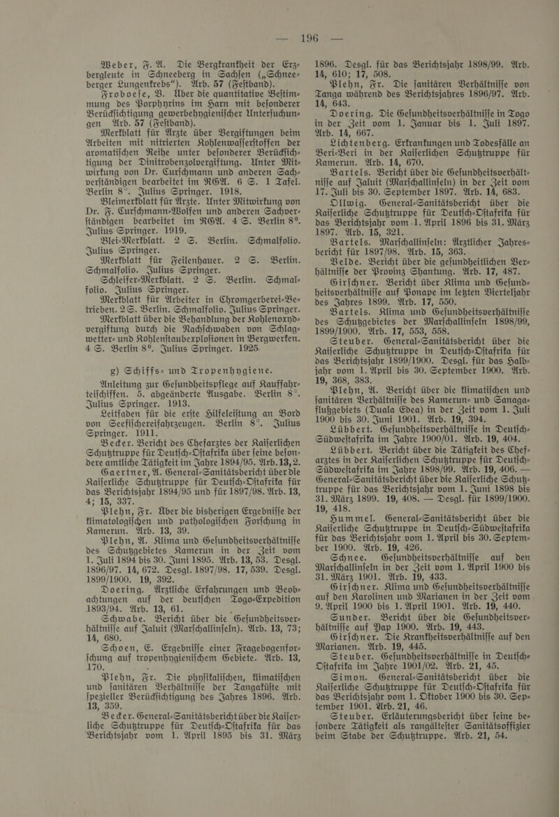 bergleute in Schneeberg in Sachſen („Schnee= berger ‘). Arb. 57 (Feitband). Sroboeje, V. UÜber die quantitative Bejtim- mung Des Borphyrins im Harn mit bejonderer Berüdlihtigung gewerbehygieniſcher Unterſuchun— gen Arb. 57 (Feſtband). Merkblatt für Arzte über Vergiftungen beim Arbeiten mit nitrierten Kohlenwaſſerſtoffen der aromatiſchen Reihe unter beſonderer Berückſich— tigung der Dinitrobenzolvergiftung. Unter Mit— wirkung von Dr. Curſchmann und anderen Sach— verſtändigen bearbeitet im REA. 6 ©. 1 Tafel. Berlin 8°. Julius Springer. 1918. Bleimerfblatt für Ärzte. Unter Mitwirkung von Dr. F. Curjhmann-Wolfen und anderen Sadjver- itändigen bearbeitet im RGW. 4 ©. Berlin 8°. Julius Springer. 1919. Blei-Merkblatt. 2 S. Berlin. Schmalfolio. Julius Springer. Merkblatt für Feilenhauer. 2 ©. Berlin. Schmalfoliv. Julius Springer. Scleifer-Merfblatt. 2 ©. Schmal- folio. Julius Springer. Merkblatt für Arbeiter in Chromgerberei-Be- trieben. 2©. Berlin. Shmalfolio. Julius Springer. Merkblatt über die Behandlung der Kohlenoxyd— vergiftung durch die Nahihwaden von Schlag— wetter- und Kohlenjtaubexplolionen in Bergwerfen. 4 ©. Berlin 8°. Julius Springer. 1925. Berlin. ) Shiffs- und Tropenhpgiene. Anleitung zur Gejundheitspflege auf Kauffahr- teiſchiffen. 5. abgeänderte Ausgabe. Berlin 8°. Julius Springer. 1913. Leitfaden für die erite SHilfeleiltung an Bord von Geefilhereifahrzeugen. Berlin 8°. Julius Springer. 1911. Beder. Bericht des Chefarztes der Kaijerlihen Schußtruppe für Deutih-Djtafrifa über jeine bejon- dere amtliche Tätigkeit im Jahre 1894/95. Arb.13, 2. Gaertner,W. en über Die Kaijerlihe Schußtruppe für Deutſch-Oſtafrika für das — — 1894/95 und für 1897/98. Arb. 13, 4; 15, a %r. Über die bisherigen Ergebnilje der flimatologilepen und pathologiihen Forſchung in Kamerun. Arb. 13, 39. Plehn, U. Klima und Geſundheitsverhältniſſe des Schußgebietes Kamerun in der Zeit vom 1. Zuli 1894 bis 30. Juni 1895. Wrb. 13, 53. Desgl. 1896/97. 14, 672. Desgl. 1897/98. 17, 539, Desgl. 1899/1900. 19, 392. Doering. Ürztlihe Erfahrungen und Beob- ahtungen auf der deutſchen Togo-Expedition 1893/94. Arb. 13, 61. Schwabe. Bericht über die Geſundheitsver⸗ auf Jaluit (Marſchallinſeln). Arb. 13, 73; Schoen, E. Ergebniſſe einer Fragebogenfor— huns auf lropenhyoieni heni Gebiete. Arb. 13, 7 Plehn, Fr. Die phyſikaliſchen, klimatiſchen und ſanitären Verhältniſſe der Tangaküſte mit ee Berüdiichtigung des Jahres 1896. Arb. , 359. Beder. General-Sanitätsberichtüber die Kaijer- lihe Schußtruppe für Deutſch-Oſtafrika für das Berihtsjahr vom 1. April 1895 bis 31. März 14, 610; 17, 508 Plehn, Fr. Die janitären Verhältnijfe von —— des Berichtsjahres 1896/97. Arb. ‚643. Doering. Die Gejundheitsverhältnijje in Togo in der Zeit vom 1. Januar bis 1. Juli 1897. Arb. 14, 667. Lihtenberg. Erfranfungen und Todesfälle an Beri-Beri in der NKailerlihen Schußtruppe für Kamerun. Arb. 14, 670. Bartels. Bericht über die Gejundheitsverhält- nille auf Jaluit (Marſchallinſeln) in der Zeit vom 17. Juli bis 30. September 1897. Arb. 14, 683. Dllwig. General-Sanitätsberiht über Die Kaiſerliche Schußtruppe für Deutih-Oftafrifa für das Berichtsjahr vom .1. April 1896 bis 31. März 1897. Arb. 15, 321. Bartels. Marihallinfein: — Jahres⸗ bericht für 1897/98. Arb. 15, Velde. Bericht über die —— Ver⸗ hältniſſe der Provinz Shantung. Arb. 17, 487. Girſchner. Bericht über Klima und Geſund— heitsverhältniſſe auf Ponape im letzten Vierteljahr des Jahres 1899. Arb. 17, 550. Bartels. Klima und Geſundheitsverhältniſſe des Schußgebietes der Marjchallinfeln 1898/99, 1899/1900. Arb. 17, 553, 558. Steuber. General-Sanitätsberiht über Die Kaiſerliche Schußtruppe in Deutſch-Oſtafrika für das Berichtsjahr 1899/1900. Desgl. für das Halb- jahr vom 1. April bis 30. September 1900. Arb. 19, 368, 383. Plehn, A. Bericht über die Himatijchen und Janitären Berhältnijje des Kamerun und Sanaga= flußgebiets (Duala Edea) in der Zeit vom 1. Juli 1900 bis 30. Juni 1901. Arb. 19, 394. Lübbert. Gejundheitsverhältnijje in Deutſch— Südweltafrifa im Jahre 1900/01. Arb. 19, 404. Lübbert. Bericht über die Tätigkeit des Chef- arztes in der Kailerlihen Schußtruppe für Deutſch— Südweitafrifa im Jahre 1898/99. Arb. 19, 406. — General-Sanitätsbericht über die Kaiſerliche Schutz— truppe für das Berichtsjahr vom 1. Juni 1898 bis 31. März 1899. 19, 408. — Desgl. für 1899/1900. 19, 418. Hummel. General-Sanitätsberiht über die Kaijerlihe Schußtruppe in Deutjh-Südweltafrita für das Berichtsjahr vom 1. April bis 30. Septem- ber 1900. Arb. 19, 426. Schnee. Gejundheitsverhältnilfe auf den Marichallinfeln in der Zeit vom 1. April 1900 bis 31. März 1901. Arb. 19, 433. Girſchner. Klima und Gejundheitsverhältnijje auf den Karolinen und Marianen in der Zeit vom 9. April 1900 bis 1. April 1901. Arb. 19, 440. Sunder. Beriht über die Gejundheitsver- bältnilje auf Yap 1900. Arb. 19, 443. Girihner. Die Krankheitsverhältniſſe auf den Marianen. Arb. 19, 445. Steuber. Gefundheitsverhältniffe in Deutſch⸗ Oſtafrika im Jahre 1901/02. Arb. 21, 45. Simon. General-Sanitätsberiht über Die Kaiferlihe Schußtruppe für Deutſch-Oſtafrika für das Berichtsjahr vom 1. Dftober 1900 bis 30. Sep- tember 1901. Urb. 21, 46. Steuber. Erläuterungsberihht über feine be— jondere Tätigkeit als rangältejter Sanitätsoffizier beim Stabe der Schußtruppe. Arb. 21, 54.