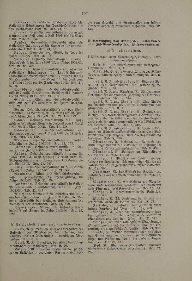 Meixner. General-Sanitätsbericht über die Kaijerlihe Schußtruppe für Deutſch-Oſtafrika für das Berichtsjahr 1901/02. Arb. 21, 56. / Mosler. Gejundheitsverhältnilie in Kamerun während der Zeit vom 1. Juli 1901 bis 31. März 1902. Arb. 21, 63. Spiher. General-Sanitätsberiht über die Kaiſerliche Schußtruppe für Kamerun für das Be- richtsjahr 1900/01. Arb. 21, 66. Krüger. Gejundheitsverhältnilfe in Togo im Jahre 1901/02. Arb. 21, 78. Hummel. Gejundheitsverhältniffe in Deutſch— Süpdweltafrifa im Jahre 1901/02, im Jahre 1902/03. Arb. 21, 85, 595. Hummel. General-Sanitätsberiht über Die Kailerlide Schußtruppe für Deutih-Südweit- afrifa für das Berichtsjahr vom 1. Oftober 1900 bis 30. September 1901. — Desgl. für die Zeit vom 1. Oftober 1901 bis 30. September 1902. Arb. 21, 87, 97. Mendland. Klima und Gejundheitsverhält- nilje in Deutſch-Neu-Guinea. Berichtszeit 1. Januar bis 31. März 1902. Arb. 21, 107. Girihner. Klima und Gejundheitsverhält- nifje auf den Oſt-Karolinen im Jahre 1901/02. Arb. 21, 112. Born. Gejundheitsverhältnilje auf den Weit- Karolinen. a) Berichtszeit: 17. März bis 30. Juni 1902, b) im Jahre 1902/03. Arb. 21, 115, 619. Schnee. Gejundheitsverhältnilie des Schutz— gebietes der Marſchallinſeln in der Zeit vom 1. April 1901 bis 31. März 1902. Arb. 21, 138. Schwejinger. Gelundheitsverhältniife auf Samoa in der Zeit vom 1. April 1901 bis 31. März 1902. Arb. 21, 139. Meixner. Gejundheitsperhältnilje in Deutich- Ditafrifa im Jahre 1902/03. Arb. 21, 553. Ziemann. Geſundheitsverhältniſſe in Ka— merun im Jahre 1902/03. Arb. 21, 574. Krüger. Gejundheitsverhältnilje in Lome im Sahre 1902/03, nebſt Anhang: Bericht über die Malariabefämpfung in Lome vom 1. Februar bis 30. Mai 1903. Arb. 21, 583. Külz. Gejundheitsverhältnilie in Klein-Popo (Togo) im Jahre 1902/03. Arb. 21, 590. Mendland. Klima und Gejundheitsverhält- niſſe in SHerbertshböhe (Deutjch-Neuguinea) im Jahre 1902/03. Arb. 21, 599. Hoffmann. Gejundheitsverhältnilje in Kaiſer— Milhelms-Land (Deutich-Neuguinea) im Jahre 1902/03. Arb. 21, 611. Girihner. Klima und Gejundheitsverhältnilie auf den Dit-Karolinen im Jahre 1902/03 nebit An— bang. Ergebnilje der ärztlihen Unterfuhung der Bewohner der Trufinjeln. Arb. 21, 612. Schwejinger. Klima und Gelundheitsver- bältnilfe auf Samoa im Jahre 1902/03. Arb. 21, 622. h) Leichenbeſtattung und =-beförderung. Petri, R. J. Verſuche über das Verhalten der Bakterien des Milzbrands, der Cholera, Des Typhus und der Tuberfuloje in beerdigten Tier- leihen. Arb. 7, 1. Petri, R. J. Gutachten, betreffend den Jung- ferntichhof zu Havelberg. Arb. 9, 76. Löjener, W. Über das Verhalten von patho- genen Bakterien in beerdigten Kadavern und über die dem Erdreih und Grundwaller von ſolchen angeblich drohenden Gefahren. Arb. 12, U. Befämpfung von Krankheiten, insbejondere von Infeltionstranfheiten, Mikroorganismen. a) Im allgemeinen. 1. Mikroorganismen: Morphologie, Biologie, Unter- Juhungsmethoden. Koh, R. Zur Unterfuhung von pathogenen Organismen. Mitt. 1, 1. Friedrich, P. Eine Heizuorrihtung des Mifro- — zu bakteriologiſchen Unterſuchungen. Arb. 8, Petri, R. J. und Maaßen, A. Über die Be— reitung der Nährbouillon für bakteriologiſche Zwecke. Arb. 8, 311. Petri, R. J. und Maaßen, U. Ein bequemes Verfahren für die anaerobe Züchtung der Balterien in Slüjligfeiten. Arb. 8, 314. Petri, R. I. und Maaßen, U. Eine Flaſche zur Sterilijation und zur feimfreien Entnahme von Flüſſigkeiten. Arb. 8, 316. Petri, R. J. und Maaßen, U. Beiträge zur Biologie der frankheitserregenden Bafterien, ins- bejondere über die Bildung von Schwefelwalleritoff durch dieſelben unter vornehmlicher Berüdlichtigung des Schweinerotlaufs. Arb. 8, 318. Petri, R. F. und Maaßen, U. Weitere Bei- träge zur Schwefelwajleritoffbildung aerober Bak— terien und furze Angaben über Merfaptanbildung derjelben. Arb. 8, 490. Dieudonne, A. Beiträge zur Kenntnis Der Anpallungsfähigfeit der Bakterien an urſprünglich ungünitige Temperaturverhältnilie. Arb. 9, 492. Dieudonne, U. Beiträge zur Nitritbildung der Bakterien. Arb. 11, 508. Maaßen, U. Beiträge zur Ernährungsphpy- liologie der Spaltpilze. Die organiihen Säuren als Nähritoffe und ihre Zeriegbarfeit durch die Bafterien. Arb. 12, 340. Deeleman, M. Der Einfluß der Reaktion des Nährbodens auf das Bakterienwahstum. Arb. 13, 374 Mühlichlegel, U. Ein Beitrag zur Morpho- logie und Entwidelungsgeihichte der Bakterien nah Studien an drei Körnerbagillen. Arb. 15, 131. Maaßen, U. Fruchtätherbildende Balfterien. Arb. 15, 500. Maaßen, U. Die Zerjegung der Nitrate und der Nitrite durch die Bakterien. Arb. 18, 21. Fritſche, E. Verſuche über Infektion durch futane Impfung bei Tieren. Wrb. 18, 453. Maahen, U. Über das Reduftionspermögen der Bakterien und über reduzierende Stoffe in pflanzlichen und tierifchen Zellen. Arb. 21, 377. Maaßen, A. Die teratologiihen Wuhsformen (Involutionsformen) der Batterien und ihre Be— deutung als diagnoitiihe Hilfsmittel. Arb. 21, 385. Koske, F. Welhe Veränderungen entjtehen nad) Einjpritung von Balterien, Hefen, Schimmel- pilzen und Bakteriengiften in die vordere Augen— fammer? Arb. 22, 411. Bed, M. Über einen Fruchtäther bildenden Mitrofotfus (Micrococcus esterificans). Arb. 24, 256.