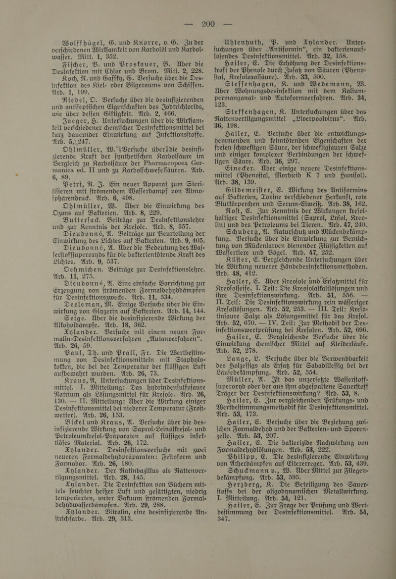 Wolffhügel, G. und Knorre, v. G. Zu der verſchiedenen Wirkſamkeit von Karbolöl und Karbol- wajjer. Mitt. 1, 352. Fiſcher, B. und Prostauer, B. Über die Desinfektion mit Chlor und Brom. Mitt. 2, 228. Koch, R.und Gaffky, G. Verſuche über die Des infeftion des Kiel- oder Bilgeraums von Schiffen. Arb. 1, 199. Riedel, O. Verſuche über die desinfizierenden und antijeptiichen Eigenichaften des Jodtrichlorids, wie über deſſen Giftigfeit. Arb. 2, 466. Jaeger, H. Unterfuhungen über die Wirkſam—⸗ keit verſchiedener chemiſcher Desinfektionsmittel bei kurz dauernder Einwirkung auf Infektionsſtoffe. Arb. 5,,247. Oblmüller, W. RVerſuche überidie desinfi— zierende Kraft der ſynthetiſchen Karbolſäure im Vergleich zu Karbolſäure der Pharmacopoea Ger- manica ed. II und zu Karbolſchwefelſäuren. Arb. 6, 89. Petri, R. J. Ein neuer Apparat zum Gteri- Iifieren mit ftrömendem Wajlerdampf von Atmo— iphärendrud. Arb. 6, 498. Obhlmüller, W. Über die Einwirkung des Ozons auf Bakterien. Arb. 8, 229. Butterfad. Beiträge zur Desinfeftionslehre und zur Kenntnis der Krejole. Arb. 8, 357. Dieudonne, U. Beiträge zur Beurteilung der Einwirfung des Lichtes auf Bakterien. Arb. 9, 405. Dieudonne, U. Über die Bedeutung des Waf- ferftofffuperoxyds für die bafterientötende Kraft des Lichtes. Arb. 9, 537 Oehmichen. Beiträge zur Desinfektionslehre. Arb. 11, 275. Dieudonne,W. Eine einfahe Vorrihtung zur Erzeugung von jtrömenden Formaldehyddämpfen für Desinfeltionszwede. Arb. 11, 534. Deeleman, M. Einige Berjuhe über die Ein- wirfung von Glyzerin auf Bakterien. Arb. 14, 144. Seige. Über die desinfizierende Wirkung der Altoholdämpfe. Arb. 18, 362. Xylander. Berjuhe mit einem neuen For— malin-Desinfeftionsverfahren „Wutanverfahren“. Arb. 26, 59. Paul, Th. und Prall, Fr. Die Wertbeitim- mung von Desinfeftionsmitteln mit Staphylo— foffen, die bei der Temperatur der flüjfigen Luft aufbewahrt wurden. Arb. 26, 73. Kraus, A, Unterjuhungen über Desinfeftions- mittel. I. Mitteilung: Das hydrindenſulfoſaure Natrium als Löjungsmittel für Kreſole. Arb. 26, 130. — II. Mitteilung: Über die Wirkung einiger Desinfeftionsmittel bei niederer Temperatur (Froſt— wetter). Arb. 26, 153. Bidelund Kraus, U. Verſuche über die des— infizierende Wirkung von Saprol-Leinölfrejol- und Petroleumfrefol-Präparaten auf flüjliges infek— tiöjes Material. Arb. 26, 172. Xylander. Desinfektionsverfuhe mit zwei neueren Kormaldehydpräparaten: Feitoform und Sormobor. Arb. 26, 180 Xylander. Der Ratinbazillus als Rattenver- tilgungsmittel. Arb. 28, 145. Xylander. Die Desinfettion von Büchern ini» tels feuchter heißer Luft und gejättigten, niedrig temperierten, unter Vakuum jtrömenden Yormal- dehydwaſſerdämpfen. Arb. 29, 288. Xylander. Bitralin, eine desinfizierende An— Itrichfarbe. Arb. 29, 313. Uhlenhuth, P. und Xylander. Unter: juhungen über .Antiformin“, ein bafterienauf- löjendes Desinfettionsmittel. Arb. 32, 158. Hailer, E Die Erhöhung der Desinfeftions- fraft der Phenole dur) Zulat von Säuren (Pheno— ital, Krejoloxaljäure). Arb. 33, 500. Steffenhagen, K. und Wedemann, MW. Über Wohnungsdesinfektion mit dem Kalium— permanganat- und Autoformverfahren. Arb. 34, 123. Steffenhagen, K. Unterfuhungen über das Rattenvertilgungsmittel „Liverpoolvirus“. Arb. 36, 198. Hailer, E. Verſuche über Die entwidlungs- hemmenden und feimtötenden Eigenſchaften der freien [hwefligen Säure, der ſchwefligſauren Salze und einiger fomplexer Verbindungen der ſchwef— ligen Säure. Arb. 36, 297. Eineder. Über einige neuere Desinfektions- (Phenoital, Morbicido K 7 und SHunifol). 38, 139. Gildemeijter, E. Wirkung des Antiformins auf Bakterien, Toxine verjchiedener Herkunft, rote Blutförperhen und Serum-Eiweiß. Arb. 38, 162. Roit, E Zur Kenntnis der Wirkungen kreſol— baltiger Desinfeftionsmittel (Saprol, Lyſol, Kreo— lin) und des VBetroleums bei Tieren. Arb. 47, 240. Schuberg, A. Naturfhuß und Müdenbefämp- fung. Verſuche über die Einwirkung zur Vernich— tung von Mücdenlarven dienender Flüjligfeiten auf Waſſertiere und Vögel. Arb. 47, 252. Küjter, E. VBergleihende Unterfuchungen über die Wirkung neuerer Händedesinfektionsmethoden. Arb. 48, 412. Hailer, E. Über Kreojole und Erjagmittel für Kreojolfeife. I. Teil: Die Kreojolalkalilöjfungen und ihre Desinfeftionswirfung. Arb. 51, 556. — II. Teil: Die Desinfeftionswirfung rein wäſſeriger Krefollöfungen. Arb. 52, 253. — III. Teil: Kreſo— tinfaure Salze als Löjungsmittel für das Krejol. Arb. 52, 670. — IV. Teil: Zur Methodit der Des— infeftionswertprüfung bei Krejolen. Arb. 52, 696. Hailer, E. Bergleihende Verſuche über die Einwirkung hemilher Mittel auf Kleiderläufe. Arb. 52, 278. Lange, 2. Verſuche über die Verwendbarkeit des Holzelligs als Erfaß für Sabadillejfig bei der Läulebefämpfung. Arb. 52, 554. Müller, U. Sit das unzerjegte Wajjeritoff- juperoxyd oder der aus ihm abgelpaltene Sauerjtoff Träger der Desinfeltionswirfung? Arb. 53, 8. Hailer, E. Zur vergleihenden Prüfungs: und . Mertbeitimmungsmethodif für Desinfektionsmittel. Arb. 53, 173. Hailer, E. Verſuche über die Beziehung zwi— ſchen Formaldehyd und der Bafterien= und Sporen⸗ elle. Arb. 53, 207. Hailer, E Die bafterizidve Nachwirkung von Formaldehydlöſungen. Arb. 53, 222. Philipp, E. Die desinfizierende Einwirkung von Ütherdämpfen auf Eitererreger. Arb. 53, 439. Shudmannv., W. Über Mittel zur Fliegen- befämpfung. Arb. 53, 595. Herzberg, K. Die Beteiligung des Sauer itoffs bei der oligodynamilhen Mletallwirkung. I. Mitteilung. Arb. 54, 121. Hailer, E. Zur Frage der Prüfung und Wert- beitimmung der Desinfeftionsmittel. Arb. 54, 347. mittel ( Arb.