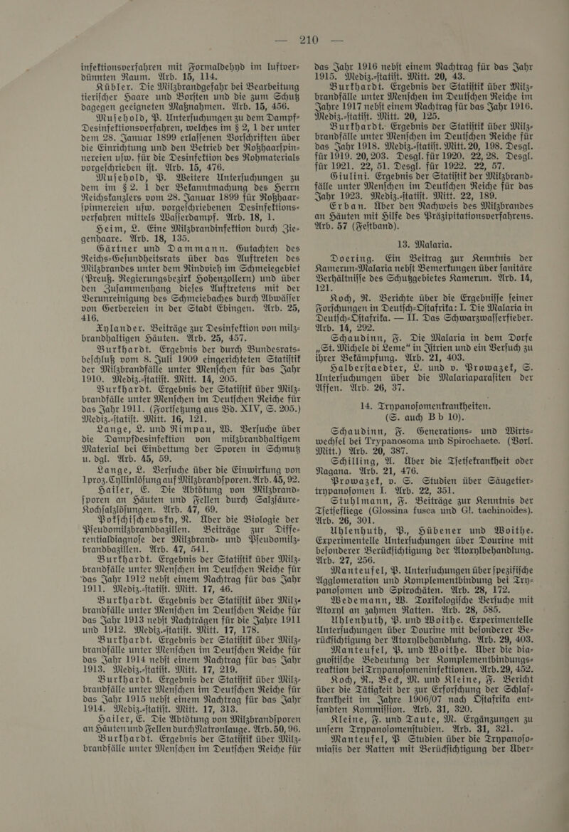 dünnten Raum. Arb. 15, 114. Kübler. Die Milzbrandgefahr bei Bearbeitung tierifcher Haare und Borjten und die zum Schuß dagegen geeigneten Maßnahmen. Arb. 15, 456. Muſehold, PB. Unterfuhungen zu dem Dampf— Desinfettionsverfahren, welches im $ 2, 1 der unter dem 28. Januar 1899 erlajjenen Borlchriften über die Einrihtung und den Betrieb der Roßhaarſpin— nereien uſw. für die Desinfettion des Nohmatertals vorgejchrieben iſt. Arb. 15, 476. Mujehold, P. Weitere Unterfuhungen zu dem im $2. 1 der Bekanntmachung des Herrn Reichsfanzlers vom 28. Januar 1899 für Roßhaar— Ipinnereien ujw. vorgeſchriebenen Desinfeftions- verfahren mittels Wallerdampf. Arb. 18, 1. Heim, 2. Eine Milzbrandinfektion durch Zie— genhaare. Arb. 18, 135. Gärtner und Dammann. Gutadten Des Reihs-Gejundheitsrats über das Auftreten des Milzbrandes unter dem Rindvieh im Schmeiegebiet (Preuß. Regierungsbezirk Hohenzollern) und über den Zuſammenhang dieſes Auftretens mit der Verunreinigung des Schmeiebadhes durch Abwäſſer von Öerbereien in der Stadt Ebingen. Arb. 25, 416. Xylander. Beiträge zur Desinfektion von milz- brandhaltigen Häuten. Arb. 25, 457. Burkhardt. Ergebnis der durch Bundesrats=- beihluß vom 8. Juli 1909 eingerichteten Statijtif der Milzbrandfälle unter Menjhen für das Jahr 1910. Mediz.itatiit. Mitt. 14, 205. Burfhardt. Ergebnis der Statijtif über Milz- brandfälle unter Menſchen im Deutſchen Reiche für das Jahr 1911. (Fortjegung aus Bd. XIV, ©. 205.) Mediz.itatiit. Mitt. 16, 121. Lange, 2. und Rimpau, W. Verſuche über die Dampfdesinfeftion von milzbrandhaltigem Material bei Einbettung der Sporen in Shmuß u. dgl. Arb. 45, 59. Lange, 2. Verſuche über die Einwirkung von 1pro3.Cyllinlöfung auf Milzbrandſporen. Arb.45, 92. Hailer, E. Die Abtötung von Milzbrand- jporen an Häuten und Yellen dur Salzſäure— Kochſalzlöſungen. Arb. 47, 69. Pokſchiſchewsky, N. Über die Biologie der Pjeudomilzbrandbagillen. Beiträge zur Diffe- rentialdiagnoje der Milzbrand- und Pſeudomilz— brandbagillen. Arb. 47, 541. Burkhardt. Ergebnis der Statiſtik über Milz- brandfälle unter Menſchen im Deutichen Reiche für ‘das Jahr 1912 nebjt einem Nachtrag für das Jahr 1911. Mediz.itatift. Mitt. 17, 46. Burkhardt. Ergebnis der Statiſtik über Milz« brandfälle unter Menſchen im Deutſchen Reiche für das Jahr 1913 nebit Nachträgen für die Jahre 1911 und 1912. Mediz.itatijt. Mitt. 17, 178. Burkhardt. Ergebnis der Statiftit über Milz- brandfälle unter Menjchen im Deutſchen Reiche für das Jahr 1914 nebit einem Nachtrag für das Jahr 1913. Mediz.itatiit. Mitt. 17, 219. Burkhardt. Ergebnis der Statitif über Milz- brandfälle unter Menſchen im Deutſchen Reiche für das Jahr 1915 nebit einem Nachtrag für das Jahr 1914. Mediz.itatiit. Mitt. 17, 313. Hailer, E. Die Abtötung von Milzbrandiporen an Häuten und Fellen durhNatronlauge. Arb.50, 96. Burkhardt. Ergebnis der Statijtif über Milz- brandfälle unter Menjchen im Deutichen Reiche für 1915. Mediz.zjtatilt. Mitt. 20, 43. Burfhardt. Ergebnis der Statiſtik über Milz- brandfälle unter Menſchen im Deutſchen Reihe im Jahre 1917 nebit einem Nachtrag für das Jahr 1916. Mediz.-itatiit. Mitt. 20, 125. Burkhardt. Ergebnis der Statitif über Milz- brandfälle unter Menſchen im Deutſchen Reiche für das Jahr 1918. Mediz.itatijt. Mitt.20, 198. Desal. für 1919. 20,203. Desgl. für 1920. 22,28. Desal. für 1921. 22, 51. Desgl. für 1922. 22, 57. Giulini. Ergebnis der Statiſtik der Milzbrand— fälle unter Menſchen im Deutihen Reiche für das Jahr 1923. Mediz.itatiit. Mitt. 22, 189. Erban. Über den Nachweis des Milzbrandes an Häuten mit Hilfe des Präzipitationsverfahrens. Arb. 57 (Feltband). 13. Malaria. Doering. Ein Beitrag zur Kenntnis Der Kamerun-Malaria nebit Bemerkungen über ſanitäre Berhältnilfe des Schußgebietes Kamerun. Arb. 14, 121. Koh, R. Berichte über die Ergebnijje feiner Forſchungen in Deutſch-Oſtafrika: I. Die Malaria in Deutſch-Oſtafrika. — II. Das Schwarzwallerfieber. Arb. 14, 292. Schaudinn, %. Die Malaria in dem Dorfe „St. Michele di Leme“ in Iſtrien und ein Verſuch zu ihrer Befämpfung. Wrb. 21, 403. Halberjtaedter, 2. und v. Prowazel, ©. Unterfuhungen über die Malariaparaliten Der Affen. Arb. 26, 37. 14. Trypanoſomenkrantheiten. (S. auch Bb 10). Schaudinn, F. Generations- und Wirts— wechſel bei Trypanosoma und Spirochaete. (Vorl. Mitt.) Arb. 20, 387. Schilling, U. Über die Tſetſekrankheit oder Nagana. Arb. 21, 476. Prowazel, v. ©. Studien über GSäugetier- teypanofomen I. Arb. 22, 351. Stuhlmann, %. Beiträge zur Kenntnis der Tjetjefliege (Glossina fusca und Gl. tachinoides). Arb. 26, 301. Uhlenhuth, P. Hübener und Woithe. Experimentelle Unterfuhungen über Dourine mit bejonderer Berüdjihtigung der Atoxylbehandlung. Arb. 27, 256. Manteufel, P. Unterfuhungen über ſpezifiſche Agglomeration und Komplementbindung bei Try— panojomen und Spirodhäten. Arb. 28, 172. MWedemann, W. Toxikologiſche Verſuche mit Atoxyl an zahmen Ratten. Arb. 28, 585. Ublenhuth, P. und Woithe. Experimentelle Unterjuchungen über Dourine mit bejonderer Be- rüdlihtigung der Atoxylbehandlung. Arb. 29, 403. Manteufel, PB, und Woithe. Über die dia- gnoftiishe Bedeutung der Komplementbindungs- reaktion bei Trypanojomeninfeftionen. Arb.29, 452. Koh, R., Bed, M. und Kleine, %. Bericht über die Tätigkeit der zur Erforihung der Schlaf: krankheit im Jahre 1906/07 nad) Ditafrifa ent— landten Kommiſſion. Arb. 31, 320. Kleine, %. und Taute, M. Ergänzungen zu unjern Trypanoiomenjtudien. Wrb. 31, 321. Manteufel, BP Studien über die Trypanojo- miajis der Ratten mit Berüdjichtigung der Über: