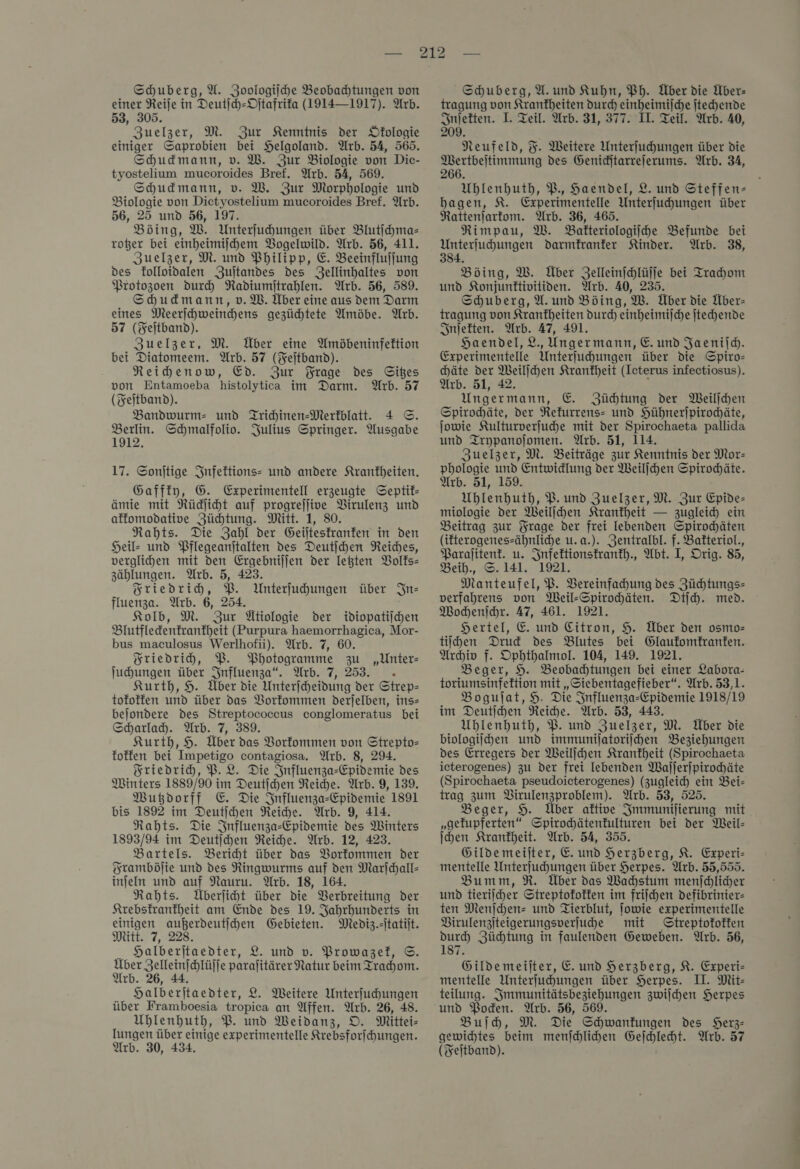 Schuberg, X. Zoologiſche Beobachtungen von einer Reije in Deutſch-Oſtafrika (1914—1917). Arb. 53, 305. Zuelzer, M. Zur Kenntnis der Öfologie einiger Saprobien bei Helgoland. Arb. 54, 565. Shudmann, v. W. Zur Biologie von Dic- tyostelium mucoroides Bref. Arb. 54, 569. Shudmann, v. W. Zur Morphologie und Biologie von Dietyostelium mucoroides Bref. Arb. 56, 25 und 56, 197. Bding, W. Unterfuhungen über Blutſchma— roßer bei einheimijhem Bogelwild. Arb. 56, 411. Zuelzer, M. und Philipp, E. Beeinflujfung des kolloidalen Zuſtandes des Zellinhaltes von Protozoen durch Radiumjtrahlen. Arb. 56, 589. Shudmann,v.M. Über eine aus dem Darm eines Meerſchweinchen⸗ gezüchtete Amöbe. Arb. 57 (Feſtband). Zuelzer, M. Über eine Amöbeninfektion bei Diatomeem. Arb. 57 (Fejtband). Neihenow, Ed. Zur Frage des Gibes von Entamoeba histolytica im Darm. Arb. 57 (Feitband). Bandwurm- und Tridinen-Merfblatt. 4 ©. Berlin. Schmalfolio. Julius Springer. Ausgabe 1912. 17. Sonſtige Infektions- und andere Krankheiten. Gaffty, G. Experimentell erzeugte Septif- ämie mit Rüdliht auf progrejlive VBirulenz und affomodative Züchtung. Mitt. 1, 80. Rahts. Die Zahl der Geiltesfranfen in den Heil- und Pflegeanjtalten des Deutihen Reiches, verglihen mit den Ergebnijjen der legten Volks— zählungen. Arb. 5, 423. Friedrich, BP. Unterfuhungen über In— fluenza. Arb. 6, 254. Kold, M. Zur Ütiologie der idiopatiichen Blutfledenfranfheit (Purpura haemorrhagica, Mor- bus maculosus Werlhofii). Arb. 7, 60. Friedrich, WB. Photogramme zu Juhungen über Influenza“. Arb. 7, 253. Kurth, 9. Über die Unterfheidung der Strep- tofoffen und über das Vorkommen derjelben, ins- bejondere des Streptococeus conglomeratus bei Scharlach. Arb. 7, 389. Kurth, 9. Über das Vorkommen von Strepto= foffen bei Impetigo contagiosa. Arb. 8, 29. Friedrich, P.L. Die Influenza-Epidvemie des Minters 1889/90 im Deutichen Reiche. Arb. 9, 139. Wutzdorff €. Die Influenza-Epidemie 1891 bis 1892 im Deutſchen Reiche. Arb. 9, 414. Nahts. Die Influenza-Epidemie des Winters 1893/94 im Deutihen Reihe. Arb. 12, 423. Bartels. Bericht über das Vorkommen der Framböſie und des Ringwurms auf den Marfjchall- injeln und auf Nauru. Arb. 18, 164. Rahts. Überliht über die Verbreitung der Krebskranfheit am Ende des 19. Jahrhunderts in einigen aubßerdeutihen Gebieten. Mediz.-itatijt. Mitt. 7, 228. Halberitaedter, 2. und v. Prowazel, ©. a — paralitärer Natur beim Trachom. r valberſtaedter, L. Weitere Unterſuchungen über Framboesia tropica an Affen. Arb. 26, 48. Uhlenhuth, P. und MWeidanz, O. Mittei- lungen über einige experimentelle Krebsforfhungen. Arb. 30, 434. „Unter Schuberg, U. und Kuhn, Ph. Über die Über: tragung von Krankheiten durch einheimijche jtechende Inſekten. I. Teil. Arb. 31, 377. II. Teil. Arb. 40, 209. Neufeld, %. Weitere Unterfuhungen über die Mertbeitimmung des Geniditarrelerums. Arb. 34, 266. Uhlenhuth, P. Haendel, 2. und Steffen- hbagen, 8. Experimentelle Unterfuhungen über Rattenjartom. Arb. 36, 465. Rimpau, W. Bakteriologiſche Befunde bei Unterfuhungen darmfranfer Kinder. Arb. 38, 334. Böing, W. Über Zelleinjchlüffe bei Trahom und Konjunftivitiden. Arb. 40, 235. Schuberg, A. und Böing, W. Über die Über- tragung von Krankheiten durch einheimijche jtechende Inſekten. Arb. 47, 491. Haendel, L, Ungermann, E. und Jaenild. Experimentelle Unterfuhungen über die Spiro— chäte der Weiljchen Krankheit (Ieterus infectiosus). Arb. 51, 42. Unger mann, &amp; Züchtung der Weilſchen Spirochäte, der Refurrens- und Hühnerjpirochäte, jowie Kulturverſuche mit der Spirochaeta pallida und Trypanoſomen. Arb. 51, 114. Zuelzer, M. Beiträge zur Kenntnis der Mor— phologie und Entwidlung der Weillhen Spirochäte. Arb. 51, 159. Uhlenhuth, PB. und Zuelzer, M. Zur Epide- miologie der Weiljhen Krankheit — zugleich ein Beitrag zur Frage der frei lebenden Spirochäten (ifterogenes-ähnliche u.a.). Zentralbl. f. Batteriol., Paralitent. u. Infektionskrankh., Abt. I, Orig. 85, Beih., ©. 141. 1921. Manteufel, P. Vereinfachung des Züchtungs— verfahrens von Weil-Spirohäten. Dijh. med. Wochenſchr. 47, 461. 1921. Hertel, E. und Citron, 9. Über den osmo— tiihen Drud des Blutes bei Glaufomfranfen. Archiv f. Ophthalmol. 104, 149. 1921. Beger, H. Beobahtungen bei einer Labora- toriumsinfeftion mit „Siebentagefieber“. Arb. 53,1. Bogujat, H. Die Influenza-Epidemie 1918/19 im Deutihen Reiche. Arb. 53, 443. Uhlenhuth, PB. und Zuelzer, M. Über die biologiihen und immunilatoriihen Beziehungen des Erregers der Weillhen Krankheit (Spirochaeta icterogenes) zu der frei lebenden Waljerjpirochäte (Spirochaeta pseudoicterogenes) (zugleich ein Bei- trag zum BVirulenzproblem). Arb. 53, 525. Beger, 9. Über aktive Jmmunijierung mit. „gefupferten“ Spirochätenkulturen bei der Meil- hen Krankheit. Arb. 54, 355. Gildemeilter, E. und Herzberg, K. Experi- mentelle Unterfuhungen über Herpes. Arb. 55,555. Bumm, R. Über das Wahstum menſchlicher und tieriicher Streptofoffen im friſchen defibrinier- ten Menjchen= und Tierblut, ſowie experimentelle Virulenzſteigerungsverſuche mit Streptokokken durch Züchtung in faulenden Geweben. Arb. 56, 187. Gildemeijter, E. und Herzberg, K. Experi- mentelle Unterfuhungen über Herpes. II. Mit- teilung. Smmunitätsbeziehungen zwilhen Herpes und Poden. Arb. 56, 569. Buſch, M. Die Schwankungen des SHerz- gewichtes beim menſchlichen Geſchlecht. Arb. 57 (Feitband).