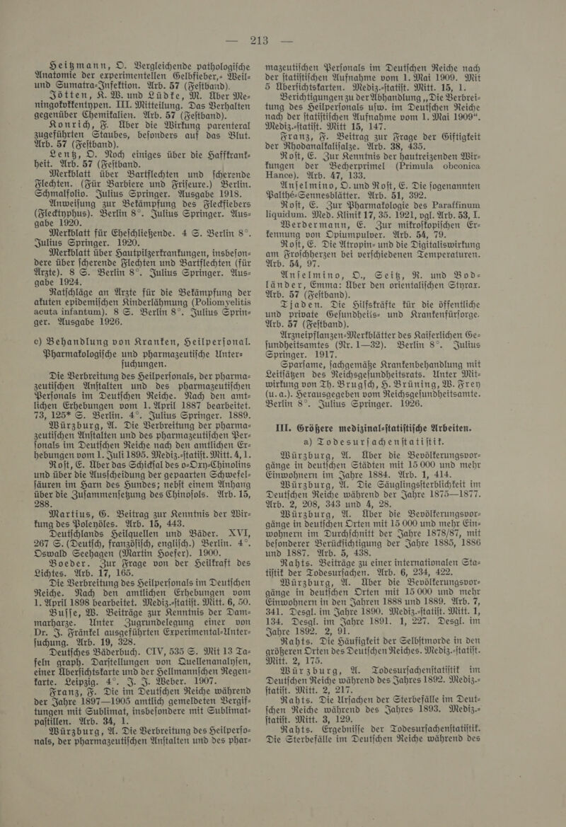 Heigmann, D. Vergleichende pathologiihe Anatomie der experimentellen Gelbfieber, Meil- und Sumatra-Jnfeltion. Arb. 57 (Feſtband). Jötten, K.W. und Lüdte, M. Über Me- ningofoffentgpen. III. Mitteilung. Das Verhalten gegenüber Chemifalien. Arb. 57 (Fejtband). Konrid, F Über die Wirkung parenteral zugeführten Staubes, bejonders auf das Blut. Arb. 57 (Feitband). Lentz, D. Noch einiges über die Haffkrank— beit. Arb. 57 (Feſtband. Merkblatt über Bartflehten und fcherende Flechten. (Für Barbiere und Frifeure.) Berlin. Schmalfoliv. Julius Springer. Ausgabe 1918. Anweilung zur Bekämpfung des Fledfiebers (Zlektyphus). Berlin 8°. Julius Springer. Aus- gabe 1920. Merkblatt für Ehejchließende. 4 ©. Berlin 8°. Julius Springer. 1920. Merkblatt über Hautpilzerkrankungen, insbejon- dere über ſcherende Flechten und Bartflehten (für Ürzte). 8 ©. Berlin 8°. Julius Springer. Aus- gabe 1924. Ratihläge an Ärzte für die Bekämpfung der afuten epidemijchen Kinderlähmung (Poliomyelitis acuta infantum). 8 ©. Berlin 8°. Julius Sprin- ger. Ausgabe 1926. ec) Behandlung von Kranken, Heilperjonal. Pharmakologie und pharmazeutiiche Unter: juhungen. Die Verbreitung des Heilperjonals, der pharma= zeutiſchen Anjtalten und des pharmazeutildhen PBerjonals im Deutijhen Reihe. Nah den amt- lihen Erhebungen vom 1. April 1887 bearbeitet. 73, 125* ©. Berlin. 4°. Julius Springer. 1889. Würzburg, U. Die Verbreitung der pharma- zeutiſchen Anjtalten und des pharmazeutiichen Per— lonals im Deutſchen Reiche nad) den amtlichen Er- hebungen vom 1. Juli 1895. Mediz.-jtatijt. Mitt. 4,1. Roſt, E. Über das Schidjal des o-Oxy-Chinolins und über die Ausicheidung der gepaarten Schwefel- Jäuren im Harn des Hundes; nebſt einem Anhang uber die Zufammenjegung des Chinojols. Arb. 15, 88. Martius, G. Beitrag zur Kenntnis der Wir- fung des Poleyöles. Arb. 15, 443. Deutihlands Heilquellen und Bäder. XVI, 267 ©. (Deutſch, franzöſiſch, engliih.) Berlin. 4°. Oswald Seehagen (Martin Hoefer). 1900. Boeder. Zur Frage von der Heilfraft Des Lichtes. Arb. 17, 165. Die Verbreitung des Heilperjonals im Deutichen Reihe. Nah den amtlihen Erhebungen vom 1. April 1898 bearbeitet. Mediz.tatijt. Mitt. 6, 50. Buſſe, W. Beiträge zur Kenntnis der Dam— marharze. Unter AZugrundelegung einer von Dr. 53. Fränfel ausgeführten Experimental-Unter- ſuchung. Arb. 19, 328. Deutihes Bäderbud). CIV, 535 ©. Mit 13 Ta- feln graph. Darjtellungen von Quellenanalyjen, einer Äberſichtskarte und der Hellmannſchen Regen— farte. Leipzig. 4°. I. I. Weber. 1907. Franz, %. Die im Deutſchen Reiche während der Jahre 1897—1905 amtlich gemeldeten Vergif- tungen mit Sublimat, insbejondere mit Sublimat- paitillen. Arb. 34, 1. Würzburg, U. Die Verbreitung des Heilperſo— nals, der pharmazeutiihen Anjtalten und des phar- mazeutiihen Perſonals im Deutihen Reihe nad der jtatijtiichen Aufnahme vom 1. Mai 1909. Mit 5 Überlichtsfarten. Mediz.itatift. Mitt. 15, 1. Berihtigungen zu der Abhandlung ‚Die Berbrei- tung des Heilperjonals ujw. im Deutichen Reiche nad) der jtatijtiichen Aufnahme vom 1. Mai 1909“. Mediz.itatiit. Mitt 15, 147. Franz, F. Beitrag zur Frage der Giftigfeit der Rhodanalfalilalze. Arb. 38, 435. Roit, E. Zur Kenntnis der hautreizenden Wir- fungen der Becherprimel (Primula obconica Hance). Arb. 47, 133. Anjelmino, D. und Roit, E. Die jogenannten Palthe-Sennesblätter. Arb. 51, 392. Roit, E. Zur Pharmakologie des Paraffinum liguidum. Med. Klinik 17, 35. 1921, vgl. Arb. 53, I. MWerdermann, E. Zur mikroſkopiſchen Er- fennung von Opiumpulver. Arb. 54, 79. Roit,E. Die Atropin- und die Digitaliswirfung am Froſchherzen bei verjchiedenen Temperaturen. Arb. 54, 97. Anlelmino, D., Seit, R. und Bod- länder, Emma: Über den orientalijhen Styrax. Arb. 57 (Feitband). Tjaden. Die Hilfskräfte für die öffentliche und private Gejundheiis: und Kranfenfürlorge. Arb. 57 (Feitband). Arzneipflanzen-Merfblätter des Kailerlichen Ge— jundheitsamtes (Nr. 1-32). Berlin 8°. Julius Springer. 1917. Sparjame, ſachgemäße Kranfenbehandlung mit Leitlägen des NReichsgejundheitsrats. Unter Mit- wirkung von Th. Brugſch, 9. Brüning, W. Frey (u.a.). Herausgegeben vom Reichsgelundheitsamte. Berlin 8°. Julius Springer. 1926. III. Größere medizinal-ftatiftiiche Arbeiten. a) Todesurjadenitatiitit. Würzburg, U. Über die Bevölferungspor- gänge in deutihen Städten mit 15 000 und mehr Einwohnern im Jahre 1884. Arb. 1, 414. Würzburg, U. Die Säuglingsiterblichfeit im Deutihen Reiche während der Jahre 1875—1877. Arb. 2, 208, 343 und A, 28. Würzburg, U. Über die Bevölferungspor- gänge in deutihen Orten mit 15 000 und mehr Ein wohnern im Durchſchnitt der Jahre 1878/87, mit bejonderer Berüdlihtigung der Jahre 1885, 1886 und 1887. Arb. 5, 438. Rahts. Beiträge zu einer internationalen Sta= tütit der Todesurlahen. Arb. 6, 234, 422. Würzburg, U. Über die Bevölferungspor- gänge in deutijhen Orten mit 15000 und mehr Einwohnern in den Jahren 1888 und 1889. Arb. 7, 341. Desgl. im Jahre 1890. Mediz.itatijt. Mitt. 1, 134. Desgl. im Jahre 1891. 1, 227. Desgl. im Sabre 1892. 2, 91. Rahts. Die Häufigkeit der Selbjtmorde in den größeren Orten des Deutjchen Reiches. Mediz.itatilt. Mitt. 2, 175. Würzburg, U. Todesurſachenſtatiſtik im Deutihen Reiche während des Jahres 1892. Mediz.- ſtatiſt. Mitt. 2, 217. Rahts. Die Urſachen der Sterbefälle im Deut- ihen Reiche während des Jahres 1893. Mediz.- Itatijt. Mitt. 3, 129. Rahts. Ergebnilje der Todesurſachenſtatiſtik. Die Sterbefälle im Deutichen Reiche während des