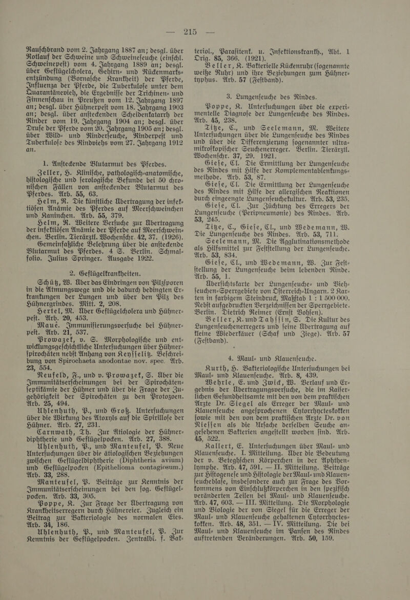 Rotlauf der Schweine und Schweineſeuche leinſchl. Schweinepeit) vom 4. Jahrgang 1889 an; desgl. über Geflügelcholera, Gehirn- und Rückenmaris— entzündung (Bornajhe Krankheit) der Pferde, Influenza der Pferde, die Tuberfulofe unter dem Quarantänevieh, die Ergebniſſe der Trichinen- und Finnenſchau in Preußen vom 12. Jahrgang 1897 an; desgl. über Hühnerpejt vom 18. Jahrgang 1903 an; desgl. über anitedenden Scheidenfatarrh der Rinder vom 19. Jahrgang 1904 an; desgl. über Drufe der Pferde vom 20. Jahrgang 1905 an; desgl. über MWild- und NRinderjeuche, Rinderpejt und Tuberkuloſe des Rindviehs vom 27. Jahrgang 1912 an. 1. Anjtedende Blutarmut des Pferdes. Zeller, 9. Kliniſche, pathologiſch-anatomiſche, hiſtologiſche und ſerologiſche Befunde bei 50 chro— niſchen Fällen von anſteckender Blutarmut des Pferdes. Arb. 55, 63. Helm, R. Die künſtliche Übertragung der infek— tiöſen Anämie des Pferdes auf Meerſchweinchen und Kaninchen. Arb. 55, 379. Helm, R. Weitere Verſuche zur Übertragung der infeftiöfen Anämie der Pferde auf Meerichwein- hen. Berlin. Tierärztl. Wochenſchr. 42, 37. (1926). Gemeinfaßliche Belehrung über die anitedende Blutarmut des Pferdes. 4 S. Berlin. Schmal- folio. Julius Springer. Ausgabe 1922. 2. Geflügelfranfheiten. Schütz, W. Über das Eindringen von Pilziporen in die Atmungswege und die dadurch bedingten Er- franfungen der Lungen und über den Pilz des Hühnergrindes. Mitt. 2, 208. Hertel, M. Über Geflügelcholera und Hühner- pejt. Arb. 20, 453. Maue. Smmunilierungsverjuhe bei Hühner- peit. Arb. 21, 537. Prowazef, v. S. Morphologiihe und ent- widlungsgejhiehtlihe Unterfuhungen über Hühner- ſpirochäten nebit Anhang von Keyjjelit. Beſchrei— bung von Spirochaeta anodontae nov. spec. Arb. 23, 554. Neufeld, %., und v. Prowazek, S. Über die Smmunitätserjcheinungen bei der Spirodhäten- jeptifämie der Hühner und über die Frage der Ju: gehörigfeit der Spirochäten zu den Protozoen. Arb. 25, 49. Uhlenhuth, P. und Groß. Unterfuhungen über die Wirkung des Atoxyls auf die Spirilloje der Hühner. Arb. 27, 231. Carnwath, Th. Zur Ütiologie der Hühner: diphtherie und Geflüaelpoden. Arb. 27, 388. Uhlenhuth, P. und Manteufel, P. Neue Unterjuchungen über die ätiologiijhen Beziehungen zwiſchen Geflügeldiphtherie (Diphtheria avium) und Geflügelpoden (Epithelioma contagiosum.) Arb. 33, 288. | Manteufel, PB. Beiträge zur Kenntnis der Smmunitätserfheinungen bei der jog. Geflügel- pocken. Arb. 33, 305. Poppe, K. Zur Frage der Übertragung von Krankheitserregern durch Hühnereier. Zugleid ein Beitrag zur Bakteriologie des normalen Eies. Arb. 34, 186. Uhlenhuth, B., und Manteufel, P. Zur Kenntnis der Geflügelpoden. Zentralbi. f. Bak— Orig. 85, 366. (1921). Beller, K. Bakterielle Kückenruhr (fogenannte weiße Ruhr) und ihre Beziehungen zum Hühner: typhus. Arb. 57 (Feitband). 3. Lungenjeuche des Rindes. Poppe, 8. Unterfuhungen über die experi- mentelle Diagnoje der Lungenjeuche des Rindes. Arb. A5, 238, Tiße, ©, und Seelemann, M. Weitere Unterfuhungen über die Lungenjeuche des Rindes und über die Differenzierung jogenannter ultra- mikroſkopiſcher Seuchenerreger. Berlin. Tierärztl. Wochenſchr. 37, 29. 1921. Gieſe, CI. Die Ermittlung der Lungenſeuche des NRindes mit Hilfe der Komplementablenfungs- meihode. Arb. 53, 87. Gieje, Cl. Die Ermittlung der Lungenjeuhe des Rindes mit Hilfe der allergijchen Reaktionen durch eingeengte Lungenfeuchefultur. Arb. 53, 235. Gieje, Cl. Zur Zühtung des Erregers der Lungenſeuche (PBeripneumonie) des Rindes. Arb. ‚ 245. Tiße, C. Gieje, EL, und Wedemann, W. Die Lungenjeuhe des Rindes. Arb. 53, 711. Seelemann, M. Die Agglutinationsmethode als Hilfsmittel zur Fejtitellung der Lungenjeude. Arb. 53, 834. Gieje, EL, und Wedemann, W. Zur Feit- itellung der Lungenſeuche beim lebenden Rinde. Arb. 55, 1. Überlichtsfarte der Qungenjeuhe- und Vieh- jeuchen=Sperrgebiete von Öfterreih-Ungarn. 2 Kar— ten in farbigem Steindrud, Maßjtab 1 : 1500 000. Nebit aufgedrudten Verzeichnifjen der Sperrgebiete. Berlin. Dietrich Reimer (Ernſt Bohfen). Beller,K.und Tahſſin, S. Die Kultur des Lungenjeuchenerregers und feine Übertragung auf feine Wiederkäuer (Schaf und Ziege). Arb. 57 (Feitband). 4. Maul- und Klauenjeude. Kurth, 9. Bakteriologiſche Unterfuhungen bei Maul- und Klauenjeuhe. Arb. 8, 439. MWehrle, E. und Zwid, W. Berlauf und Er- gebnis der Übertragungsverjuche, die im Kailer- lihen Gejundheitsamte mit den von dem praftilchen Arzte Dr. Siegel als Erreger der Maul: und Klauenjeuhe angeſprochenen Cytorrhycteskokken ſowie mit den von dem praktiſchen Arzte Dr. von Nieſſen als die Arſache derſelben Seuche an— geſehenen Bakterien angeſtellt worden ſind. Arb. 45, 522. Kallert, E. Unterfuhungen über Maul- und Klauenfeuche. I. Mitteilung. Über die Bedeutung der dv. Beteghichen Körperchen in der Aphthen- lymphe. Arb. 47, 591. — II. Mitteilung. Beiträge zur Hiltogeneje und Hiltologie derMaul- und Klauen leucheblaje, insbejondere auch) zur Frage des Vor— fommens von Einſchlußkörperchen in den ſpezifiſch veränderten Teilen bei Maul- und Klauenjeudhe. Arb. 47, 603. — III. Mitteilung. Die Morphologie und Biologie der von Siegel für die Erreger der Maul: und Klauenjeuche gehaltenen Cytorrhyctes- offen. Arb. 48, 351. — IV. Mitteilung. Die bei Maul- und Klauenſeuche im Panſen des Rindes auftretenden Veränderungen. Wrb. 50, 159.