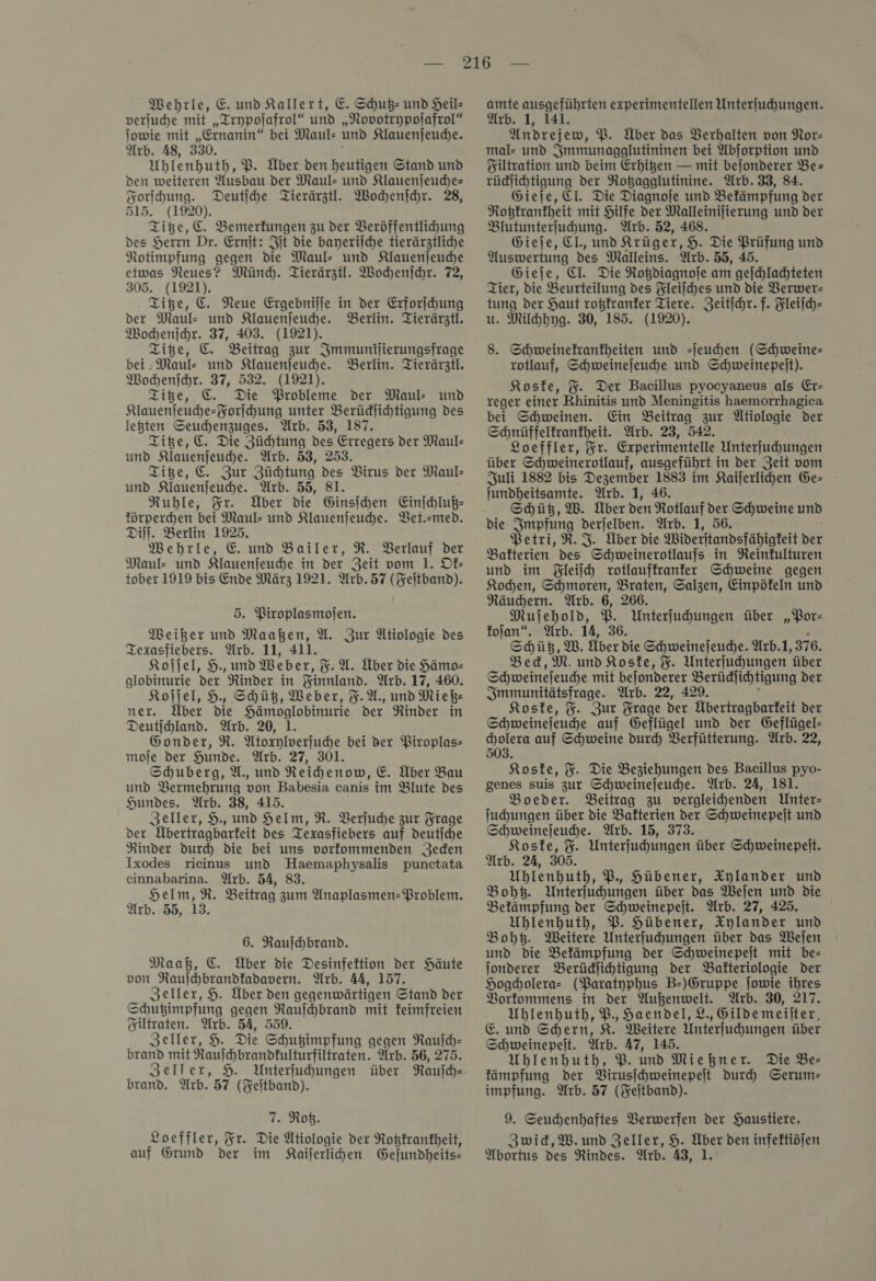 MWehrle, E. und Kallert, E. Schuß- und Heil- verjuhe mit „Trypoſafrol“ und „Novotrypolafrol“ ſowie mit „Ernanin“ bei Maul- und Klauenjeude. Arb. 48, 330. Uhlenhuth, P. Über den heutigen Stand und den weiteren Ausbau der Maul- und Klauenjeuche- Forihung. Deutihe Tierärztl. Wochenſchr. 28 515. Titze, C. Bemerkungen zu der Veröffentlihung des Herrn Dr. Ernit: Fit die bayerilche tierärztliche Notimpfung gegen die Maul- und Klauenſeuche etwas Neues? Münd. Tierärztl. Wochenſchr. 72, 305. (1921). Titze, €. Neue Ergebnilje in der Erforſchung der Maul: und Klauenjeuhe. Berlin. Tierärztl. Wochenſchr. 37, 403. (1921). Titze, C. Beitrag zur Jmmunilierungsfrage bei ‚Maul: und Klauenjeuhe. Berlin. Tierärztl. Wochenſchr. 37, 532. (1921). Titze, C. Die Probleme der Maul- und Klauenſeuche-Forſchung unter Berüdlihtigung des legten Seuchenzuges. Arb. 53, 187. Titze, C. Die Züchtung * re der Maul: und Klauenjeudhe. Arb. 53, Ziße, C. Zur Züchtung * Virus der Maul⸗ und Klauenfeuche. Arb. 55, 81. Ruble, Ir. Über die Ginsihen Einſchluß— förperchen bei Maul- und Klauenſeuche. Vet.med. Dill. Berlin 1925. Mehrle, E und Bailer, R. Berlauf der Maul: und Klauenjeuhe in der Zeit vom 1. Ok— tober 1919 bis Ende März 1921. Arb.57 (Feitband). 5. Piroplasmojen. Weißer und Maaßen, U. Zur Ätiologie des Texasfiebers. Arb. 11, 411. Koljel, H., und Weber, F. X. Über die Hämo- globinurie der Rinder in Yinnland. Arb. 17, 460. Koljel, H. Shüß, Weber, F. A., und MieB- ner. Über Die Re der Rinder in Deutſchland. Arb. 20, 1. Gonder, R. Alorylverſuche bei der Piroplas- moje der Hunde. Arb. 27, 301. Schuberg, A., und Reihenow, €. Über Bau und Vermehrung von Babesia canis im Blute des Hundes. Wrb. 38, 415. Zeller, 9., und Helm, R. Verſuche zur Frage der Übertragbarteit Des Texasfiebers auf deutſche Rinder durch Die bei uns vorfommenden Jeden Ixodes rieinus und Haemaphysalis punctata cinnabarina. Arb. 54, 83. Helm, R. Beitrag zum Anaplasmen- Problem. Arb. 55, 13. 6. Rauſchbrand. Maaß, C. Über die Desinfektion der Häute von Raujhbrandfadavern. Arb. 44, 157. Zeller, 9. Über den gegenwärtigen Stand der Schubimpfung gegen Rauſchbrand mit feimfreien Yiltraten. Arb. 54, 559. Zeller, 9. Die Schugimpfung gegen Rauſch— brand mit Raufhbrandkulturfiltraten. Arb. 56, 275. Zeller, 9 Unterfuhungen über Raufh- brand. Arb. 57 (Feitband). T. Rob. Loeffler, Fr. Die Ätiologie der Rotzkrankheit, auf Grund der im Kaiſerlichen Gejundheits- amte ausgeführten experimentellen Unterfuchungen. Arb. 1, 141. Andrejew, PB. Über das Verhalten von Nor- mal- und Smmunagglutininen bei Abjorption und Yıiltration und beim Erhigen — mit bejonderer Be— rüdlihtigung der Rotagglutinine. Arb. 33, 84. Gieje, EI. Die Diagnoje und Bekämpfung der Rotzkrankheit mit Hilfe der Malleinilierung und der Blutunterfuhung. Arb. 52, 468. Gieje, EI., und Krüger, 9. Die Prüfung und Auswertung des Malleins. Arb. 55, 45. Gieje, El. Die Rotdiagnoje am geſchlachteten Tier, die Beurteilung des Fleiſches und die Verwer— tung der Haut roßfranfer Tiere. Zeitihr. f. Fleifch- u. Milhhyg. 30, 185. (1920). 8. Schweinefranfheiten und -ſeuchen (Schweine- rotlauf, Schweinejeuche und Schweinepeit). Koste, %. Der Bacillus pyocyaneus als Er— reger einer Rhinitis und Meningitis haemorrhagica bei Schweinen. Ein Beitrag zur Ütiologie der Schnüffelfranfheit. Arb. 23, 542. Loeffler, Fr. Experimentelle Unterfuhungen über Schweinerotlauf, ausgeführt in der Zeit vom Juli 1882 bis Dezember 1883 im Kaijerlichen Ge- jundheitsamte. Arb. 1, 46. Schütz, W. Über den Rotlauf der Schweine und die Impfung derjelben. Arb. 1, 56. Petri, R. J. Über die Mideritandsfähigkeit ve Bafterien des one in Reintulturen und im Fleiſch rotlauffranfer Schweine gegen Kochen, Schmoren, Braten, Salzen, Einpöfeln und Räudern. Arb. 6, 266. Mujehold, 2 Unterfuhungen über „Por— Iojan“. Arb. 14, Shüß, M. Toer die Schweinejeudhe. Arb.1, 376. Bed,M. und Koske, F. Unterfuhungen über Schweinefeuche mit befonberer erhal Hai der Immunitätsfrage. Arb. 22, Koste, %. Zur Frage ie bertragbarkeit der Schweinejeuhe auf Geflügel und der Geflügel- cholera auf Schweine durch Verfütterung. Arb. 22, 503. Koske, %. Die Beziehungen des Bacillus pyo- genes suis zur Schweinejeuche. Arb. 24, 181. Boeder. Beitrag zu vergleichenden Unter- fuhungen über die Bakterien der Schweinepeit und Schweinejeudhe. Arb. 15, 373. Koske, F. Unterfuhungen über Schweinepelt. Arb. 24, 305. Uhlenhuth, P. Hübener, Xylander und Bohtz. Unterfuhungen über das Wejen und die Befämpfung der Schweinepeit. Arb. 27, 425. Uhlenhuth, P. Hübener, Xylander und Boht. Weitere Unterfuhungen über das Weſen und die Befämpfung der Schweinepejt mit be= jonderer Berüdlihtigung der Balteriologie der Hogcholera- (Paratyphus B-)Gruppe jowie ihres Vorkommens in der Außenwelt. Arb. 30, 217. Ublenhuth, B., Haendel, 2.,Gildemeilter, E. und Schern, K. Weitere Unterfuhungen über Schweinepeit. Arb. 47, 145. Uhlenhuth, PB. und Miehner. Die Be- fampfung der Virusſchweinepeſt durch Serum— impfung. Arb. 57 (Feſtband). 9. Seuchenhaftes Verwerfen der Haustiere. Zwick, W. und Zeller, 9. — den infektiöſen Abortus des Rindes. Arb. 43,