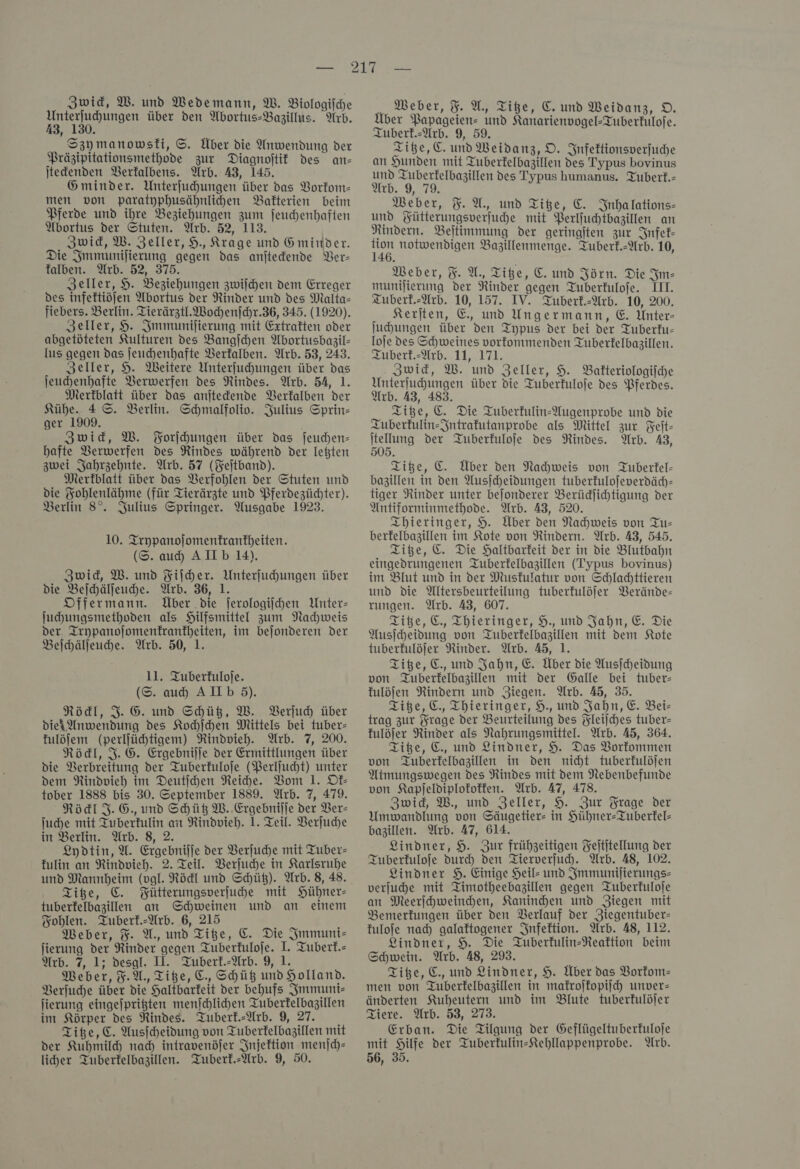 aan über den Abortus-Bazillus. Arb. i x Szymanowsfi, ©. Über die Anwendung der Präzipitationsmethode zur Diagnoftif des an- jtedenden Berfalbens. Arb. 43, 145. Gminder. Unterfuhungen über das Vorkom— men von paratyphusähnlichen Bakterien beim Pferde und ihre Beziehungen zum jeuchenhaften Abortus der Stuten. Arb. 52, 113. Zwid, W. Zeller, 9, Krage und G minder. Die Jmmunijierung gegen das anjtedende Ver— falben. Arb. 52, 375. Zeller, 9. Beziehungen zwiſchen dem Erreger des infettiöfen Abortus der Rinder und des Malta- fiebers. Berlin. Tierärztl. Wochenſchr. 36, 345. (1920). Zeller, 9. Immuniſierung mit Extratten oder abgetöteten Kulturen des Bangſchen Abortusbagil- lus gegen das ſeuchenhafte Verkalben. Arb. 53, 243. Zeller, 9. Weitere Unterfuhungen über das jeuchenhafte Verwerfen des Rindes. Arb. 54, 1. Merkblatt über das anitedende Berfalben der Kühe. 4 ©. Berlin. Schmalfoliv. Julius Sprin- ger 1909. Zwid, W. Forſchungen über das jeuchen- hafte VBerwerfen des Rindes während der Ießten zwei Jahrzehnte. Arb. 57 (Feſtband). Merkblatt über das VBerfohlen der Stuten und die Fohlenlähme (für Tierärzte und Pferdezüchter). Berlin 8°. Julius Springer. Ausgabe 1923. 10. Trypanojomenfranfheiten. (S. au AIID 14). Zwid, W. und Fiſcher. Unterfuhungen über die Beihälfeuhe. Arb. 36, 1. DOffermann. Über die ferologifhen Unter- juhungsmethoden als Hilfsmittel zum Nachweis der, Trnpanojomenfranfheiten, im bejonderen der Beſchälſeuche. Arb. 50, 1. 11. Tuberfulofe. (S. au AIIb 5). Röckl, 3.6. und Shüß, W. Verſuch über diek Anwendung des Kochſchen Mittels bei tuber- kulöſem (perlfühtigem) Rindvieh. Arb. 7, 200. Röckl, 3. 6. Ergebnijje der Ermittlungen über die Verbreitung der Tuberfuloje (Perlſucht) unter dem Nindvieh im Deutihen Reihe. Vom 1. Of tober 1888 bis 30. September 1889. Arb. 7, 479. Röckl J. G., und Schütz W. Ergebniſſe der Ver— ſuche mit Tuberkulin an Rindvieh. J. Teil. Verſuche in Berlin. Arb. 8, 2. Lydtin, A. Ergebniſſe der Verſuche mit Tuber— kulin an Rindvieh. 2. Teil. Verſuche in Karlsruhe Tiße, C. Fütterungsverfuhe mit Hühner- tuberfelbazillen an Schweinen und an einem Bohlen. Tuberf.-Arb. 6, 215 Weber, %. A., und Tiße, C. Die Immuni— jierung der Rinder gegen Tuberfulofe. I. Tuberf.= Arb. 7, 1; desgl. Il. Tuberf.-Arb. 9, 1. Meber, F. A., Titze, C., Shüb und Holland. Berfuche über die Haltbarkeit der behufs Immuni— jierung eingefprigten menſchlichen Tuberfelbagillen im Körper des Rindes. Tuberk.-Arb. 9, 27. Titze, C. Ausſcheidung von Tuberfelbagillen mit der Kuhmild nah intravenöſer Injeftion menſch— liher Tuberfelbazillen. Tuberf.-Arb. 9, 50. Über Papageien= und Kanarienvogel-Tuberfulofe. Zuberf.-Arb. 9, 59. Titze, EC. und Weidanz, O. Infektionsverjuche an Hunden mit Tuberfelbazillen des Typus bovinus und Tuberfelbazillen des Typus humanus. Tuberf.- Arb. 9, 79. Weber, %. A., und Tite, €. Inhalations- und Fütterungsverfuhe mit Perlfuchtbazillen an Rindern. Beltimmung der geringiten zur Infek— * notwendigen Bazillenmenge. Tuberk.-Arb. 10, Weber, 3. U, Tite, €. und Jörn. Die Im— munijierung der Rinder gegen Tuberfulofe. III. Zuberf.-Arb. 10, 157. IV. Tuberk.-Arb. 10, 200. Kerjten, E, und Ungermann, €. Unter- ſuchungen über den Typus der bei der Tuberfu- Ioje des Schweines vorfommenden Tuberfelbagillen. Zuberf.-Arh. 11, 171. Zwick, W. und Zeller, 9. Bakteriologijche Umterfuhungen über die Tuberfulofe des Pferdes. Arb. 43, 483, Titze, C. Die Tuberfulin-Wugenprobe und die Zuberfulin-Jntrafutanprobe als Mittel zur Feit- — der Tuberkuloſe des Rindes. Arb. 43, Titze, C. Aber den Nachweis von Tuberkel— bazillen in den Ausſcheidungen tuberkuloſeverdäch— tiger Rinder unter beſonderer Berückſichtigung der Antiforminmethode. Arb. 43, 520. Thieringer, H. Über den Nachweis von Tu— berkelbazillen im Kote von Rindern. Arb. 43, 545. Titze, C. Die Haltbarkeit der in die Blutbahn eingedrungenen Tuberkelbazillen (Typus bovinus) im Blut und in der Muskulatur von Schlachttieren und die Altersbeurteilung tuberkulöſer Verände— rungen. Arb. 43, 607. Titze, &amp;., Thieringer, H. und Jahn, E. Die Ausſcheidung von Tuberkelbazillen mit dem Kote tuberkulöſer Rinder. Arb. 45, 1. Titze, C. und Jahn, E. Über die Ausſcheidung von Tuberkelbazillen mit der Galle bei tuber— kulöſen Rindern und Ziegen. Arb. 45, 35. Tiße, C., Thieringer, 9., und Jahn, E. Bei- trag zur Frage der Beurteilung des Fleijches tuber- fulöfer Rinder als Nahrungsmittel. Arb. 45, 364. Tiße, E., und Lindner, 9. Das Vorkommen von Quberfelbazillen in den nicht tuberfulöjen Atmungswegen des Rindes mit dem Nebenbefunde von Kapjeldiplofoffen. Arb. 47, 478. Zwid, W., und Zeller, 9. Zur Frage der Umwandlung von Säugetier- in Hühner-Tuberfel- bazillen. Arb. 47, 614. Lindner, 9. Zur frühzeitigen Feititellung der Tuberkuloſe Durch den Tierverfuh. Arb. 48, 102. Lindner 9. Einige Heil: und Immuniſierungs— verfuhe mit Timotheebagillen gegen Tuberfulofe an Meerihweindhen, Kanindhen und Ziegen mit Bemerkungen über den Berlauf der Ziegentuber- fulofe nad) galaftogener Infektion. Arb. 48, 112. Lindner, H. Die Tuberfulin-Reaftion beim Schwein. Arb. 48, 293. Tiße, E., und Lindner, 9. Über das Vorkom— men von Tuberfelbazillen in makroſkopiſch unver änderten Kubeutern und im Blute tuberfulöjer Tiere. Arb. 53, 273. Erban. Die Tilgung der Geflügeltuberfulofe mit Hilfe der TuberkulinsKtehllappenprobe. Arb. 56, 35.