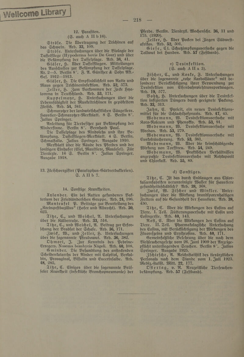 | — 12. Paraſiten. (S. auch A IIb16). Ströſe. Die Übertragung der Trichinen auf das Schwein. Arb. 33, 109. Ströfe. Unterfuhungen über die Biologie der Dalfelfliege (Hypoderma bovis De Geer) und über die Befämpfung der Dajjelplage. Arb. 34, 41. Gläjer, H. Über Dajfelfliegen. Mitteilungen des Ausjchufes zur Bekämpfung der Daljelplage. Nr. 2—5. Berlin 8°. F. X. Günther &amp; Sohn Att.- Gef. 1912—1913. Gläjer, 9. Die Empfindlichfeit von Ratte und Zeller, 9. Zum Vorfommen der Jede Hya— lomma in Deutſchland. Arb. 53, 171. Kuppelmapyr, 9. Unterfuchungen über die Lebensfähigteit der Musteltrihinen in gepöfeltem Fleiſch. Arb. 54, 341. Schmaroger der landwirtichaftlihen Säugetiere. Haustier-Schmaroßer-Merkblatt. 8 ©. Berlin 8°. Julius Springer. Anleitung für Tierbeliger zur Bekämpfung der Ninderfinne. Berlin 8°. Bernhard Paul. Die Dafjelplage des Rindviehs und ihre Be— kämpfung. Dajjelfliegen-Merfblatt. 4 ©. Berlin. Schmalfolivo. Julius Springer. Ausgabe 1910. Merkblatt über die Räude des Pferdes und der ſonſtigen Einhufer (Ejel, Maultiere, Maulejel). Für Tierärzte. 16 ©. Berlin 8°. Julius Springer. Ausgabe 1918. 13. Fleifchvergifter (Paratyphus-Gärtnerbafterien). SH AILBby,. 14. Sonjtige Krankheiten. Xylander. Ein bei Ratten gefundenes Bal- terium der Friedländerjchen Gruppe. Arb. 24, 196. Manteufel. PB. Beiträge zur Beurteilung des — (Hofer und Albrecht). Arb. 30, 623. Titze, C., und Weichel, U. Unterfuhungen über die Kälberruhr. Arb. 33, 516. Titze, C. und Weichel, U. Beitrag zur Erfor— ſchung der Bradfot der Schafe. Arb. 36, 171. Zwick, W., und Zeller, 9. Unterfuhungen über die jogenannte Pjeudowut. Arb. 36, 382. Ohmori, J. Zur Kenntnis des Pebrine- Erregers. Nosema bombyeis Nägeli. Arb. 40, 108. Gminder. Die Behandlung des anjtedenden Scheidentatarrhs der Rinder mit Colpitol, Verkal— bin, Provaginol, Biljulin und Eucerinfalbe. Arb. 18, 285. Titze, &amp;. Einiges über die Jogenannte Brüſ— jeler Krankheit (infektiöfe Bronchopneumonie) der Pferde. Berlin. Tierärztl. Wochenſchr. 36, 11 und 175. (1920). Zeller, H. Über Boden bei Ziegen Südweſt— afrifas. Arb. 52, 501. Giefe, El. Schußimpfungsverfuche gegen die Tollwut bei Hunden. Arb. 57 (Feſtband). c) Desinfettion. (©. au Alla 3). Fiſcher, E., und Koske, F. Unterfuhungen über die Jogenannte „rohe Karboljäure“ mit be= jonderer Berüdjlihtigung ihrer Verwendung zur Desinfektion von Eijenbahnviehtransportwagen. Arb. 19, 577. Bohtz, H. Unterfuchungen über die Desinfet- tion infizierten Düngers durd geeignete Packung. Arb. 33, 313. Jahn, E. Pyricit, ein neues Desinfektions- mittel für die Schlahthofpraxis. Arb. 47, 45. Medemann, W. Desinfektionsverjuche mit Koro-Noleum und Phenokko. Arb. 53, 91. Medemann, W. Desinfektionsverfuhe mit Diredan. Arb. 53, 279. Medemann, W. Desinfettionsverjuche mit Eusfolräucherung. Arb. 53, 381. Medemann, W. Über die feimfchädigende Wirkung von Torfitreu. Arb. 54, 249. Medemann, W. Praktiſchen Berhältnijfen angepaßte Desinfektionsverfuhe mit Rohkaporit und Chlorfalt. Arb. 55, 89. d) Sonitiges. Tiße, €. Iſt das durch Endlaugen aus Chlor- faliumfabrifen verunreinigte Waller für Haustiere geſundheitsſchädlich? Arb. 38, 368. Zwid, W. Fiſcher und Winkler. Unter- juhungen über die Wirkung brandjporenhaltigen Futters auf die Gefundheit der Haustiere. Arb. 38, 450. ö Tiße, &amp;. Über die Wirkungen des Eofins auf Tiere. 1. Teil. Fütterungsverjuchhe mit Eofin und Eojingerjte. Arb. 40, 143. Roſt, E Über die Wirkungen des Eofins auf Tiere. II. Teil. Pharmakologiſche Unterfuhung des Eoſins, mit Berüdlihtigung der Wirkungen des Fluoreſzeins und Erythrojins. Arb. 40, 171. Gemeinfaßlihe Belehrung über die nah dem Biehfeuchengeleße vom 26. Juni 1909 der Anzeige- pflicht unterliegenden Seuchen. Berlin 8°. Julius Springer. Ausgabe 1925. Zſchieſche, U. Reichsitatijtit des tierärztlichen Perjonals nad) dem Stande vom 1. Juli 1923, Mediz.sItatiit. Mitt. 22, 177. Dftertag, v. R. Neugzeitlihe Tierfeuchen- befämpfung. Arb. 57 (Feitband). 