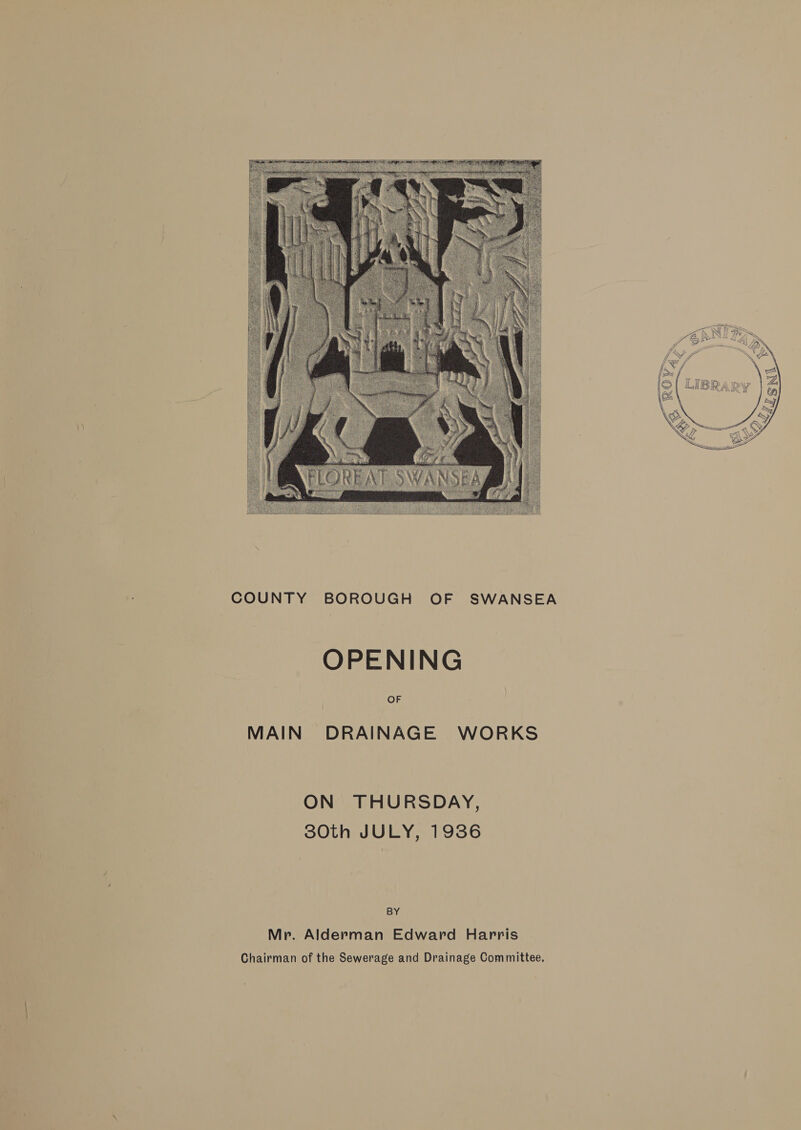  COUNTY BOROUGH OF SWANSEA OPENING OF MAIN DRAINAGE WORKS ON THURSDAY, 80th JULY, 1936 BY Mr. Alderman Edward Harris Chairman of the Sewerage and Drainage Committee,