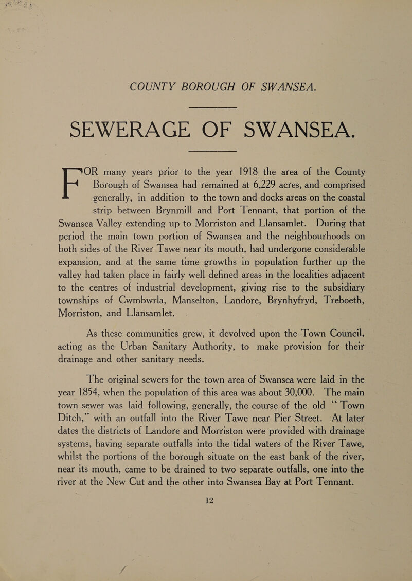 SEWERAGE OF SWANSEA. OR many years prior to the year 1918 the area of the County Borough of Swansea had remained at 6,229 acres, and comprised © generally, in addition to the town and docks areas on the coastal strip between Brynmill and Port Tennant, that portion of the Swansea Valley extending up to Morriston and Llansamlet. During that period the main town portion of Swansea and the neighbourhoods on both sides of the River Tawe near its mouth, had undergone considerable expansion, and at the same time growths in population further up the valley had taken place in fairly well defined areas in the localities adjacent to the centres of industrial development, giving rise to the subsidiary townships of Cwmbwrla, Manselton, Landore, Brynhyfryd, Treboeth, Morriston, and Llansamlet. As these communities grew, it devolved upon the Town Council, acting as the Urban Sanitary Authority, to make provision for their drainage and other sanitary needs. The original sewers for the town area of Swansea were laid in the year 1854, when the population of this area was about 30,000. The main town sewer was laid following, generally, the course of the old ©‘ Town Ditch,’ with an outfall into the River Tawe near Pier Street. At later dates the districts of Landore and Morriston were provided with drainage systems, having separate outfalls into the tidal waters of the River Tawe, whilst the portions of the borough situate on the east bank of the river, near its mouth, came to be drained to two separate outfalls, one into the river at the New Cut and the other into Swansea Bay at Port Tennant.