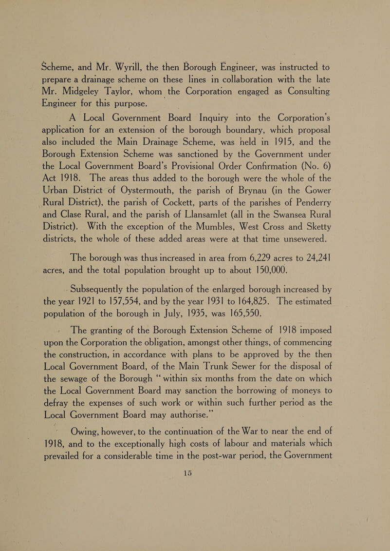 Scheme, and Mr. Wyrill, the then Borough Engineer, was instructed to prepare a drainage scheme on these lines in collaboration with the late Mr. Midgeley Taylor, whom the Corporation engaged as Consulting Engineer for this purpose. A Local Government Board Inquiry into the Corporation's application for an extension of the borough boundary, which proposal also included the Main Drainage Scheme, was held in 1915, and the Borough Extension Scheme was sanctioned by the Government under the Local Government Board’s Provisional Order Confirmation (No. 6) Act 1918. The areas thus added to the borough were the whole of the Urban District of Oystermouth, the parish of Brynau (in the Gower Rural District), the parish of Cockett, parts of the parishes of Penderry and Clase Rural, and the parish of Llansamlet (all in the Swansea Rural District). With the exception of the Mumbles, West Cross and Sketty districts, the whole of these added areas were at that time unsewered. The borough was thus increased in area from 6,229 acres to 24,24] acres, and the total population brought up to about 150,000. - Subsequently the population of the enlarged borough increased by the year 1921 to 157,554, and by the year 1931 to 164,825. ‘The estimated population of the borough in July, 1935, was 165,550. The granting of the Borough Extension Scheme of 1918 imposed upon the Corporation the obligation, amongst other things, of commencing the construction, in accordance with plans to be approved by the then Local Government Board, of the Main Trunk Sewer for the disposal of the sewage of the Borough “ within six months from the date on which the Local Government Board may sanction the borrowing of moneys to defray the expenses of such work or within such further period as the Local Government Board may authorise.’ Owing, however, to the continuation of the War to near the end of 1918, and to the exceptionally high costs of labour and materials which prevailed for a considerable time in the post-war period, the Government