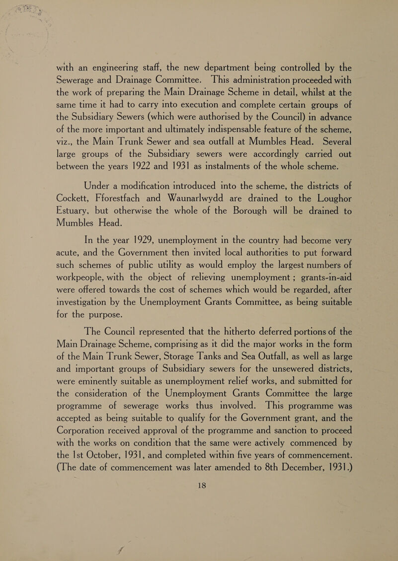 with an engineering staff, the new department being controlled by the Sewerage and Drainage Committee. This administration proceeded with the work of preparing the Main Drainage Scheme in detail, whilst at the same time it had to carry into execution and complete certain groups of the Subsidiary Sewers (which were authorised by the Council) in advance of the more important and ultimately indispensable feature of the scheme, viz., the Main Trunk Sewer and sea outfall at Mumbles Head. Several large groups of the Subsidiary sewers were accordingly carried out between the years 1922 and 1931 as instalments of the whole scheme. Under a modification introduced into the scheme, the districts of Cockett, Fforestfach and Waunarlwydd are drained to the Loughor Estuary, but otherwise the whole of the Borough will be drained to Mumbles Head. In the year 1929, unemployment in the country had become very acute, and the Government then invited local authorities to put forward such schemes of public utility as would employ the largest numbers of workpeople, with the object of relieving unemployment; grants-in-aid were offered towards the cost of schemes which would be regarded, after investigation by the Unemployment Grants Committee, as being suitable for the purpose. The Council represented that the hitherto deferred portions of the Main Drainage Scheme, comprising as it did the major works in the form © of the Main Trunk Sewer, Storage Tanks and Sea Outfall, as well as large and important groups of Subsidiary sewers for the unsewered districts, were eminently suitable as unemployment relief works, and submitted for the consideration of the Unemployment Grants Committee the large programme of sewerage works thus involved. This programme was accepted as being suitable to qualify for the Government grant, and the Corporation received approval of the programme and sanction to proceed with the works on condition that the same were actively commenced by the Ist October, 1931, and completed within five years of commencement. (The date of commencement was later amended to 8th December, 1931.)