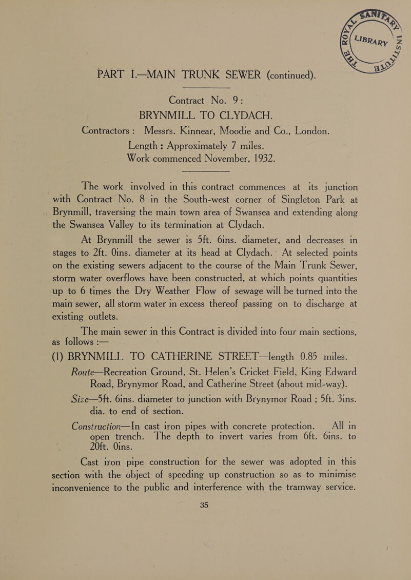 PART I—MAIN TRUNK SEWER (continued). Contract No. 9: BRYNMILL TO CLYDACH. Contractors: Messrs. Kinnear, Moodie and Co., London. Length : Approximately 7 miles. Work commenced November, 1932. The work involved in this contract commences at its junction with Contract No. 8 in the South-west corner of Singleton Park at Brynmill, traversing the main town area of Swansea and extending along the Swansea Valley to its termination at Clydach. At Brynmill the sewer is 5ft. 6ins. diameter, and decreases in stages to 2ft. Oins. diameter at its head at Clydach.’ At selected points on the existing sewers adjacent to the course of the Main Trunk Sewer, storm water overflows have been constructed, at which points quantities up to 6 times the Dry Weather Flow of sewage will be turned into the main sewer, all storm water in excess thereof passing on to discharge at existing outlets. The main sewer 1n this Contract is divided into four main sections, -as follows :— (1) BRYNMILL. TO CATHERINE STREET—length 0.85 miles. Route—Recreation Ground, St. Helen’s Cricket Field, King Edward Road, Brynymor Road, and Catherine Street (about mid-way). Size—5ft. 6ins. diameter to junction with Brynymor Road ; 5ft. 3ins. dia. to end of section. Construction—In cast iron pipes with concrete protection. _ All in open trench. The depth to invert varies from 6ft. 6ins. to 20ft. Oins. Cast iron pipe construction for the sewer was adopted in this section with the object of speeding up construction so as to minimise inconvenience to the public and interference with the tramway service.