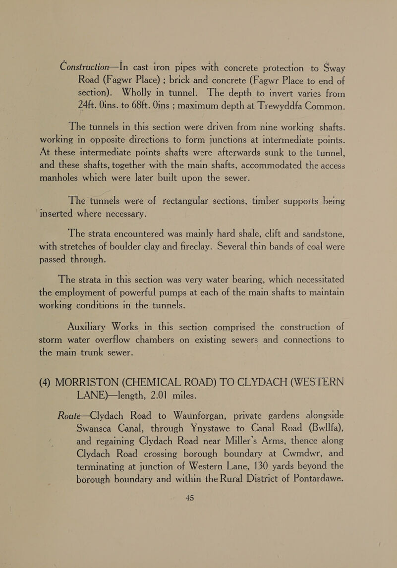 Construction—In cast iron pipes with concrete protection to Sway Road (Fagwr Place) ; brick and concrete (Fagwr Place to end of section). Wholly in tunnel. The depth to invert varies from 24ft. Oins. to 68ft. Oins ; maximum depth at Trewyddfa Common. The tunnels in this section were driven from nine working shafts. working in opposite directions to form junctions at intermediate points. At these intermediate points shafts were afterwards sunk to the tunnel, and these shafts, together with the main shafts, accommodated the access manholes which were later built upon the sewer. The tunnels were of rectangular sections, timber supports being inserted where necessary. The strata encountered was mainly hard shale, clift and sandstone, with stretches of boulder clay and fireclay. Several thin bands of coal were passed through. The strata in this section was very water bearing, which necessitated the employment of powerful pumps at each of the main shafts to maintain working conditions in the tunnels. Auxiliary Works in this section comprised the construction of storm water overflow chambers on existing sewers and connections to the main trunk sewer. (4) MORRISTON (CHEMICAL ROAD) TO CLYDACH (WESTERN LANE)—length, 2.01 miles. Route—Clydach Road to Waunforgan, private gardens alongside Swansea Canal, through Ynystawe to Canal Road (Bwllfa), and regaining Clydach Road near Miller’s Arms, thence along Clydach Road crossing borough boundary at Cwmdwr, and terminating at junction of Western Lane, 130 yards beyond the borough boundary and within the Rural District of Pontardawe.