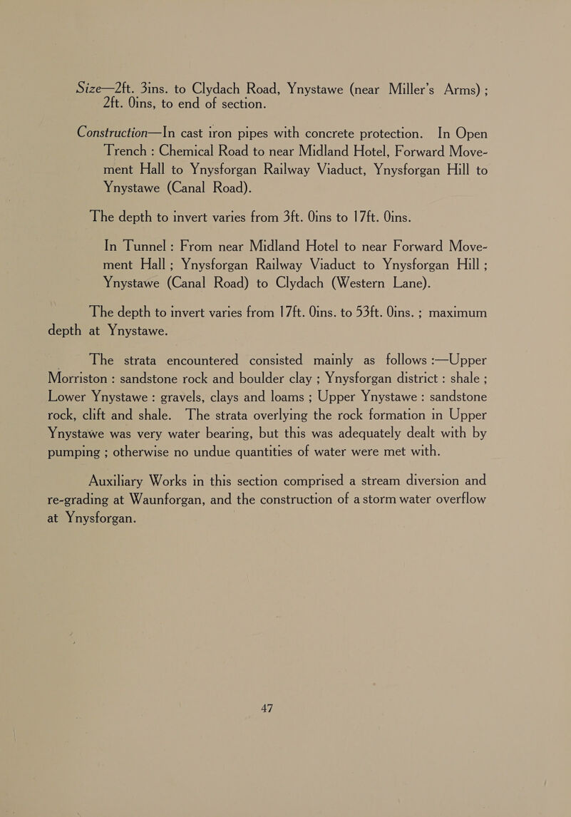 Size—2ft. 3ins. to Clydach Road, Ynystawe (near Miller’s Arms) : 2ft. Oins, to end of section. Construction—In cast iron pipes with concrete protection. In Open Trench : Chemical Road to near Midland Hotel, Forward Move- ment Hall to Ynysforgan Railway Viaduct, Ynysforgan Hill to Ynystawe (Canal Road). The depth to invert varies from 3ft. Oins to 17ft. Oins. In Tunnel : From near Midland Hotel to near Forward Move- ment Hall; Ynysforgan Railway Viaduct to Ynysforgan Hill ; Ynystawe (Canal Road) to Clydach (Western Lane). \ The depth to invert varies from 17ft. Oins. to 53ft. Oins. ; maximum depth at Ynystawe. The strata encountered consisted mainly as follows :—Upper Morriston : sandstone rock and boulder clay ; Ynysforgan district : shale ; Lower Ynystawe : gravels, clays and loams ; Upper Ynystawe : sandstone rock, clift and shale. The strata overlying the rock formation in Upper Ynystawe was very water bearing, but this was adequately dealt with by pumping ; otherwise no undue quantities of water were met with. Auxiliary Works in this section comprised a stream diversion and re-grading at Waunforgan, and the construction of a storm water overflow at Ynysforgan.