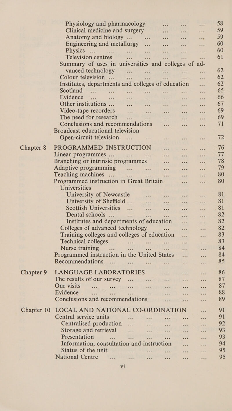 Chapter 8 Chapter 9 Chapter 10 Physiology and pharmacology Clinical medicine and surgery Anatomy and biology ... Engineering and metallurgy Physics te Television centres ; Summary of uses in universities and colleges of ad- vanced technology Colour television ... Institutes, departments and colleges of education Scotland Evidence . Other institutions . Video-tape recorders The need for research Conclusions and recommendations Broadcast educational television Open-circuit television PROGRAMMED INSTRUCTION Linear programmes ... : Branching or intrinsic programmes Adaptive programming Teaching machines ... : me Programmed instruction in Great Britain Universities University of Newcastle University of Sheffield ... Scottish Universities Dental schools ... Institutes and departments of education Colleges of advanced technology ty Training colleges and colleges of education Technical colleges Nurse training Programmed instruction in the United States Recommendations LANGUAGE LABORATORIES The results of our survey Our visits P Evidence . Conclusions and Feconunendanouss LOCAL AND NATIONAL CO-ORDINATION Central service units Centralised production Storage and retrieval Presentation : Information, consultation aint mnetenction Status of the unit National Centre V1