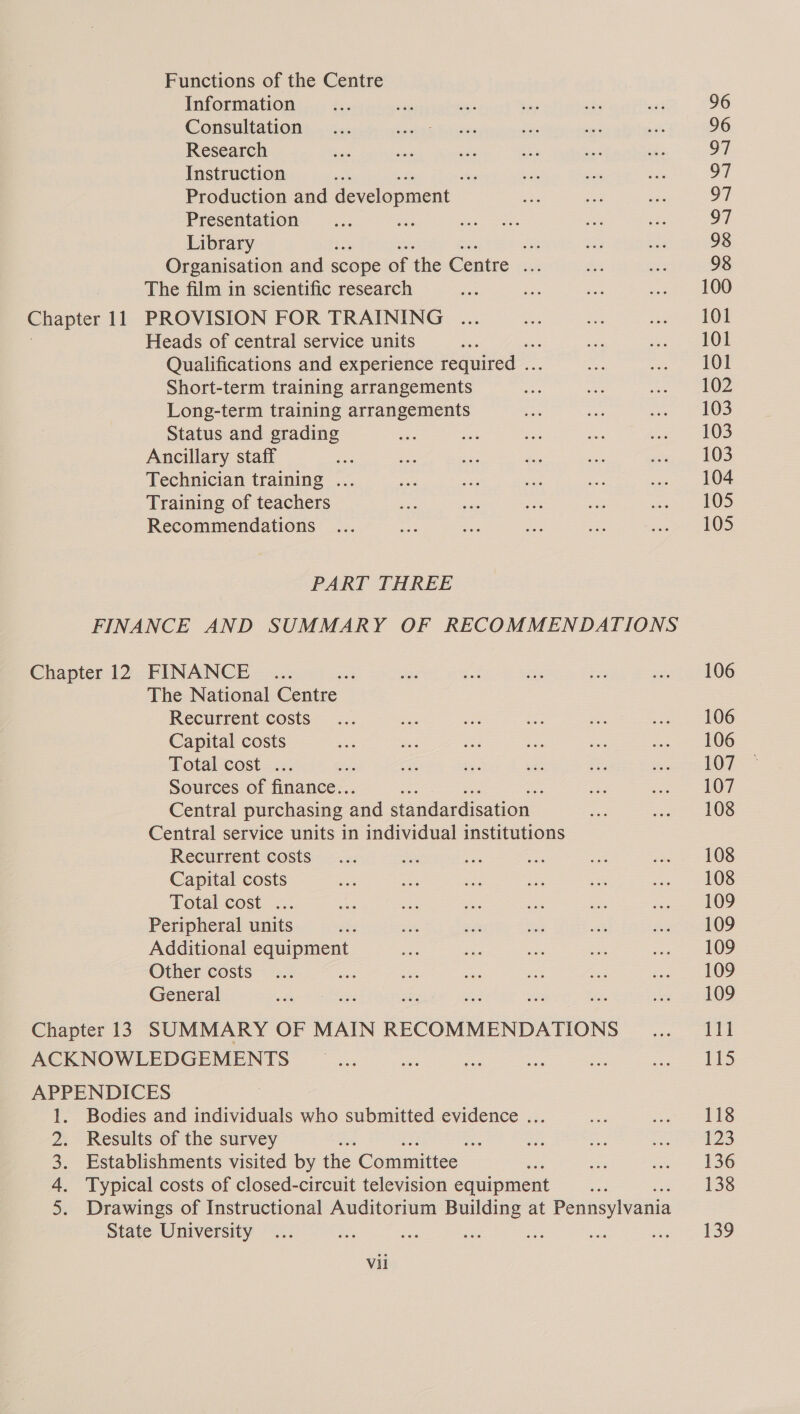 Functions of the Centre Information Consultation Research Instruction 4 os Production and development — Presentation Library ean Organisation and scope of the Centre ie The film in scientific research Heads of central service units i Qualifications and experience required .. Short-term training arrangements Long-term training arrangements Status and grading Ancillary staff Technician training ... Training of teachers Recommendations PART THREE The National ae Recurrent costs Capital costs Total cost ... a Sources of fans? 5 Central purchasing and standardisation Central service units in individual institutions Recurrent costs Capital costs Total cost ... Peripheral units Additional equipment Other costs an General ACKNOWLEDGEMENTS APPENDICES 1. Bodies and individuals who submitted evidence ... 2. Results of the survey - 3. Establishments visited by the Committee , 4. Typical costs of closed-circuit television equipment 5. Drawings of Instructional Auditorium Building at Pennsylvania Vil 106 106 106 107 107 108 108 108 109 109 109 109 109 111 Ags 118 {23 136 138 139