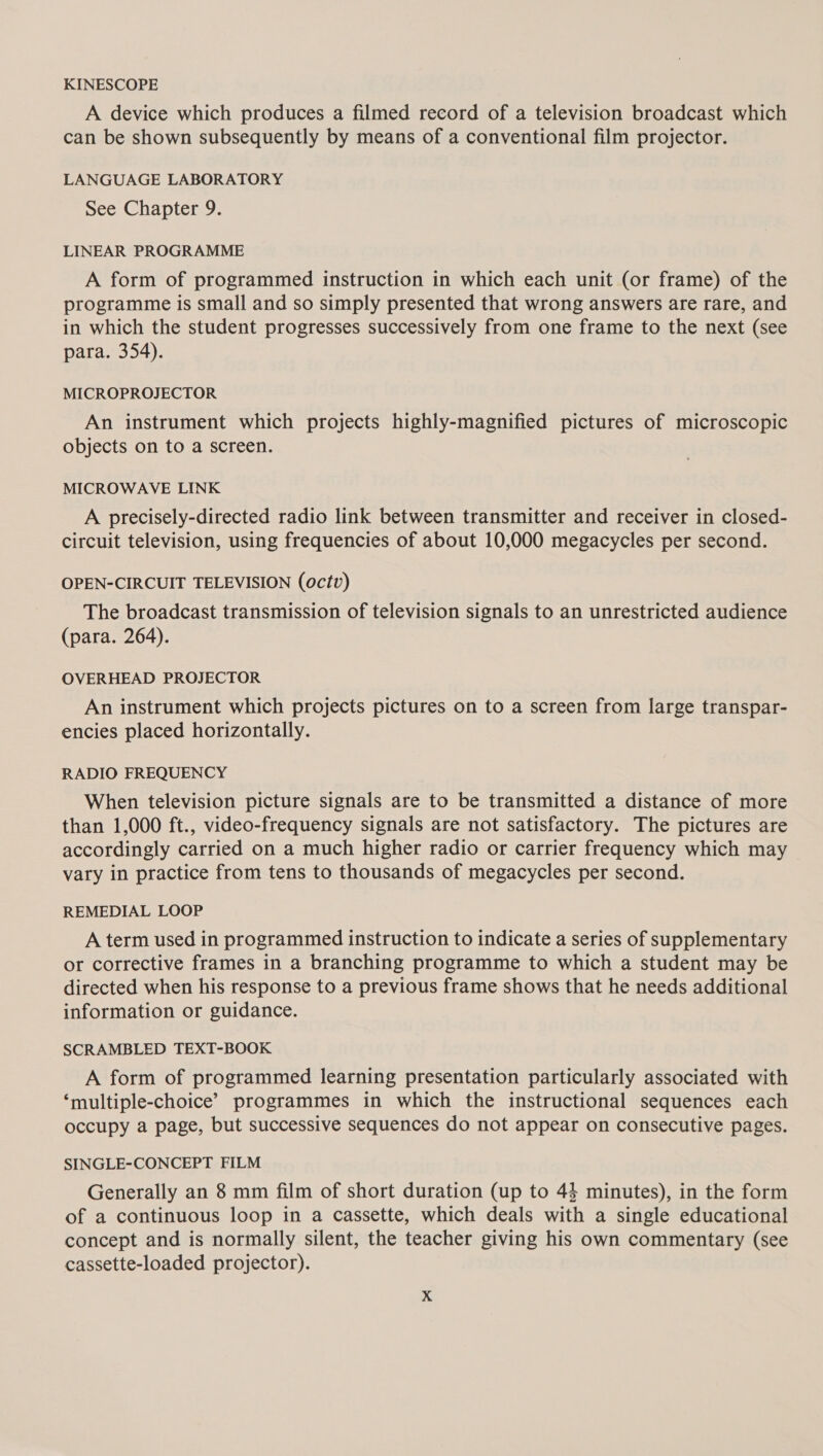 KINESCOPE A device which produces a filmed record of a television broadcast which can be shown subsequently by means of a conventional film projector. LANGUAGE LABORATORY See Chapter 9. LINEAR PROGRAMME A form of programmed instruction in which each unit (or frame) of the programme is small and so simply presented that wrong answers are rare, and in which the student progresses successively from one frame to the next (see para. 354). MICROPROJECTOR An instrument which projects highly-magnified pictures of microscopic objects on to a screen. MICROWAVE LINK A precisely-directed radio link between transmitter and receiver in closed- circuit television, using frequencies of about 10,000 megacycles per second. OPEN-CIRCUIT TELEVISION (octv) The broadcast transmission of television signals to an unrestricted audience (para. 264). OVERHEAD PROJECTOR An instrument which projects pictures on to a screen from large transpar- encies placed horizontally. RADIO FREQUENCY When television picture signals are to be transmitted a distance of more than 1,000 ft., video-frequency signals are not satisfactory. The pictures are accordingly carried on a much higher radio or carrier frequency which may vary in practice from tens to thousands of megacycles per second. REMEDIAL LOOP A term used in programmed instruction to indicate a series of supplementary or corrective frames in a branching programme to which a student may be directed when his response to a previous frame shows that he needs additional information or guidance. SCRAMBLED TEXT-BOOK A form of programmed learning presentation particularly associated with ‘multiple-choice’ programmes in which the instructional sequences each occupy a page, but successive sequences do not appear on consecutive pages. SINGLE-CONCEPT FILM Generally an 8 mm film of short duration (up to 44 minutes), in the form of a continuous loop in a cassette, which deals with a single educational concept and is normally silent, the teacher giving his own commentary (see cassette-loaded projector).