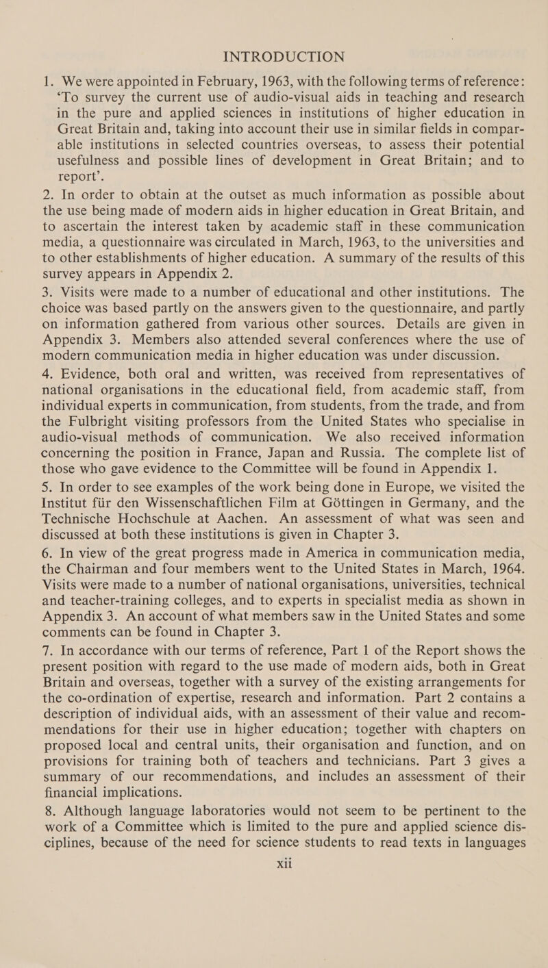 INTRODUCTION 1. We were appointed in February, 1963, with the following terms of reference: “To survey the current use of audio-visual aids in teaching and research in the pure and applied sciences in institutions of higher education in Great Britain and, taking into account their use in similar fields in compar- able institutions in selected countries overseas, to assess their potential usefulness and possible lines of development in Great Britain; and to report’. 2. In order to obtain at the outset as much information as possible about the use being made of modern aids in higher education in Great Britain, and to ascertain the interest taken by academic staff in these communication media, a questionnaire was circulated in March, 1963, to the universities and to other establishments of higher education. A summary of the results of this survey appears in Appendix 2. 3. Visits were made to a number of educational and other institutions. The choice was based partly on the answers given to the questionnaire, and partly on information gathered from various other sources. Details are given in Appendix 3. Members also attended several conferences where the use of modern communication media in higher education was under discussion. 4. Evidence, both oral and written, was received from representatives of national organisations in the educational field, from academic staff, from individual experts in communication, from students, from the trade, and from the Fulbright visiting professors from the United States who specialise in audio-visual methods of communication. We also received information concerning the position in France, Japan and Russia. The complete list of those who gave evidence to the Committee will be found in Appendix 1. 5. In order to see examples of the work being done in Europe, we visited the Institut fiir den Wissenschaftlichen Film at G6dttingen in Germany, and the Technische Hochschule at Aachen. An assessment of what was seen and discussed at both these institutions is given in Chapter 3. 6. In view of the great progress made in America in communication media, the Chairman and four members went to the United States in March, 1964. Visits were made to a number of national organisations, universities, technical and teacher-training colleges, and to experts in specialist media as shown in Appendix 3. An account of what members saw in the United States and some comments can be found in Chapter 3. 7. In accordance with our terms of reference, Part 1 of the Report shows the present position with regard to the use made of modern aids, both in Great Britain and overseas, together with a survey of the existing arrangements for the co-ordination of expertise, research and information. Part 2 contains a description of individual aids, with an assessment of their value and recom- mendations for their use in higher education; together with chapters on proposed local and central units, their organisation and function, and on provisions for training both of teachers and technicians. Part 3 gives a summary of our recommendations, and includes an assessment of their financial implications. 8. Although language laboratories would not seem to be pertinent to the work of a Committee which is limited to the pure and applied science dis- ciplines, because of the need for science students to read texts in languages Xil