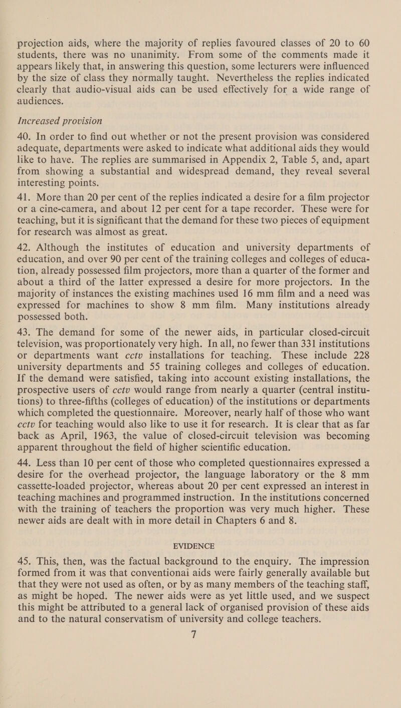 projection aids, where the majority of replies favoured classes of 20 to 60 students, there was no unanimity. From some of the comments made it appears likely that, in answering this question, some lecturers were influenced by the size of class they normally taught. Nevertheless the replies indicated clearly that audio-visual aids can be used effectively for a wide range of audiences. Increased provision 40. In order to find out whether or not the present provision was considered adequate, departments were asked to indicate what additional aids they would like to have. The replies are summarised in Appendix 2, Table 5, and, apart from showing a substantial and widespread demand, they reveal several interesting points. 41. More than 20 per cent of the replies indicated a desire for a film projector or a cine-camera, and about 12 per cent for a tape recorder. These were for teaching, but it is significant that the demand for these two pieces of equipment for research was almost as great. 42. Although the institutes of education and university departments of education, and over 90 per cent of the training colleges and colleges of educa- tion, already possessed film projectors, more than a quarter of the former and about a third of the latter expressed a desire for more projectors. In the majority of instances the existing machines used 16 mm film and a need was expressed for machines to show 8 mm film. Many institutions already possessed both. 43. The demand for some of the newer aids, in particular closed-circuit television, was proportionately very high. In all, no fewer than 331 institutions or departments want cctv installations for teaching. These include 228 university departments and 55 training colleges and colleges of education. If the demand were satisfied, taking into account existing installations, the prospective users of cctv would range from nearly a quarter (central institu- tions) to three-fifths (colleges of education) of the institutions or departments which completed the questionnaire. Moreover, nearly half of those who want cctv for teaching would also like to use it for research. It is clear that as far back as April, 1963, the value of closed-circuit television was becoming apparent throughout the field of higher scientific education. 44. Less than 10 per cent of those who completed questionnaires expressed a desire for the overhead projector, the language laboratory or the 8 mm cassette-loaded projector, whereas about 20 per cent expressed an interest in teaching machines and programmed instruction. In the institutions concerned with the training of teachers the proportion was very much higher. These newer aids are dealt with in more detail in Chapters 6 and 8. EVIDENCE 45. This, then, was the factual background to the enquiry. The impression formed from it was that conventionai aids were fairly generally available but that they were not used as often, or by as many members of the teaching staff, as might be hoped. The newer aids were as yet little used, and we suspect this might be attributed to a general lack of organised provision of these aids and to the natural conservatism of university and college teachers.