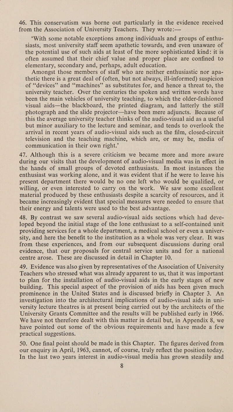 46. This conservatism was borne out particularly in the evidence received from the Association of University Teachers. They wrote:— “With some notable exceptions among individuals and groups of enthu- siasts, most university staff seem apathetic towards, and even unaware of the potential use of such aids at least of the more sophisticated kind: it is often assumed that their chief value and proper place are confined to elementary, secondary and, perhaps, adult education. Amongst those members of staff who are neither enthusiastic nor apa- thetic there is a great deal of (often, but not always, ill-informed) suspicion of “devices” and “‘machines”’ as substitutes for, and hence a threat to, the university teacher. Over the centuries the spoken and written words have been the main vehicles of university teaching, to which the older-fashioned visual aids—the blackboard, the printed diagram, and latterly the still photograph and the slide projector—have been mere adjuncts. Because of this the average university teacher thinks of the audio-visual aid as a useful but minor auxiliary to the lecture and seminar, and tends to overlook the arrival in recent years of audio-visual aids such as the film, closed-circuit television and the teaching machine, which are, or may be, media of communication in their own right.’ 47. Although this is a severe criticism we became more and more aware during our visits that the development of audio-visual media was in effect in the hands of small groups of devoted enthusiasts. In most instances the enthusiast was working alone, and it was evident that if he were to leave his present department there would be no one left who would be qualified, or willing, or even interested to carry on the work. We saw some excellent material produced by these enthusiasts despite a scarcity of resources, and it became increasingly evident that special measures were needed to ensure that their energy and talents were used to the best advantage. 48. By contrast we saw several audio-visual aids sections which had deve- loped beyond the initial stage of the lone enthusiast to a self-contained unit providing services for a whole department, a medical school or even a univer- sity, and here the benefit to the institution as a whole was very clear. It was from these experiences, and from our subsequent discussions during oral evidence, that our proposals for central service units and for a national centre arose. These are discussed in detail in Chapter 10. 49. Evidence was also given by representatives of the Association of University Teachers who stressed what was already apparent to us, that it was important to plan for the installation of audio-visual aids in the early stages of new building. This special aspect of the provision of aids has been given much prominence in the United States and is discussed briefly in Chapter 3. An investigation into the architectural implications of audio-visual aids in uni- versity lecture theatres is at present being carried out by the architects of the University Grants Committee and the results will be published early in 1966. We have not therefore dealt with this matter in detail but, in Appendix 8, we have pointed out some of the obvious requirements and have made a few practical suggestions. 50. One final point should be made in this Chapter. The figures derived from our enquiry in April, 1963, cannot, of course, truly reflect the position today. In the last two years interest in audio-visual media has grown steadily and