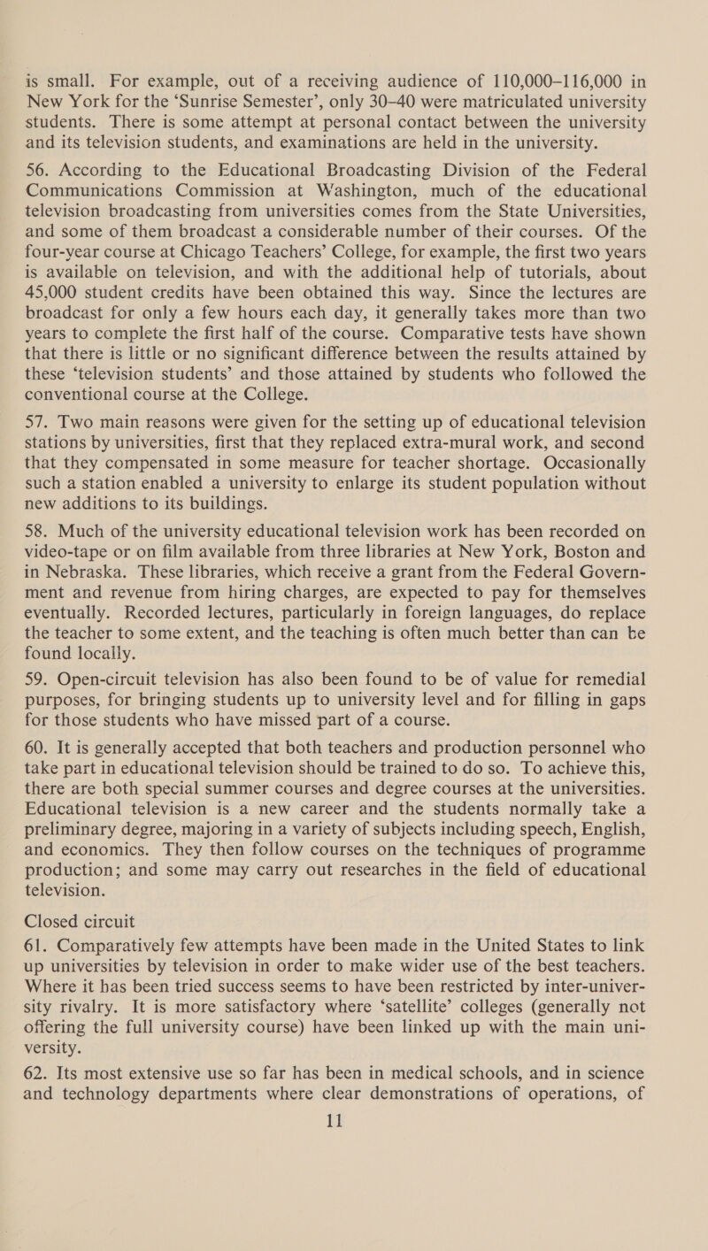 is small. For example, out of a receiving audience of 110,000-116,000 in New York for the ‘Sunrise Semester’, only 30-40 were matriculated university students. There is some attempt at personal contact between the university and its television students, and examinations are held in the university. 56. According to the Educational Broadcasting Division of the Federal Communications Commission at Washington, much of the educational television broadcasting from universities comes from the State Universities, and some of them broadcast a considerable number of their courses. Of the four-year course at Chicago Teachers’ College, for example, the first two years is available on television, and with the additional help of tutorials, about 45,000 student credits have been obtained this way. Since the lectures are broadcast for only a few hours each day, it generally takes more than two years to complete the first half of the course. Comparative tests have shown that there is little or no significant difference between the results attained by these ‘television students’ and those attained by students who followed the conventional course at the College. 57. Two main reasons were given for the setting up of educational television stations by universities, first that they replaced extra-mural work, and second that they compensated in some measure for teacher shortage. Occasionally such a station enabled a university to enlarge its student population without new additions to its buildings. 58. Much of the university educational television work has been recorded on video-tape or on film available from three libraries at New York, Boston and in Nebraska. These libraries, which receive a grant from the Federal Govern- ment and revenue from hiring charges, are expected to pay for themselves eventually. Recorded lectures, particularly in foreign languages, do replace the teacher to some extent, and the teaching is often much better than can be found locally. 59. Open-circuit television has also been found to be of value for remedial purposes, for bringing students up to university level and for filling in gaps for those students who have missed part of a course. 60. It is generally accepted that both teachers and production personnel who take part in educational television should be trained to do so. To achieve this, there are both special summer courses and degree courses at the universities. Educational television is a new career and the students normally take a preliminary degree, majoring in a variety of subjects including speech, English, and economics. They then follow courses on the techniques of programme production; and some may carry out researches in the field of educational television. Closed circuit 61. Comparatively few attempts have been made in the United States to link up universities by television in order to make wider use of the best teachers. Where it bas been tried success seems to have been restricted by inter-univer- sity rivalry. It is more satisfactory where ‘satellite’ colleges (generally not offering the full university course) have been linked up with the main uni- versity. 62. Its most extensive use so far has been in medical schools, and in science and technology departments where clear demonstrations of operations, of