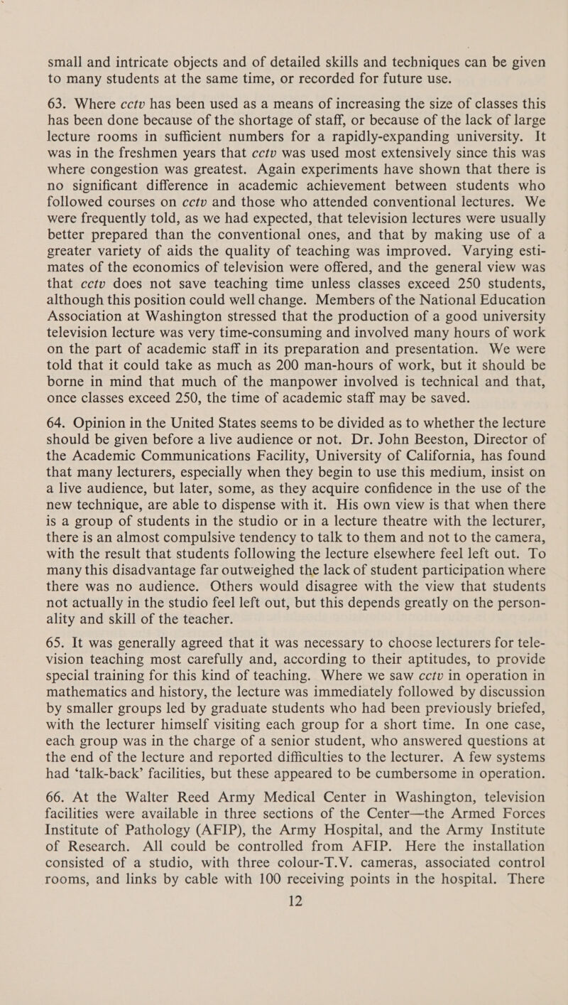 small and intricate objects and of detailed skills and techniques can be given to many students at the same time, or recorded for future use. 63. Where cctv has been used as a means of increasing the size of classes this has been done because of the shortage of staff, or because of the lack of large lecture rooms in sufficient numbers for a rapidly-expanding university. It was in the freshmen years that cctv was used most extensively since this was where congestion was greatest. Again experiments have shown that there is no significant difference in academic achievement between students who followed courses on cctv and those who attended conventional lectures. We were frequently told, as we had expected, that television lectures were usually better prepared than the conventional ones, and that by making use of a greater variety of aids the quality of teaching was improved. Varying esti- mates of the economics of television were offered, and the general view was that cctv does not save teaching time unless classes exceed 250 students, although this position could well change. Members of the National Education Association at Washington stressed that the production of a good university television lecture was very time-consuming and involved many hours of work on the part of academic staff in its preparation and presentation. We were told that it could take as much as 200 man-hours of work, but it should be borne in mind that much of the manpower involved is technical and that, once classes exceed 250, the time of academic staff may be saved. 64. Opinion in the United States seems to be divided as to whether the lecture should be given before a live audience or not. Dr. John Beeston, Director of the Academic Communications Facility, University of California, has found that many lecturers, especially when they begin to use this medium, insist on a live audience, but later, some, as they acquire confidence in the use of the new technique, are able to dispense with it. His own view is that when there is a group of students in the studio or in a lecture theatre with the lecturer, there is an almost compulsive tendency to talk to them and not to the camera, with the result that students following the lecture elsewhere feel left out. To many this disadvantage far outweighed the lack of student participation where there was no audience. Others would disagree with the view that students not actually in the studio feel left out, but this depends greatly on the person- ality and skill of the teacher. 65. It was generally agreed that it was necessary to choose lecturers for tele- vision teaching most carefully and, according to their aptitudes, to provide special training for this kind of teaching. Where we saw cctv in operation in mathematics and history, the lecture was immediately followed by discussion by smaller groups led by graduate students who had been previously briefed, with the lecturer himself visiting each group for a short time. In one case, each group was in the charge of a senior student, who answered questions at the end of the lecture and reported difficulties to the lecturer. A few systems had ‘talk-back’ facilities, but these appeared to be cumbersome in operation. 66. At the Walter Reed Army Medical Center in Washington, television facilities were available in three sections of the Center—the Armed Forces Institute of Pathology (AFIP), the Army Hospital, and the Army Institute of Research. All could be controlled from AFIP. Here the installation consisted of a studio, with three colour-T.V. cameras, associated control rooms, and links by cable with 100 receiving points in the hospital. There