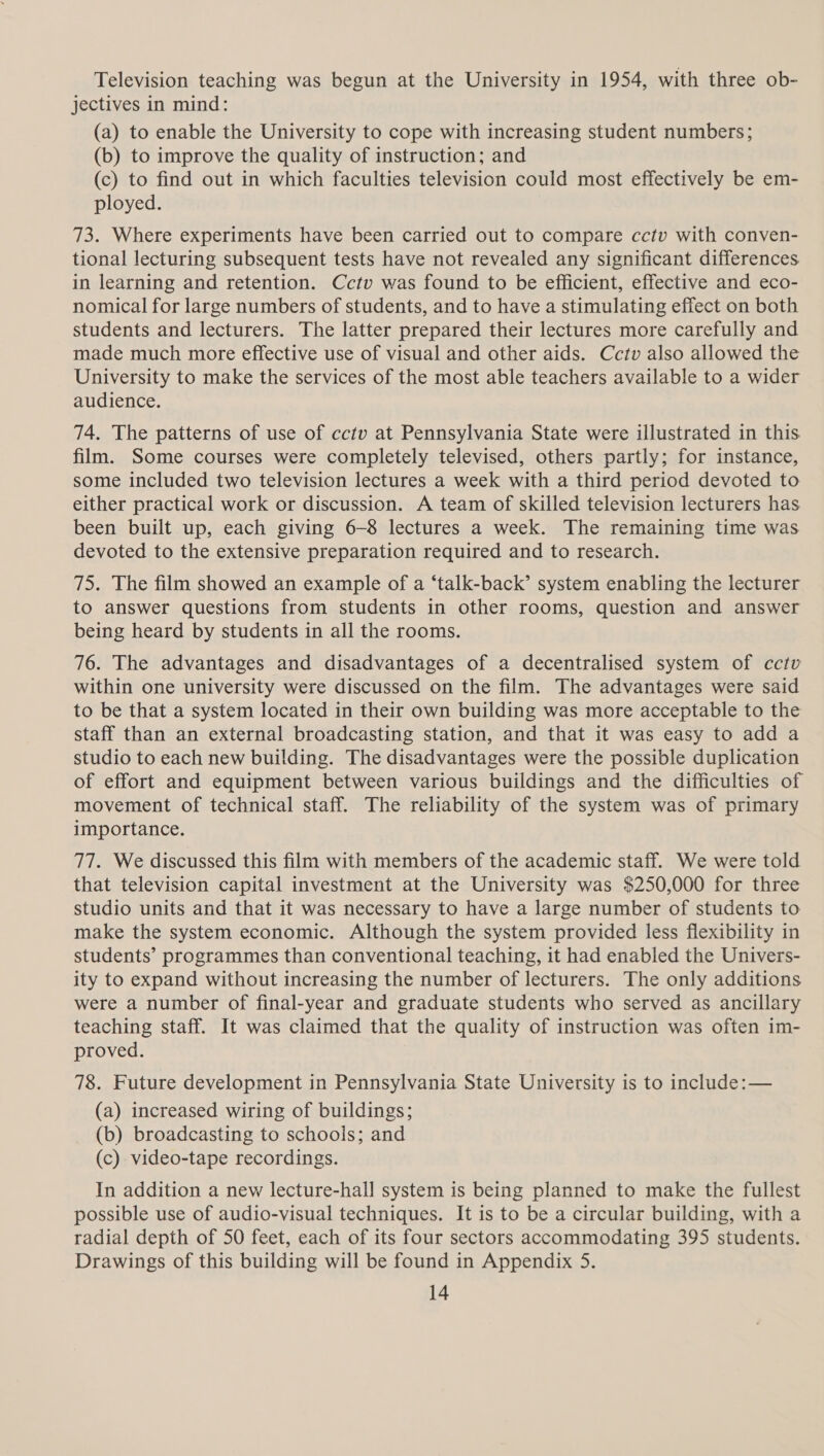 Television teaching was begun at the University in 1954, with three ob- jectives in mind: (a) to enable the University to cope with increasing student numbers; (b) to improve the quality of instruction; and (c) to find out in which faculties television could most effectively be em- ployed. 73. Where experiments have been carried out to compare cctv with conven- tional lecturing subsequent tests have not revealed any significant differences in learning and retention. Cctv was found to be efficient, effective and eco- nomical for large numbers of students, and to have a stimulating effect on both students and lecturers. The latter prepared their lectures more carefully and made much more effective use of visual and other aids. Cctv also allowed the University to make the services of the most able teachers available to a wider audience. 74. The patterns of use of cctv at Pennsylvania State were illustrated in this film. Some courses were completely televised, others partly; for instance, some included two television lectures a week with a third period devoted to either practical work or discussion. A team of skilled television lecturers has been built up, each giving 6-8 lectures a week. The remaining time was devoted to the extensive preparation required and to research. 75. The film showed an example of a ‘talk-back’ system enabling the lecturer to answer questions from students in other rooms, question and answer being heard by students in all the rooms. 76. The advantages and disadvantages of a decentralised system of cctv within one university were discussed on the film. The advantages were said to be that a system located in their own building was more acceptable to the staff than an external broadcasting station, and that it was easy to add a studio to each new building. The disadvantages were the possible duplication of effort and equipment between various buildings and the difficulties of movement of technical staff. The reliability of the system was of primary importance. 77. We discussed this film with members of the academic staff. We were told that television capital investment at the University was $250,000 for three studio units and that it was necessary to have a large number of students to make the system economic. Although the system provided less flexibility in students’ programmes than conventional teaching, it had enabled the Univers- ity to expand without increasing the number of lecturers. The only additions were a number of final-year and graduate students who served as ancillary teaching staff. It was claimed that the quality of instruction was often im- proved. 78. Future development in Pennsylvania State University is to include: — (a) increased wiring of buildings; (b) broadcasting to schools; and (c) video-tape recordings. In addition a new lecture-hall system is being planned to make the fullest possible use of audio-visual techniques. It is to be a circular building, with a radial depth of 50 feet, each of its four sectors accommodating 395 students. Drawings of this building will be found in Appendix 5.