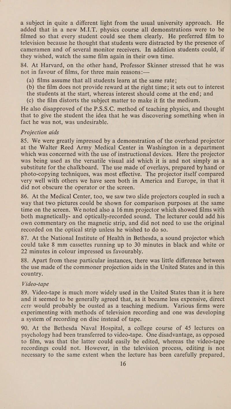 a subject in quite a different light from the usual university approach. He added that in a new M.I.T. physics course all demonstrations were to be filmed so that every student could see them clearly. He preferred film to television because he thought that students were distracted by the presence of cameramen and of several monitor receivers. In addition students could, if they wished, watch the same film again in their own time. 84. At Harvard, on the other hand, Professor Skinner stressed that he was not in favour of films, for three main reasons:— (a) films assume that all students learn at the same rate; (b) the film does not provide reward at the right time; it sets out to interest the students at the start, whereas interest should come at the end; and (c) the film distorts the subject matter to make it fit the medium. He also disapproved of the P.S.S.C. method of teaching physics, and thought that to give the student the idea that he was discovering something when in fact he was not, was undesirable. Projection aids 85. We were greatly impressed by a demonstration of the overhead projector at the Walter Reed Army Medical Center in Washington in a department which was concerned with the use of instructional devices. Here the projector was being used as the versatile visual aid which it is and not simply as a substitute for the chalkboard. The use made of overlays, prepared by hand or photo-copying techniques, was most effective. The projector itself compared very well with others we have seen both in America and Europe, in that it did not obscure the operator or the screen. 86. At the Medical Center, too, we saw two slide projectors coupled in such a way that two pictures could be shown for comparison purposes at the same time on the screen. We noted also a 16mm projector which showed films with both magnetically- and optically-recorded sound. The lecturer could add his own commentary on the magnetic strip, and did not need to use the original recorded on the optical strip unless he wished to do so. 87. At the National Institute of Health in Bethesda, a sound projector which could take 8 mm cassettes running up to 30 minutes in black and white or 22 minutes in colour impressed us favourably. 88. Apart from these particular instances, there was little difference between the use made of the commoner projection aids in the United States and in this country. Video-tape 89. Video-tape is much more widely used in the United States than it is here and it seemed to be generally agreed that, as it became less expensive, direct cctv would probably be ousted as a teaching medium. Various firms were experimenting with methods of television recording and one was developing a system of recording on disc instead of tape. 90. At the Bethesda Naval Hospital, a college course of 45 lectures on psychology had been transferred to video-tape. One disadvantage, as opposed to film, was that the latter could easily be edited, whereas the video-tape recordings could not. However, in the television process, editing is not necessary to the same extent when the lecture has been carefully prepared.